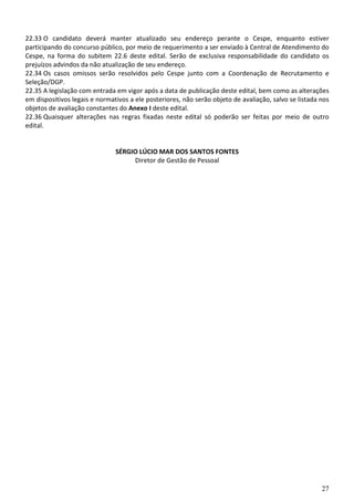 27
22.33 O candidato deverá manter atualizado seu endereço perante o Cespe, enquanto estiver
participando do concurso público, por meio de requerimento a ser enviado à Central de Atendimento do
Cespe, na forma do subitem 22.6 deste edital. Serão de exclusiva responsabilidade do candidato os
prejuízos advindos da não atualização de seu endereço.
22.34 Os casos omissos serão resolvidos pelo Cespe junto com a Coordenação de Recrutamento e
Seleção/DGP.
22.35 A legislação com entrada em vigor após a data de publicação deste edital, bem como as alterações
em dispositivos legais e normativos a ele posteriores, não serão objeto de avaliação, salvo se listada nos
objetos de avaliação constantes do Anexo I deste edital.
22.36 Quaisquer alterações nas regras fixadas neste edital só poderão ser feitas por meio de outro
edital.
SÉRGIO LÚCIO MAR DOS SANTOS FONTES
Diretor de Gestão de Pessoal
 