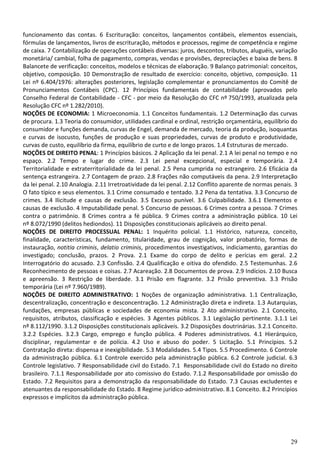 29
funcionamento das contas. 6 Escrituração: conceitos, lançamentos contábeis, elementos essenciais,
fórmulas de lançamentos, livros de escrituração, métodos e processos, regime de competência e regime
de caixa. 7 Contabilização de operações contábeis diversas: juros, descontos, tributos, aluguéis, variação
monetária/ cambial, folha de pagamento, compras, vendas e provisões, depreciações e baixa de bens. 8
Balancete de verificação: conceitos, modelos e técnicas de elaboração. 9 Balanço patrimonial: conceitos,
objetivo, composição. 10 Demonstração de resultado de exercício: conceito, objetivo, composição. 11
Lei nº 6.404/1976: alterações posteriores, legislação complementar e pronunciamentos do Comitê de
Pronunciamentos Contábeis (CPC). 12 Princípios fundamentais de contabilidade (aprovados pelo
Conselho Federal de Contabilidade - CFC - por meio da Resolução do CFC nº 750/1993, atualizada pela
Resolução CFC nº 1.282/2010).
NOÇÕES DE ECONOMIA: 1 Microeconomia. 1.1 Conceitos fundamentais. 1.2 Determinação das curvas
de procura. 1.3 Teoria do consumidor, utilidades cardinal e ordinal, restrição orçamentária, equilíbrio do
consumidor e funções demanda, curvas de Engel, demanda de mercado, teoria da produção, isoquantas
e curvas de isocusto, funções de produção e suas propriedades, curvas de produto e produtividade,
curvas de custo, equilíbrio da firma, equilíbrio de curto e de longo prazos. 1.4 Estruturas de mercado.
NOÇÕES DE DIREITO PENAL: 1 Princípios básicos. 2 Aplicação da lei penal. 2.1 A lei penal no tempo e no
espaço. 2.2 Tempo e lugar do crime. 2.3 Lei penal excepcional, especial e temporária. 2.4
Territorialidade e extraterritorialidade da lei penal. 2.5 Pena cumprida no estrangeiro. 2.6 Eficácia da
sentença estrangeira. 2.7 Contagem de prazo. 2.8 Frações não computáveis da pena. 2.9 Interpretação
da lei penal. 2.10 Analogia. 2.11 Irretroatividade da lei penal. 2.12 Conflito aparente de normas penais. 3
O fato típico e seus elementos. 3.1 Crime consumado e tentado. 3.2 Pena da tentativa. 3.3 Concurso de
crimes. 3.4 Ilicitude e causas de exclusão. 3.5 Excesso punível. 3.6 Culpabilidade. 3.6.1 Elementos e
causas de exclusão. 4 Imputabilidade penal. 5 Concurso de pessoas. 6 Crimes contra a pessoa. 7 Crimes
contra o patrimônio. 8 Crimes contra a fé pública. 9 Crimes contra a administração pública. 10 Lei
nº 8.072/1990 (delitos hediondos). 11 Disposições constitucionais aplicáveis ao direito penal.
NOÇÕES DE DIREITO PROCESSUAL PENAL: 1 Inquérito policial. 1.1 Histórico, natureza, conceito,
finalidade, características, fundamento, titularidade, grau de cognição, valor probatório, formas de
instauração, notitia criminis, delatio criminis, procedimentos investigativos, indiciamento, garantias do
investigado; conclusão, prazos. 2 Prova. 2.1 Exame do corpo de delito e perícias em geral. 2.2
Interrogatório do acusado. 2.3 Confissão. 2.4 Qualificação e oitiva do ofendido. 2.5 Testemunhas. 2.6
Reconhecimento de pessoas e coisas. 2.7 Acareação. 2.8 Documentos de prova. 2.9 Indícios. 2.10 Busca
e apreensão. 3 Restrição de liberdade. 3.1 Prisão em flagrante. 3.2 Prisão preventiva. 3.3 Prisão
temporária (Lei nº 7.960/1989).
NOÇÕES DE DIREITO ADMINISTRATIVO: 1 Noções de organização administrativa. 1.1 Centralização,
descentralização, concentração e desconcentração. 1.2 Administração direta e indireta. 1.3 Autarquias,
fundações, empresas públicas e sociedades de economia mista. 2 Ato administrativo. 2.1 Conceito,
requisitos, atributos, classificação e espécies. 3 Agentes públicos. 3.1 Legislação pertinente. 3.1.1 Lei
nº 8.112/1990. 3.1.2 Disposições constitucionais aplicáveis. 3.2 Disposições doutrinárias. 3.2.1 Conceito.
3.2.2 Espécies. 3.2.3 Cargo, emprego e função pública. 4 Poderes administrativos. 4.1 Hierárquico,
disciplinar, regulamentar e de polícia. 4.2 Uso e abuso do poder. 5 Licitação. 5.1 Princípios. 5.2
Contratação direta: dispensa e inexigibilidade. 5.3 Modalidades. 5.4 Tipos. 5.5 Procedimento. 6 Controle
da administração pública. 6.1 Controle exercido pela administração pública. 6.2 Controle judicial. 6.3
Controle legislativo. 7 Responsabilidade civil do Estado. 7.1 Responsabilidade civil do Estado no direito
brasileiro. 7.1.1 Responsabilidade por ato comissivo do Estado. 7.1.2 Responsabilidade por omissão do
Estado. 7.2 Requisitos para a demonstração da responsabilidade do Estado. 7.3 Causas excludentes e
atenuantes da responsabilidade do Estado. 8 Regime jurídico-administrativo. 8.1 Conceito. 8.2 Princípios
expressos e implícitos da administração pública.
 