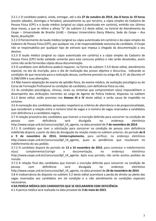 3
3.2.1.1 O candidato poderá, ainda, entregar, até o dia 27 de outubro de 2014, das 8 horas às 19 horas
(exceto sábados, domingos e feriados), pessoalmente ou por terceiro, a cópia simples do Cadastro de
Pessoa Física (CPF) e o laudo médico (original ou cópia autenticada em cartório), emitido nos últimos
doze meses, a que se refere a alínea “b” do subitem 3.2 deste edital, na Central de Atendimento do
Cespe – Universidade de Brasília (UnB) – Campus Universitário Darcy Ribeiro, Sede do Cespe – Asa
Norte, Brasília/DF.
3.2.2 O fornecimento do laudo médico (original ou cópia autenticada em cartório) e da cópia simples do
Cadastro de Pessoa Física (CPF), por qualquer via, é de responsabilidade exclusiva do candidato. O Cespe
não se responsabiliza por qualquer tipo de extravio que impeça a chegada da documentação a seu
destino.
3.2.3 O laudo médico (original ou cópia autenticada em cartório) e a cópia simples do Cadastro de
Pessoa Física (CPF) terão validade somente para este concurso público e não serão devolvidos, assim
como não serão fornecidas cópias dessa documentação.
3.3 O candidato com deficiência poderá requerer, na forma do subitem 7.3.9 deste edital, atendimento
especial, no ato da inscrição, para o dia de realização das provas objetiva e discursiva, indicando as
condições de que necessita para a realização dessas, conforme previsto no artigo 40, § 1º, do Decreto nº
3.298/1999 e suas alterações.
3.4 Não haverá adaptação do exame de aptidão física, do exame médico, da avaliação psicológica ou do
Curso de Formação Profissional às condições do candidato, com deficiência física ou não.
3.5 As condições psicológicas, clínicas, sinais ou sintomas que comprometam e(ou) impossibilitem o
desempenho das atribuições inerentes ao cargo de Agente de Polícia Federal, dispostas no subitem
3.1.3 deste edital, estão previstas nos Anexos III e IV deste edital, e serão causa de inaptidão no
certame.
3.6 A nomeação dos candidatos aprovados respeitará os critérios de alternância e de proporcionalidade,
que consideram a relação entre o número total de vagas e o número de vagas reservadas a candidatos
com deficiência e a candidatos negros.
3.7 A relação provisória dos candidatos que tiveram a inscrição deferida para concorrer na condição de
pessoa com deficiência será divulgada no endereço eletrônico
http://www.cespe.unb.br/concursos/dpf_14_agente, na data provável de 7 de novembro de 2014.
3.7.1 O candidato que tiver a solicitação para concorrer na condição de pessoa com deficiência
indeferida disporá, a partir da data de divulgação da relação citada no subitem anterior, do período de 8
a 9 de novembro de 2014, ininterruptamente, para verificar, no endereço eletrônico
http://www.cespe.unb.br/concursos/dpf_14_agente, quais as pendências que resultaram no
indeferimento do seu pedido.
3.7.2 O candidato disporá do período de 13 a 14 novembro de 2014, para contestar o indeferimento
e(ou) complementar/corrigir a documentação, no endereço eletrônico
http://www.cespe.unb.br/concursos/dpf_14_agente. Após esse período, não serão aceitos pedidos de
revisão.
3.7.3 A relação final dos candidatos que tiveram a inscrição deferida para concorrer na condição de
pessoa com deficiência será divulgada no endereço eletrônico
http://www.cespe.unb.br/concursos/dpf_14_agente, na data provável de 24 de novembro de 2014.
3.8 A inobservância do disposto no subitem 3.2 deste edital acarretará a perda do direito ao pleito das
vagas reservadas aos candidatos em tal condição e o não atendimento às condições especiais
necessárias.
4 DA PERÍCIA MÉDICA DOS CANDIDATOS QUE SE DECLARAREM COM DEFICIÊNCIA
4.1 A perícia médica será realizada na data provável de 3 de maio de 2015.
 