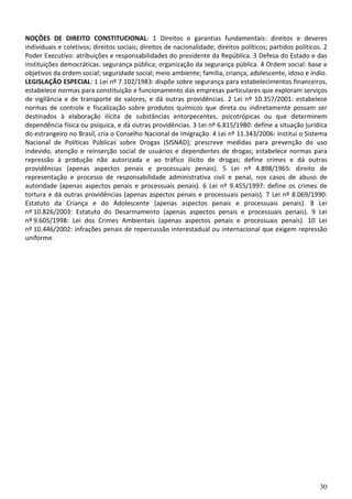 30
NOÇÕES DE DIREITO CONSTITUCIONAL: 1 Direitos e garantias fundamentais: direitos e deveres
individuais e coletivos; direitos sociais; direitos de nacionalidade; direitos políticos; partidos políticos. 2
Poder Executivo: atribuições e responsabilidades do presidente da República. 3 Defesa do Estado e das
instituições democráticas: segurança pública; organização da segurança pública. 4 Ordem social: base e
objetivos da ordem social; seguridade social; meio ambiente; família, criança, adolescente, idoso e índio.
LEGISLAÇÃO ESPECIAL: 1 Lei nº 7.102/1983: dispõe sobre segurança para estabelecimentos financeiros,
estabelece normas para constituição e funcionamento das empresas particulares que exploram serviços
de vigilância e de transporte de valores, e dá outras providências. 2 Lei nº 10.357/2001: estabelece
normas de controle e fiscalização sobre produtos químicos que direta ou indiretamente possam ser
destinados à elaboração ilícita de substâncias entorpecentes, psicotrópicas ou que determinem
dependência física ou psíquica, e dá outras providências. 3 Lei nº 6.815/1980: define a situação jurídica
do estrangeiro no Brasil, cria o Conselho Nacional de Imigração. 4 Lei nº 11.343/2006: institui o Sistema
Nacional de Políticas Públicas sobre Drogas (SISNAD); prescreve medidas para prevenção do uso
indevido, atenção e reinserção social de usuários e dependentes de drogas; estabelece normas para
repressão à produção não autorizada e ao tráfico ilícito de drogas; define crimes e dá outras
providências (apenas aspectos penais e processuais penais). 5 Lei nº 4.898/1965: direito de
representação e processo de responsabilidade administrativa civil e penal, nos casos de abuso de
autoridade (apenas aspectos penais e processuais penais). 6 Lei nº 9.455/1997: define os crimes de
tortura e dá outras providências (apenas aspectos penais e processuais penais). 7 Lei nº 8.069/1990:
Estatuto da Criança e do Adolescente (apenas aspectos penais e processuais penais). 8 Lei
nº 10.826/2003: Estatuto do Desarmamento (apenas aspectos penais e processuais penais). 9 Lei
nº 9.605/1998: Lei dos Crimes Ambientais (apenas aspectos penais e processuais penais). 10 Lei
nº 10.446/2002: infrações penais de repercussão interestadual ou internacional que exigem repressão
uniforme.
 