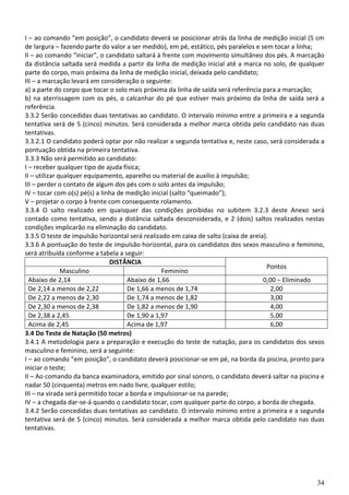 34
I – ao comando “em posição”, o candidato deverá se posicionar atrás da linha de medição inicial (5 cm
de largura – fazendo parte do valor a ser medido), em pé, estático, pés paralelos e sem tocar a linha;
II – ao comando “iniciar”, o candidato saltará à frente com movimento simultâneo dos pés. A marcação
da distância saltada será medida a partir da linha de medição inicial até a marca no solo, de qualquer
parte do corpo, mais próxima da linha de medição inicial, deixada pelo candidato;
III – a marcação levará em consideração o seguinte:
a) a parte do corpo que tocar o solo mais próxima da linha de saída será referência para a marcação;
b) na aterrissagem com os pés, o calcanhar do pé que estiver mais próximo da linha de saída será a
referência.
3.3.2 Serão concedidas duas tentativas ao candidato. O intervalo mínimo entre a primeira e a segunda
tentativa será de 5 (cinco) minutos. Será considerada a melhor marca obtida pelo candidato nas duas
tentativas.
3.3.2.1 O candidato poderá optar por não realizar a segunda tentativa e, neste caso, será considerada a
pontuação obtida na primeira tentativa.
3.3.3 Não será permitido ao candidato:
I – receber qualquer tipo de ajuda física;
II – utilizar qualquer equipamento, aparelho ou material de auxílio à impulsão;
III – perder o contato de algum dos pés com o solo antes da impulsão;
IV – tocar com o(s) pé(s) a linha de medição inicial (salto “queimado”);
V – projetar o corpo à frente com consequente rolamento.
3.3.4 O salto realizado em quaisquer das condições proibidas no subitem 3.2.3 deste Anexo será
contado como tentativa, sendo a distância saltada desconsiderada, e 2 (dois) saltos realizados nestas
condições implicarão na eliminação do candidato.
3.3.5 O teste de impulsão horizontal será realizado em caixa de salto (caixa de areia).
3.3.6 A pontuação do teste de impulsão horizontal, para os candidatos dos sexos masculino e feminino,
será atribuída conforme a tabela a seguir:
DISTÂNCIA
Pontos
Masculino Feminino
Abaixo de 2,14 Abaixo de 1,66 0,00 – Eliminado
De 2,14 a menos de 2,22 De 1,66 a menos de 1,74 2,00
De 2,22 a menos de 2,30 De 1,74 a menos de 1,82 3,00
De 2,30 a menos de 2,38 De 1,82 a menos de 1,90 4,00
De 2,38 a 2,45 De 1,90 a 1,97 5,00
Acima de 2,45 Acima de 1,97 6,00
3.4 Do Teste de Natação (50 metros)
3.4.1 A metodologia para a preparação e execução do teste de natação, para os candidatos dos sexos
masculino e feminino, será a seguinte:
I – ao comando “em posição”, o candidato deverá posicionar-se em pé, na borda da piscina, pronto para
iniciar o teste;
II – Ao comando da banca examinadora, emitido por sinal sonoro, o candidato deverá saltar na piscina e
nadar 50 (cinquenta) metros em nado livre, qualquer estilo;
III – na virada será permitido tocar a borda e impulsionar-se na parede;
IV – a chegada dar-se-á quando o candidato tocar, com qualquer parte do corpo, a borda de chegada.
3.4.2 Serão concedidas duas tentativas ao candidato. O intervalo mínimo entre a primeira e a segunda
tentativa será de 5 (cinco) minutos. Será considerada a melhor marca obtida pelo candidato nas duas
tentativas.
 