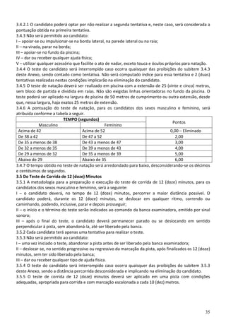 35
3.4.2.1 O candidato poderá optar por não realizar a segunda tentativa e, neste caso, será considerada a
pontuação obtida na primeira tentativa.
3.4.3 Não será permitido ao candidato:
I – apoiar-se ou impulsionar-se na borda lateral, na parede lateral ou na raia;
II – na virada, parar na borda;
III – apoiar-se no fundo da piscina;
IV – dar ou receber qualquer ajuda física;
V – utilizar qualquer acessório que facilite o ato de nadar, exceto touca e óculos próprios para natação.
3.4.4 O teste do candidato será interrompido caso ocorra quaisquer das proibições do subitem 3.4.3
deste Anexo, sendo contado como tentativa. Não será computado índice para essa tentativa e 2 (duas)
tentativas realizadas nestas condições implicarão na eliminação do candidato.
3.4.5 O teste de natação deverá ser realizado em piscina com a extensão de 25 (vinte e cinco) metros,
sem bloco de partida e dividida em raias. Não são exigidas linhas orientadoras no fundo da piscina. O
teste poderá ser aplicado na largura de piscina de 50 metros de cumprimento ou outra extensão, desde
que, nessa largura, haja exatos 25 metros de extensão.
3.4.6 A pontuação do teste de natação, para os candidatos dos sexos masculino e feminino, será
atribuída conforme a tabela a seguir.
TEMPO (segundos)
Pontos
Masculino Feminino
Acima de 42 Acima de 52 0,00 – Eliminado
De 38 a 42 De 47 a 52 2,00
De 35 a menos de 38 De 43 a menos de 47 3,00
De 32 a menos de 35 De 39 a menos de 43 4,00
De 29 a menos de 32 De 35 a menos de 39 5,00
Abaixo de 29 Abaixo de 35 6,00
3.4.7 O tempo obtido no teste de natação será arredondado para baixo, desconsiderando-se os décimos
e centésimos de segundos.
3.5 Do Teste de Corrida de 12 (doze) Minutos
3.5.1 A metodologia para a preparação e execução do teste de corrida de 12 (doze) minutos, para os
candidatos dos sexos masculino e feminino, será a seguinte:
I – o candidato deverá, no tempo de 12 (doze) minutos, percorrer a maior distância possível. O
candidato poderá, durante os 12 (doze) minutos, se deslocar em qualquer ritmo, correndo ou
caminhando, podendo, inclusive, parar e depois prosseguir;
II – o início e o término do teste serão indicados ao comando da banca examinadora, emitido por sinal
sonoro;
III – após o final do teste, o candidato deverá permanecer parado ou se deslocando em sentido
perpendicular à pista, sem abandoná-la, até ser liberado pela banca.
3.5.2 Cada candidato terá apenas uma tentativa para realizar o teste.
3.5.3 Não será permitido ao candidato:
I – uma vez iniciado o teste, abandonar a pista antes de ser liberado pela banca examinadora;
II – deslocar-se, no sentido progressivo ou regressivo da marcação da pista, após finalizados os 12 (doze)
minutos, sem ter sido liberado pela banca;
III – dar ou receber qualquer tipo de ajuda física.
3.5.4 O teste do candidato será interrompido caso ocorra quaisquer das proibições do subitem 3.5.3
deste Anexo, sendo a distância percorrida desconsiderada e implicando na eliminação do candidato.
3.5.5 O teste de corrida de 12 (doze) minutos deverá ser aplicado em uma pista com condições
adequadas, apropriada para corrida e com marcação escalonada a cada 10 (dez) metros.
 