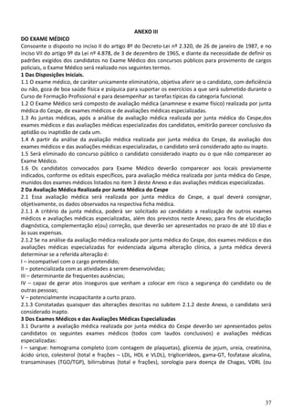 37
ANEXO III
DO EXAME MÉDICO
Consoante o disposto no inciso II do artigo 8º do Decreto-Lei nº 2.320, de 26 de janeiro de 1987, e no
inciso VII do artigo 9º da Lei nº 4.878, de 3 de dezembro de 1965, e diante da necessidade de definir os
padrões exigidos dos candidatos no Exame Médico dos concursos públicos para provimento de cargos
policiais, o Exame Médico será realizado nos seguintes termos.
1 Das Disposições Iniciais.
1.1 O exame médico, de caráter unicamente eliminatório, objetiva aferir se o candidato, com deficiência
ou não, goza de boa saúde física e psíquica para suportar os exercícios a que será submetido durante o
Curso de Formação Profissional e para desempenhar as tarefas típicas da categoria funcional.
1.2 O Exame Médico será composto de avaliação médica (anamnese e exame físico) realizada por junta
médica do Cespe, de exames médicos e de avaliações médicas especializadas.
1.3 As juntas médicas, após a análise da avaliação médica realizada por junta médica do Cespe,dos
exames médicos e das avaliações médicas especializadas dos candidatos, emitirão parecer conclusivo da
aptidão ou inaptidão de cada um.
1.4 A partir da análise da avaliação médica realizada por junta médica do Cespe, da avaliação dos
exames médicos e das avaliações médicas especializadas, o candidato será considerado apto ou inapto.
1.5 Será eliminado do concurso público o candidato considerado inapto ou o que não comparecer ao
Exame Médico.
1.6 Os candidatos convocados para Exame Médico deverão comparecer aos locais previamente
indicados, conforme os editais específicos, para avaliação médica realizada por junta médica do Cespe,
munidos dos exames médicos listados no item 3 deste Anexo e das avaliações médicas especializadas.
2 Da Avaliação Médica Realizada por Junta Médica do Cespe
2.1 Essa avaliação médica será realizada por junta médica do Cespe, a qual deverá consignar,
objetivamente, os dados observados na respectiva ficha médica.
2.1.1 A critério da junta médica, poderá ser solicitado ao candidato a realização de outros exames
médicos e avaliações médicas especializadas, além dos previstos neste Anexo, para fins de elucidação
diagnóstica, complementação e(ou) correção, que deverão ser apresentados no prazo de até 10 dias e
às suas expensas.
2.1.2 Se na análise da avaliação médica realizada por junta médica do Cespe, dos exames médicos e das
avaliações médicas especializadas for evidenciada alguma alteração clínica, a junta médica deverá
determinar se a referida alteração é:
I – incompatível com o cargo pretendido;
II – potencializada com as atividades a serem desenvolvidas;
III – determinante de frequentes ausências;
IV – capaz de gerar atos inseguros que venham a colocar em risco a segurança do candidato ou de
outras pessoas;
V – potencialmente incapacitante a curto prazo.
2.1.3 Constatadas quaisquer das alterações descritas no subitem 2.1.2 deste Anexo, o candidato será
considerado inapto.
3 Dos Exames Médicos e das Avaliações Médicas Especializadas
3.1 Durante a avaliação médica realizada por junta médica do Cespe deverão ser apresentados pelos
candidatos os seguintes exames médicos (todos com laudos conclusivos) e avaliações médicas
especializadas:
I – sangue: hemograma completo (com contagem de plaquetas), glicemia de jejum, ureia, creatinina,
ácido úrico, colesterol (total e frações – LDL, HDL e VLDL), triglicerídeos, gama-GT, fosfatase alcalina,
transaminases (TGO/TGP), bilirrubinas (total e frações), sorologia para doença de Chagas, VDRL (ou
 