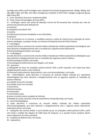 38
sorologia para sífilis), perfil sorológico para hepatite B (incluindo obrigatoriamente: HBsAg, HBeAg, Anti
HBc (IgM e IgG), Anti HBe, Anti HBs), sorologia para Hepatite C (Anti HVC) e tipagem sanguínea (grupo
ABO e fator Rh);
II – urina: Elementos Anormais e Sedimento (EAS);
III – fezes: Exame Parasitológico de Fezes (EPF);
IV – antidrogas: exame com janela de detecção mínima de 90 (noventa) dias realizado por meio de
amostra de queratina para detecção de:
a) maconha;
b) metabólicos do delta-9 THC;
c) cocaína;
d) anfetaminas (inclusive metabólitos e seus derivados);
e) opiáceos.
3.1.1 Ao inscrever-se no certame, o candidato autoriza a coleta de material para realização de outros
exames antidrogas, a qualquer tempo, no interesse do Departamento de Polícia Federal.
V – neurológico:
a) laudo descritivo e conclusivo de consulta médica realizada por médico especialista (neurologista), que
deve adicional e obrigatoriamente citar o resultado do o seguinte exame laboratorial:
b) Eletroencefalograma (EEG), com laudo;
VI – cardiológicos:
a) laudo descritivo e conclusivo de consulta médica realizada por médico especialista (cardiologista), que
deve adicional e obrigatoriamente citar os resultados dos seguintes exames médicos;
b) Eletrocardiograma (ECG), com laudo;
c) Ecocardiograma bidimensional com Doppler, com laudo;
VII – pulmonar:
a) Radiografia de tórax em projeções póstero-anterior (PA) e perfil esquerdo, com laudo (que deve
obrigatoriamente avaliar a área cardíaca);
b) Prova de função pulmonar (espirometria), com e sem broncodilatador, com laudo;
VIII – oftalmológicos: laudo descritivo e conclusivo de consulta médica realizada por especialista
(oftalmologista) que deve adicional e obrigatoriamente citar os seguintes aspectos (e resultados de
exames médicos):
a) acuidade visual sem correção;
b) acuidade visual com correção;
c) tonometria;
d) biomicroscopia;
e) fundoscopia;
f) motricidade ocular;
g) senso cromático (teste completo de Ishihara);
h) Medida do campo visual por meio de campimetria computadorizada, com laudo;
IX – otorrinolaringológicos:
a) laudo descritivo e conclusivo de consulta médica realizada por médico especialista
(otorrinolaringologista), que deve adicional e obrigatoriamente citar o seguinte exame laboratorial:
audiometria tonal, com laudo;
X – radiografia das colunas lombar e sacral (lombo-sacra), em projeções antêro-posterior (AP) e perfil
com laudo e medida dos ângulos de Cobb e(ou) de Ferguson, se e quando houver qualquer desvio
nesses segmentos da coluna vertebral;
XI – ecografia de abdome total, com laudo;
XII – psiquiátrico:
 