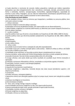 39
a) laudo descritivo e conclusivo de consulta médica psiquiátrica realizada por médico especialista
(psiquiatra), que deve obrigatoriamente citar: consciência, orientação, atenção, pensamento (curso,
forma e conteúdo), memória, sensopercepção, humor/afeto, cognição/inteligência, capacidade de
tirocínio e juízo crítico, linguagem, uso (ou não) de medicamentos psicotrópicos (psicofármacos), que
deve obrigatoriamente seguir modelo constante no item 6 deste Anexo.
4 Dos Resultados do Exame Médico
4.1 São condições clínicas, sinais ou sintomas que incapacitam o candidato no concurso público, bem
como para a posse no cargo:
I – cabeça e pescoço:
a) tumores malignos na área de cabeça e pescoço;
b) alterações estruturais da glândula tireoide, com repercussões em seu desenvolvimento;
c) deformidades congênitas ou cicatrizes deformantes ou aderentes que causem bloqueio funcional na
área de cabeça e pescoço;
II – ouvido e audição:
a) perda auditiva maior que 25 (vinte e cinco) decibéis nas frequências de 500, 1000 e 2000 Hz (hertz);
b) perda auditiva maior que 30 (trinta) decibéis isoladamente nas frequências de 500, 1000 e 2000 Hz
(hertz);
c) otosclerose;
d) labirintopatia;
e) otite média crônica;
III – olhos e visão:
a) acuidade visual a 6 (seis) metros: avaliação de cada olho separadamente;
b) acuidade visual com a melhor correção óptica: serão aceitos – 20/20 em ambos os olhos e até 20/20
em um olho e 20/40 no outro olho;
c) motilidade ocular extrínseca: as excursões oculares devem completamente ser normais;
d) senso cromático: serão aceitos até 3 (três) interpretações incorretas no teste completo de Ishihara;
e) pressão intraocular: fora dos limites compreendidos entre 10 a 18 mmHg;
f) cirurgia refrativa: será aceita desde que tenha resultado em acuidade visual mínima necessária à
aprovação;
g) infecções e processos inflamatórios crônicos, ressalvadas as conjuntivites agudas e hordéolo;
h) ulcerações, tumores, exceto o cisto benigno palpebral;
i) opacificações corneanas;
j) sequelas de traumatismos e queimaduras;
k) doenças congênitas e adquiridas, incluindo desvios dos eixos visuais (estrabismo superior a 10
dioptrias-prismáticas);
l) ceratocone;
m) lesões retinianas, retinopatia diabética;
n) glaucoma crônico com alterações papilares e(ou) no campo visual, mesmo sem redução da acuidade
visual;
o) doenças neurológicas ou musculares;
p) discromatopsia completa;
IV – boca, nariz, laringe, faringe, traqueia e esôfago:
a) anormalidades estruturais congênitas ou não, com repercussão funcional;
b) desvio acentuado de septo nasal, quando associado à repercussão funcional;
c) mutilações, tumores, atresias e retrações;
d) fístulas congênitas ou adquiridas;
e) infecções crônicas ou recidivantes;
 