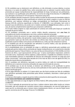 4
4.2 Os candidatos que se declararem com deficiência, se não eliminados na prova objetiva, na prova
discursiva e no exame de aptidão física, serão convocados para se submeter à perícia médica oficial
promovida por equipe multiprofissional de responsabilidade do Cespe, formada por seis profissionais,
que analisará a sua qualificação como deficiente, nos termos do artigo 43 do Decreto nº 3.298/1999 e
suas alterações e da Súmula nº 377 do Superior Tribunal de Justiça (STJ).
4.3 Os candidatos deverão comparecer à perícia médica munidos de documento de identidade original e
de laudo médico (original ou cópia autenticada em cartório) que ateste a espécie e o grau ou nível de
deficiência, com expressa referência ao código correspondente da Classificação Internacional de
Doenças (CID-10), conforme especificado no Decreto nº 3.298/1999 e suas alterações, bem como à
provável causa da deficiência, de acordo com o modelo constante do Anexo VI deste edital, e, se for o
caso, de exames complementares específicos que comprovem a deficiência.
4.4 O laudo médico (original ou cópia autenticada em cartório) será retido pelo Cespe por ocasião da
realização da perícia médica.
4.5 Os candidatos convocados para a perícia médica deverão comparecer com uma hora de
antecedência do horário marcado para o seu início, conforme edital de convocação.
4.6 Perderá o direito de concorrer às vagas reservadas às pessoas com deficiência o candidato que, por
ocasião da perícia médica, não apresentar o laudo médico (original ou cópia autenticada em cartório) ou
que apresentar laudo que não tenha sido emitido nos últimos doze meses, bem como o que não for
qualificado na perícia médica como pessoa com deficiência ou, ainda, que não comparecer à perícia.
4.7 O candidato que não for considerado com deficiência na perícia médica, caso seja aprovado no
concurso, figurará na lista de classificação geral.
4.8 A compatibilidade entre as atribuições do cargo e a deficiência apresentada pelo candidato será
avaliada pela perícia médica oficial, promovida por equipe multiprofissional, em cumprimento à decisão
proferida pelo Supremo Tribunal Federal, nos autos do Recurso Extraordinário nº 676.335/MG, de 26 de
fevereiro de 2013, a qual expressamente afirmou que: “a banca examinadora responsável, conforme
anunciado acima, respeitando critérios objetivos, poderá declarar a inaptidão de candidatos inscritos e
cujas necessidades especiais os impossibilite do exercício das atribuições inerentes ao cargo para qual
estiver concorrendo”, confirmada pelas decisões de 23 de maio de 2013 e de 6 de agosto de 2013, no
âmbito do mesmo Recurso Extraordinário.
4.8.1 O candidato com deficiência reprovado na perícia médica em razão de incompatibilidade da
deficiência com o exercício normal das atribuições do cargo será eliminado do concurso.
4.9 O candidato que, no ato da inscrição, se declarar com deficiência, se for qualificado na perícia
médica e não for eliminado do concurso, terá seu nome publicado em lista à parte e figurará também na
lista de classificação geral.
4.10 As vagas definidas no subitem 2.1.5 deste edital, que não forem providas por falta de candidatos
com deficiência aprovados serão preenchidas pelos demais candidatos, observada a ordem geral de
classificação.
4.11 Demais informações a respeito da perícia médica constarão de edital específico de convocação.
5 DAS VAGAS DESTINADAS AOS CANDIDATOS NEGROS
5.1 Das vagas destinadas ao cargo de Agente da Polícia Federal, 20% serão providas na forma da Lei nº
12.990/2014.
5.1.1 Caso a aplicação do percentual de que trata o subitem anterior deste edital resulte em número
fracionado, este será elevado até o primeiro número inteiro subsequente, em caso de fração igual ou
maior que 0,5, ou diminuído para o número inteiro imediatamente inferior, em caso de fração menor
que 0,5, nos termos do § 2º do artigo 1º da Lei nº 12.990/2014.
 