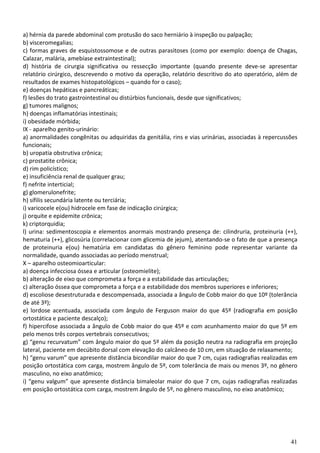 41
a) hérnia da parede abdominal com protusão do saco herniário à inspeção ou palpação;
b) visceromegalias;
c) formas graves de esquistossomose e de outras parasitoses (como por exemplo: doença de Chagas,
Calazar, malária, amebíase extraintestinal);
d) história de cirurgia significativa ou ressecção importante (quando presente deve-se apresentar
relatório cirúrgico, descrevendo o motivo da operação, relatório descritivo do ato operatório, além de
resultados de exames histopatológicos – quando for o caso);
e) doenças hepáticas e pancreáticas;
f) lesões do trato gastrointestinal ou distúrbios funcionais, desde que significativos;
g) tumores malignos;
h) doenças inflamatórias intestinais;
i) obesidade mórbida;
IX - aparelho genito-urinário:
a) anormalidades congênitas ou adquiridas da genitália, rins e vias urinárias, associadas à repercussões
funcionais;
b) uropatia obstrutiva crônica;
c) prostatite crônica;
d) rim policístico;
e) insuficiência renal de qualquer grau;
f) nefrite interticial;
g) glomerulonefrite;
h) sífilis secundária latente ou terciária;
i) varicocele e(ou) hidrocele em fase de indicação cirúrgica;
j) orquite e epidemite crônica;
k) criptorquidia;
l) urina: sedimentoscopia e elementos anormais mostrando presença de: cilindruria, proteinuria (++),
hematuria (++), glicosúria (correlacionar com glicemia de jejum), atentando-se o fato de que a presença
de proteinuria e(ou) hematúria em candidatas do gênero feminino pode representar variante da
normalidade, quando associadas ao período menstrual;
X – aparelho osteomioarticular:
a) doença infecciosa óssea e articular (osteomielite);
b) alteração de eixo que comprometa a força e a estabilidade das articulações;
c) alteração óssea que comprometa a força e a estabilidade dos membros superiores e inferiores;
d) escoliose desestruturada e descompensada, associada a ângulo de Cobb maior do que 10º (tolerância
de até 3º);
e) lordose acentuada, associada com ângulo de Ferguson maior do que 45º (radiografia em posição
ortostática e paciente descalço);
f) hipercifose associada a ângulo de Cobb maior do que 45º e com acunhamento maior do que 5º em
pelo menos três corpos vertebrais consecutivos;
g) “genu recurvatum” com ângulo maior do que 5º além da posição neutra na radiografia em projeção
lateral, paciente em decúbito dorsal com elevação do calcâneo de 10 cm, em situação de relaxamento;
h) “genu varum” que apresente distância bicondilar maior do que 7 cm, cujas radiografias realizadas em
posição ortostática com carga, mostrem ângulo de 5º, com tolerância de mais ou menos 3º, no gênero
masculino, no eixo anatômico;
i) “genu valgum” que apresente distância bimaleolar maior do que 7 cm, cujas radiografias realizadas
em posição ortostática com carga, mostrem ângulo de 5º, no gênero masculino, no eixo anatômico;
 