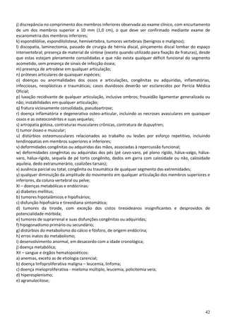 42
j) discrepância no comprimento dos membros inferiores observada ao exame clínico, com encurtamento
de um dos membros superior a 10 mm (1,0 cm), o que deve ser confirmado mediante exame de
escanometria dos membros inferiores;
k) espondilólise, espondilolistese, hemivértebra, tumores vertebrais (benignos e malignos);
l) discopatia, laminectomia, passado de cirurgia de hérnia discal, pinçamento discal lombar do espaço
intervertebral; presença de material de síntese (exceto quando utilizado para fixação de fraturas), desde
que estas estejam plenamente consolidadas e que não exista qualquer déficit funcional do segmento
acometido, sem presença de sinais de infecção óssea;
m) presença de artrodese em qualquer articulação;
n) próteses articulares de quaisquer espécies;
o) doenças ou anormalidades dos ossos e articulações, congênitas ou adquiridas, inflamatórias,
infecciosas, neoplásticas e traumáticas; casos duvidosos deverão ser esclarecidos por Perícia Médica
Oficial;
p) luxação recidivante de qualquer articulação, inclusive ombros; frouxidão ligamentar generalizada ou
não; instabilidades em qualquer articulação;
q) fratura viciosamente consolidada, pseudoartrose;
r) doença inflamatória e degenerativa osteo-articular, incluindo as necroses avasculares em quaisquer
ossos e as osteocondrites e suas sequelas;
s) artropatia gotosa, contraturas musculares crônicas, contratura de dupuytren;
t) tumor ósseo e muscular;
u) distúrbios osteomusculares relacionados ao trabalho ou lesões por esforço repetitivo, incluindo
tendinopatias em membros superiores e inferiores;
v) deformidades congênitas ou adquiridas das mãos, associadas à repercussão funcional;
w) deformidades congênitas ou adquiridas dos pés (pé cavo-varo, pé plano rígido, hálux-valgo, hálux-
varo, hálux-rígido, sequela de pé torto congênito, dedos em garra com calosidade ou não, calosidade
aquileia, dedo extranumerário, coalizões tarsais);
x) ausência parcial ou total, congênita ou traumática de qualquer segmento das extremidades;
y) qualquer diminuição da amplitude do movimento em qualquer articulação dos membros superiores e
inferiores, da coluna vertebral ou pelve;
XI – doenças metabólicas e endócrinas:
a) diabetes mellitus;
b) tumores hipotalâmicos e hipofisários;
c) disfunção hipofisária e tireoidiana sintomática;
d) tumores da tiroide, com exceção dos cistos tireoideanos insignificantes e desprovidos de
potencialidade mórbida;
e) tumores de suprarrenal e suas disfunções congênitas ou adquiridas;
f) hipogonadismo primário ou secundário;
g) distúrbios do metabolismo do cálcio e fósforo, de origem endócrina;
h) erros inatos do metabolismo;
i) desenvolvimento anormal, em desacordo com a idade cronológica;
j) doença metabólica;
XII – sangue e órgãos hematopoiéticos:
a) anemias, exceto as de etiologia carencial;
b) doença linfoproliferativa maligna – leucemia, linfoma;
c) doença mieloproliferativa - mieloma múltiplo, leucemia, policitemia vera;
d) hiperesplenismo;
e) agranulocitose;
 