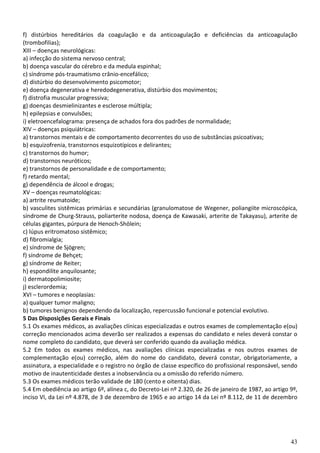 43
f) distúrbios hereditários da coagulação e da anticoagulação e deficiências da anticoagulação
(trombofilias);
XIII – doenças neurológicas:
a) infecção do sistema nervoso central;
b) doença vascular do cérebro e da medula espinhal;
c) síndrome pós-traumatismo crânio-encefálico;
d) distúrbio do desenvolvimento psicomotor;
e) doença degenerativa e heredodegenerativa, distúrbio dos movimentos;
f) distrofia muscular progressiva;
g) doenças desmielinizantes e esclerose múltipla;
h) epilepsias e convulsões;
i) eletroencefalograma: presença de achados fora dos padrões de normalidade;
XIV – doenças psiquiátricas:
a) transtornos mentais e de comportamento decorrentes do uso de substâncias psicoativas;
b) esquizofrenia, transtornos esquizotípicos e delirantes;
c) transtornos do humor;
d) transtornos neuróticos;
e) transtornos de personalidade e de comportamento;
f) retardo mental;
g) dependência de álcool e drogas;
XV – doenças reumatológicas:
a) artrite reumatoide;
b) vasculites sistêmicas primárias e secundárias (granulomatose de Wegener, poliangiite microscópica,
síndrome de Churg-Strauss, poliarterite nodosa, doença de Kawasaki, arterite de Takayasu), arterite de
células gigantes, púrpura de Henoch-Shölein;
c) lúpus eritromatoso sistêmico;
d) fibromialgia;
e) síndrome de Sjögren;
f) síndrome de Behçet;
g) síndrome de Reiter;
h) espondilite anquilosante;
i) dermatopolimiosite;
j) esclerordemia;
XVI – tumores e neoplasias:
a) qualquer tumor maligno;
b) tumores benignos dependendo da localização, repercussão funcional e potencial evolutivo.
5 Das Disposições Gerais e Finais
5.1 Os exames médicos, as avaliações clínicas especializadas e outros exames de complementação e(ou)
correção mencionados acima deverão ser realizados a expensas do candidato e neles deverá constar o
nome completo do candidato, que deverá ser conferido quando da avaliação médica.
5.2 Em todos os exames médicos, nas avaliações clínicas especializadas e nos outros exames de
complementação e(ou) correção, além do nome do candidato, deverá constar, obrigatoriamente, a
assinatura, a especialidade e o registro no órgão de classe específico do profissional responsável, sendo
motivo de inautenticidade destes a inobservância ou a omissão do referido número.
5.3 Os exames médicos terão validade de 180 (cento e oitenta) dias.
5.4 Em obediência ao artigo 6º, alínea c, do Decreto-Lei nº 2.320, de 26 de janeiro de 1987, ao artigo 9º,
inciso VI, da Lei nº 4.878, de 3 de dezembro de 1965 e ao artigo 14 da Lei nº 8.112, de 11 de dezembro
 