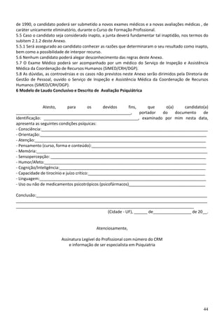44
de 1990, o candidato poderá ser submetido a novos exames médicos e a novas avaliações médicas , de
caráter unicamente eliminatório, durante o Curso de Formação Profissional.
5.5 Caso o candidato seja considerado inapto, a junta deverá fundamentar tal inaptidão, nos termos do
subitem 2.1.2 deste Anexo.
5.5.1 Será assegurado ao candidato conhecer as razões que determinaram o seu resultado como inapto,
bem como a possibilidade de interpor recurso.
5.6 Nenhum candidato poderá alegar desconhecimento das regras deste Anexo.
5.7 O Exame Médico poderá ser acompanhado por um médico do Serviço de Inspeção e Assistência
Médica da Coordenação de Recursos Humanos (SIMED/CRH/DGP).
5.8 As dúvidas, as controvérsias e os casos não previstos neste Anexo serão dirimidos pela Diretoria de
Gestão de Pessoal, ouvido o Serviço de Inspeção e Assistência Médica da Coordenação de Recursos
Humanos (SIMED/CRH/DGP).
6 Modelo de Laudo Conclusivo e Descrito de Avaliação Psiquiátrica
Atesto, para os devidos fins, que o(a) candidato(a)
___________________________________________________, portador do documento de
identificação: __________________________________________, examinado por mim nesta data,
apresenta as seguintes condições psíquicas:
- Consciência:__________________________________________________________________________
- Orientação:__________________________________________________________________________
- Atenção:____________________________________________________________________________
- Pensamento (curso, forma e conteúdo):___________________________________________________
- Memória:____________________________________________________________________________
- Sensopercepção: _____________________________________________________________________
- Humor/Afeto:________________________________________________________________________
- Cognição/Inteligência:_________________________________________________________________
- Capacidade de tirocínio e juízo crítico:____________________________________________________
- Linguagem:__________________________________________________________________________
- Uso ou não de medicamentos psicotrópicos (psicofármacos)__________________________________
Conclusão:____________________________________________________________________________
_____________________________________________________________________________________
_______________________________________________________________________________
(Cidade - UF), ______ de_________________ de 20__.
Atenciosamente,
Assinatura Legível do Profissional com número do CRM
e informação de ser especialista em Psiquiatria
 
