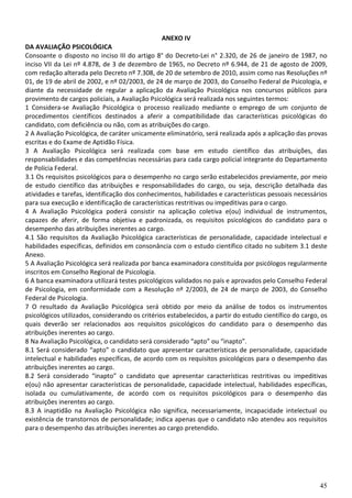 45
ANEXO IV
DA AVALIAÇÃO PSICOLÓGICA
Consoante o disposto no inciso III do artigo 8° do Decreto-Lei n° 2.320, de 26 de janeiro de 1987, no
inciso VII da Lei nº 4.878, de 3 de dezembro de 1965, no Decreto nº 6.944, de 21 de agosto de 2009,
com redação alterada pelo Decreto nº 7.308, de 20 de setembro de 2010, assim como nas Resoluções nº
01, de 19 de abril de 2002, e nº 02/2003, de 24 de março de 2003, do Conselho Federal de Psicologia, e
diante da necessidade de regular a aplicação da Avaliação Psicológica nos concursos públicos para
provimento de cargos policiais, a Avaliação Psicológica será realizada nos seguintes termos:
1 Considera-se Avaliação Psicológica o processo realizado mediante o emprego de um conjunto de
procedimentos científicos destinados a aferir a compatibilidade das características psicológicas do
candidato, com deficiência ou não, com as atribuições do cargo.
2 A Avaliação Psicológica, de caráter unicamente eliminatório, será realizada após a aplicação das provas
escritas e do Exame de Aptidão Física.
3 A Avaliação Psicológica será realizada com base em estudo científico das atribuições, das
responsabilidades e das competências necessárias para cada cargo policial integrante do Departamento
de Polícia Federal.
3.1 Os requisitos psicológicos para o desempenho no cargo serão estabelecidos previamente, por meio
de estudo científico das atribuições e responsabilidades do cargo, ou seja, descrição detalhada das
atividades e tarefas, identificação dos conhecimentos, habilidades e características pessoais necessários
para sua execução e identificação de características restritivas ou impeditivas para o cargo.
4 A Avaliação Psicológica poderá consistir na aplicação coletiva e(ou) individual de instrumentos,
capazes de aferir, de forma objetiva e padronizada, os requisitos psicológicos do candidato para o
desempenho das atribuições inerentes ao cargo.
4.1 São requisitos da Avaliação Psicológica características de personalidade, capacidade intelectual e
habilidades específicas, definidos em consonância com o estudo científico citado no subitem 3.1 deste
Anexo.
5 A Avaliação Psicológica será realizada por banca examinadora constituída por psicólogos regularmente
inscritos em Conselho Regional de Psicologia.
6 A banca examinadora utilizará testes psicológicos validados no país e aprovados pelo Conselho Federal
de Psicologia, em conformidade com a Resolução nº 2/2003, de 24 de março de 2003, do Conselho
Federal de Psicologia.
7 O resultado da Avaliação Psicológica será obtido por meio da análise de todos os instrumentos
psicológicos utilizados, considerando os critérios estabelecidos, a partir do estudo científico do cargo, os
quais deverão ser relacionados aos requisitos psicológicos do candidato para o desempenho das
atribuições inerentes ao cargo.
8 Na Avaliação Psicológica, o candidato será considerado “apto” ou “inapto”.
8.1 Será considerado “apto” o candidato que apresentar características de personalidade, capacidade
intelectual e habilidades específicas, de acordo com os requisitos psicológicos para o desempenho das
atribuições inerentes ao cargo.
8.2 Será considerado “inapto” o candidato que apresentar características restritivas ou impeditivas
e(ou) não apresentar características de personalidade, capacidade intelectual, habilidades específicas,
isolada ou cumulativamente, de acordo com os requisitos psicológicos para o desempenho das
atribuições inerentes ao cargo.
8.3 A inaptidão na Avaliação Psicológica não significa, necessariamente, incapacidade intelectual ou
existência de transtornos de personalidade; indica apenas que o candidato não atendeu aos requisitos
para o desempenho das atribuições inerentes ao cargo pretendido.
 