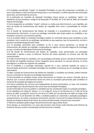 46
9 O candidato considerado “inapto” na Avaliação Psicológica ou que não comparecer à avaliação, no
local, na(s) data(s) e no(s) horário(s) previsto(s) para a sua realização, no edital específico de convocação
dessa fase, será eliminado do concurso.
10 A publicação do resultado da Avaliação Psicológica listará apenas os candidatos “aptos”, em
obediência ao que preceitua o artigo 6º da Resolução nº 01/2002, de 19 de abril de 2002, do Conselho
Federal de Psicologia.
11 Será assegurado ao candidato “inapto” conhecer as razões que determinaram a sua inaptidão, por
meio da Sessão de Conhecimento das Razões da Inaptidão, bem como a possibilidade de interpor
recurso.
11.1 A Sessão de Conhecimento das Razões da Inaptidão é o procedimento técnico, de caráter
exclusivamente informativo, no qual um psicólogo contratado pelo Cespe explica ao candidato o seu
resultado e esclarece suas eventuais dúvidas.
11.2 O resultado obtido na Avaliação Psicológica poderá ser conhecido apenas pelo candidato ou pelo
candidato, com o auxílio de um psicólogo, constituído às suas expensas, que irá assessorá-lo, no local e
perante o psicólogo designado pelo Cespe.
11.3 O psicólogo contratado pelo candidato, se for o caso, deverá apresentar, na Sessão de
Conhecimento das Razões da Inaptidão, comprovação de registro no Conselho Regional de Psicologia,
ou seja, a Carteira de Identidade Profissional de Psicólogo.
11.4 Na Sessão de Conhecimento das Razões da Inaptidão, serão apresentados aos psicólogos
constituídos e apenas a esses, os Manuais Técnicos dos testes aplicados no certame, que não são
comercializados.
11.5 Não será permitido ao candidato, nem ao psicólogo contratado, gravar a Sessão de Conhecimento
das Razões da Inaptidão tampouco retirar, fotografar e(ou) reproduzir os manuais técnicos, os testes
psicológicos e as folhas de respostas do candidato.
11.6 O candidato e o psicólogo contratado, quando for o caso, somente poderão ter acesso à
documentação pertinente à Avaliação Psicológica do candidato na presença de um psicólogo da banca
examinadora.
12 Após a Sessão de Conhecimento das Razões da Inaptidão, o candidato que desejar, poderá interpor
recurso, orientado ou não pelo seu psicólogo representante.
13 Será facultado ao candidato anexar outros documentos ao interpor seu recurso. Contudo, deve-se
observar que o recurso administrativo levará em conta os resultados apresentados pelo candidato no
momento da avaliação psicológica do certame.
14 A banca avaliadora dos recursos será independente da banca examinadora, ou seja, será composta
por psicólogos que não participaram das outras fases da Avaliação Psicológica.
15 Será eliminado do concurso público o candidato que for considerado inapto na avaliação psicológica.
16 Em obediência ao artigo 6º, alíneas c e f, ao artigo 8º, inciso III, do Decreto-Lei nº 2.320, de 26 de
janeiro de 1987, ao artigo 9º, incisos VI e VII da Lei nº 4.878, de 3 de dezembro de 1965, ao artigo 14 da
Lei nº 8.112, de 11 de dezembro de 1990, o candidato poderá ser submetido a avaliações psicológicas
complementares, de caráter unicamente eliminatório, durante o Curso de Formação Profissional, caso a
Direção da Academia Nacional de Polícia, de maneira fundamentada, entenda como necessário.
17 Nenhum candidato poderá alegar desconhecimento das regras deste Anexo.
18 As dúvidas, as controvérsias e os casos não previstos neste Anexo serão dirimidos pela Diretoria de
Gestão de Pessoal, ouvida a Coordenação de Recrutamento e Seleção.
 