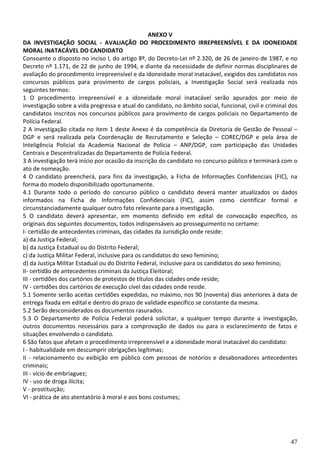 47
ANEXO V
DA INVESTIGAÇÃO SOCIAL - AVALIAÇÃO DO PROCEDIMENTO IRREPREENSÍVEL E DA IDONEIDADE
MORAL INATACÁVEL DO CANDIDATO
Consoante o disposto no inciso I, do artigo 8º, do Decreto-Lei nº 2.320, de 26 de janeiro de 1987, e no
Decreto nº 1.171, de 22 de junho de 1994, e diante da necessidade de definir normas disciplinares de
avaliação do procedimento irrepreensível e da idoneidade moral inatacável, exigidos dos candidatos nos
concursos públicos para provimento de cargos policiais, a Investigação Social será realizada nos
seguintes termos:
1 O procedimento irrepreensível e a idoneidade moral inatacável serão apurados por meio de
investigação sobre a vida pregressa e atual do candidato, no âmbito social, funcional, civil e criminal dos
candidatos inscritos nos concursos públicos para provimento de cargos policiais no Departamento de
Polícia Federal.
2 A investigação citada no item 1 deste Anexo é da competência da Diretoria de Gestão de Pessoal –
DGP e será realizada pela Coordenação de Recrutamento e Seleção – COREC/DGP e pela área de
Inteligência Policial da Academia Nacional de Polícia – ANP/DGP, com participação das Unidades
Centrais e Descentralizadas do Departamento de Polícia Federal.
3 A investigação terá início por ocasião da inscrição do candidato no concurso público e terminará com o
ato de nomeação.
4 O candidato preencherá, para fins da investigação, a Ficha de Informações Confidenciais (FIC), na
forma do modelo disponibilizado oportunamente.
4.1 Durante todo o período do concurso público o candidato deverá manter atualizados os dados
informados na Ficha de Informações Confidenciais (FIC), assim como cientificar formal e
circunstanciadamente qualquer outro fato relevante para a investigação.
5 O candidato deverá apresentar, em momento definido em edital de convocação específico, os
originais dos seguintes documentos, todos indispensáveis ao prosseguimento no certame:
I- certidão de antecedentes criminais, das cidades da Jurisdição onde reside:
a) da Justiça Federal;
b) da Justiça Estadual ou do Distrito Federal;
c) da Justiça Militar Federal, inclusive para os candidatos do sexo feminino;
d) da Justiça Militar Estadual ou do Distrito Federal, inclusive para os candidatos do sexo feminino;
II- certidão de antecedentes criminais da Justiça Eleitoral;
III - certidões dos cartórios de protestos de títulos das cidades onde reside;
IV - certidões dos cartórios de execução cível das cidades onde reside.
5.1 Somente serão aceitas certidões expedidas, no máximo, nos 90 (noventa) dias anteriores à data de
entrega fixada em edital e dentro do prazo de validade específico se constante da mesma.
5.2 Serão desconsiderados os documentos rasurados.
5.3 O Departamento de Polícia Federal poderá solicitar, a qualquer tempo durante a investigação,
outros documentos necessários para a comprovação de dados ou para o esclarecimento de fatos e
situações envolvendo o candidato.
6 São fatos que afetam o procedimento irrepreensível e a idoneidade moral inatacável do candidato:
I - habitualidade em descumprir obrigações legítimas;
II - relacionamento ou exibição em público com pessoas de notórios e desabonadores antecedentes
criminais;
III - vício de embriaguez;
IV - uso de droga ilícita;
V - prostituição;
VI - prática de ato atentatório à moral e aos bons costumes;
 
