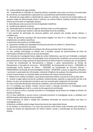 48
VII - prática habitual de jogo proibido;
VIII - respondendo ou indiciado em inquérito policial, envolvido como autor em termo circunstanciado
de ocorrência, ou respondendo a ação penal ou a procedimento administrativo-disciplinar;
IX - demissão de cargo público e destituição de cargo em comissão, no exercício da função pública, em
qualquer órgão da administração direta e indireta, nas esferas federal, estadual, distrital e municipal,
mesmo que com base em legislação especial;
X - demissão por justa causa nos termos da legislação trabalhista;
XI - existência de registros criminais;
XII - declaração falsa ou omissão de registro relevante sobre sua vida pregressa;
XIII - outras condutas que revelem a falta de idoneidade moral do candidato.
7 Será passível de eliminação do concurso público, sem prejuízo das sanções penais cabíveis, o
candidato que:
I- deixar de apresentar quaisquer dos documentos exigidos nos itens 4 e 5 deste Anexo, nos prazos
estabelecidos nos editais específicos;
II- apresentar documento ou certidão falsos;
III - apresentar certidão com expedição fora do prazo previsto no subitem 5.1 deste Anexo;
IV - apresentar documentos rasurados;
V- tiver sua conduta enquadrada em qualquer das alíneas previstas item 6 deste Anexo;
VI- tiver omitido informações ou faltado com a verdade, quando do preenchimento da Ficha de
Informações Confidenciais (FIC) ou de suas atualizações.
8 A Comissão de Investigação Social, órgão de caráter deliberativo, que tem por finalidade a avaliação
do procedimento irrepreensível e da idoneidade moral inatacável dos candidatos nos concursos públicos
para provimento de cargos policiais do Departamento de Polícia Federal é composta por um presidente,
o titular da Coordenação de Recrutamento e Seleção, e pelos representantes da Divisão de
Planejamento e Execução de Concursos – DPLAC/COREC, da Coordenação de Ensino – COEN/ANP, da
Coordenação Escola Superior de Polícia – CESP/ANP, da Coordenação de Assuntos Internos –
COAIN/COGER e da Divisão de Contrainteligência Policial – DICINT/DIP, e possui as seguintes atribuições:
I- promover à apreciação das informações, indicando infrigência de qualquer dos dispositivos elencados
no item 6 deste Anexo, ou contendo dados merecedores de maiores esclarecimentos;
II - deliberar por notificar candidato, o qual deverá apresentar defesa no prazo de 5 (cinco) dias úteis;
III - analisar e julgar defesa escrita de candidato, fundamentando, expondo os argumentos de fato e de
direito, em ata a ser lavrada pelo secretário, que será assinada pelos integrantes da Comissão.
8.1 Caso a Comissão decida pela exclusão do candidato, este será devidamente cientificado.
8.1.1 O candidato que desejar interpor recurso contra a exclusão provisória na investigação social
disporá de dois dias para fazê-lo, a contar do dia seguinte da cientificação
8.1.1.1 O recurso contra a exclusão provisória na investigação social deverá ser dirigido ao Diretor de
Gestão de Pessoal.
8.1.1.2 Caso indeferido o recurso contra a exclusão provisória na investigação social, o candidato será
definitivamente eliminado do concurso público.
9 Será publicada em edital a relação dos candidatos eliminados do concurso público com base na
investigação social.
10 Nenhum candidato poderá alegar desconhecimento das regras deste Anexo.
11 As dúvidas, as controvérsias e os casos não previstos neste Anexo serão dirimidos pela Direção de
Gestão de Pessoal do Departamento de Polícia Federal, ouvida a Coordenação de Recrutamento e
Seleção.
 