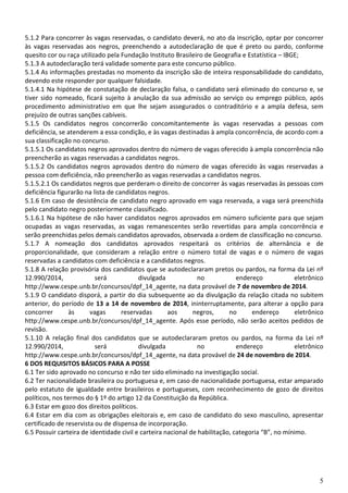 5
5.1.2 Para concorrer às vagas reservadas, o candidato deverá, no ato da inscrição, optar por concorrer
às vagas reservadas aos negros, preenchendo a autodeclaração de que é preto ou pardo, conforme
quesito cor ou raça utilizado pela Fundação Instituto Brasileiro de Geografia e Estatística – IBGE;
5.1.3 A autodeclaração terá validade somente para este concurso público.
5.1.4 As informações prestadas no momento da inscrição são de inteira responsabilidade do candidato,
devendo este responder por qualquer falsidade.
5.1.4.1 Na hipótese de constatação de declaração falsa, o candidato será eliminado do concurso e, se
tiver sido nomeado, ficará sujeito à anulação da sua admissão ao serviço ou emprego público, após
procedimento administrativo em que lhe sejam assegurados o contraditório e a ampla defesa, sem
prejuízo de outras sanções cabíveis.
5.1.5 Os candidatos negros concorrerão concomitantemente às vagas reservadas a pessoas com
deficiência, se atenderem a essa condição, e às vagas destinadas à ampla concorrência, de acordo com a
sua classificação no concurso.
5.1.5.1 Os candidatos negros aprovados dentro do número de vagas oferecido à ampla concorrência não
preencherão as vagas reservadas a candidatos negros.
5.1.5.2 Os candidatos negros aprovados dentro do número de vagas oferecido às vagas reservadas a
pessoa com deficiência, não preencherão as vagas reservadas a candidatos negros.
5.1.5.2.1 Os candidatos negros que perderam o direito de concorrer às vagas reservadas às pessoas com
deficiência figurarão na lista de candidatos negros.
5.1.6 Em caso de desistência de candidato negro aprovado em vaga reservada, a vaga será preenchida
pelo candidato negro posteriormente classificado.
5.1.6.1 Na hipótese de não haver candidatos negros aprovados em número suficiente para que sejam
ocupadas as vagas reservadas, as vagas remanescentes serão revertidas para ampla concorrência e
serão preenchidas pelos demais candidatos aprovados, observada a ordem de classificação no concurso.
5.1.7 A nomeação dos candidatos aprovados respeitará os critérios de alternância e de
proporcionalidade, que consideram a relação entre o número total de vagas e o número de vagas
reservadas a candidatos com deficiência e a candidatos negros.
5.1.8 A relação provisória dos candidatos que se autodeclararam pretos ou pardos, na forma da Lei nº
12.990/2014, será divulgada no endereço eletrônico
http://www.cespe.unb.br/concursos/dpf_14_agente, na data provável de 7 de novembro de 2014.
5.1.9 O candidato disporá, a partir do dia subsequente ao da divulgação da relação citada no subitem
anterior, do período de 13 a 14 de novembro de 2014, ininterruptamente, para alterar a opção para
concorrer às vagas reservadas aos negros, no endereço eletrônico
http://www.cespe.unb.br/concursos/dpf_14_agente. Após esse período, não serão aceitos pedidos de
revisão.
5.1.10 A relação final dos candidatos que se autodeclararam pretos ou pardos, na forma da Lei nº
12.990/2014, será divulgada no endereço eletrônico
http://www.cespe.unb.br/concursos/dpf_14_agente, na data provável de 24 de novembro de 2014.
6 DOS REQUISITOS BÁSICOS PARA A POSSE
6.1 Ter sido aprovado no concurso e não ter sido eliminado na investigação social.
6.2 Ter nacionalidade brasileira ou portuguesa e, em caso de nacionalidade portuguesa, estar amparado
pelo estatuto de igualdade entre brasileiros e portugueses, com reconhecimento de gozo de direitos
políticos, nos termos do § 1º do artigo 12 da Constituição da República.
6.3 Estar em gozo dos direitos políticos.
6.4 Estar em dia com as obrigações eleitorais e, em caso de candidato do sexo masculino, apresentar
certificado de reservista ou de dispensa de incorporação.
6.5 Possuir carteira de identidade civil e carteira nacional de habilitação, categoria “B”, no mínimo.
 