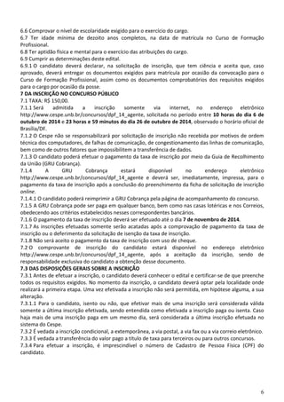 6
6.6 Comprovar o nível de escolaridade exigido para o exercício do cargo.
6.7 Ter idade mínima de dezoito anos completos, na data de matrícula no Curso de Formação
Profissional.
6.8 Ter aptidão física e mental para o exercício das atribuições do cargo.
6.9 Cumprir as determinações deste edital.
6.9.1 O candidato deverá declarar, na solicitação de inscrição, que tem ciência e aceita que, caso
aprovado, deverá entregar os documentos exigidos para matrícula por ocasião da convocação para o
Curso de Formação Profissional, assim como os documentos comprobatórios dos requisitos exigidos
para o cargo por ocasião da posse.
7 DA INSCRIÇÃO NO CONCURSO PÚBLICO
7.1 TAXA: R$ 150,00.
7.1.1 Será admitida a inscrição somente via internet, no endereço eletrônico
http://www.cespe.unb.br/concursos/dpf_14_agente, solicitada no período entre 10 horas do dia 6 de
outubro de 2014 e 23 horas e 59 minutos do dia 26 de outubro de 2014, observado o horário oficial de
Brasília/DF.
7.1.2 O Cespe não se responsabilizará por solicitação de inscrição não recebida por motivos de ordem
técnica dos computadores, de falhas de comunicação, de congestionamento das linhas de comunicação,
bem como de outros fatores que impossibilitem a transferência de dados.
7.1.3 O candidato poderá efetuar o pagamento da taxa de inscrição por meio da Guia de Recolhimento
da União (GRU Cobrança).
7.1.4 A GRU Cobrança estará disponível no endereço eletrônico
http://www.cespe.unb.br/concursos/dpf_14_agente e deverá ser, imediatamente, impressa, para o
pagamento da taxa de inscrição após a conclusão do preenchimento da ficha de solicitação de inscrição
online.
7.1.4.1 O candidato poderá reimprimir a GRU Cobrança pela página de acompanhamento do concurso.
7.1.5 A GRU Cobrança pode ser paga em qualquer banco, bem como nas casas lotéricas e nos Correios,
obedecendo aos critérios estabelecidos nesses correspondentes bancários.
7.1.6 O pagamento da taxa de inscrição deverá ser efetuado até o dia 7 de novembro de 2014.
7.1.7 As inscrições efetuadas somente serão acatadas após a comprovação de pagamento da taxa de
inscrição ou o deferimento da solicitação de isenção da taxa de inscrição.
7.1.8 Não será aceito o pagamento da taxa de inscrição com uso de cheque.
7.2 O comprovante de inscrição do candidato estará disponível no endereço eletrônico
http://www.cespe.unb.br/concursos/dpf_14_agente, após a aceitação da inscrição, sendo de
responsabilidade exclusiva do candidato a obtenção desse documento.
7.3 DAS DISPOSIÇÕES GERAIS SOBRE A INSCRIÇÃO
7.3.1 Antes de efetuar a inscrição, o candidato deverá conhecer o edital e certificar-se de que preenche
todos os requisitos exigidos. No momento da inscrição, o candidato deverá optar pela localidade onde
realizará a primeira etapa. Uma vez efetivada a inscrição não será permitida, em hipótese alguma, a sua
alteração.
7.3.1.1 Para o candidato, isento ou não, que efetivar mais de uma inscrição será considerada válida
somente a última inscrição efetivada, sendo entendida como efetivada a inscrição paga ou isenta. Caso
haja mais de uma inscrição paga em um mesmo dia, será considerada a última inscrição efetuada no
sistema do Cespe.
7.3.2 É vedada a inscrição condicional, a extemporânea, a via postal, a via fax ou a via correio eletrônico.
7.3.3 É vedada a transferência do valor pago a título de taxa para terceiros ou para outros concursos.
7.3.4 Para efetuar a inscrição, é imprescindível o número de Cadastro de Pessoa Física (CPF) do
candidato.
 