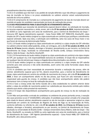 8
procedimentos descritos neste edital.
7.3.8.11 O candidato que não tiver o seu pedido de isenção deferido e que não efetuar o pagamento da
taxa de inscrição na forma e no prazo estabelecido no subitem anterior estará automaticamente
excluído do concurso público.
7.3.8.12 O comprovante de inscrição ou o comprovante de pagamento da taxa de inscrição deverá ser
mantido em poder do candidato e apresentado nos locais de realização das provas.
7.3.9 DOS PROCEDIMENTOS PARA A SOLICITAÇÃO DE ATENDIMENTO ESPECIAL
7.3.9.1 O candidato que necessitar de atendimento especial deverá indicar, na solicitação de inscrição,
os recursos especiais necessários e, ainda, enviar, até o dia 27 de outubro de 2014, impreterivelmente,
via SEDEX ou carta registrada com aviso de recebimento, para a Central de Atendimento do Cespe –
Concurso DPF Agente (atendimento especial) – Caixa Postal 4488, CEP 70904-970, Brasília/DF, cópia
simples do CPF e laudo médico (original ou cópia autenticada em cartório) que justifique o atendimento
especial solicitado. Após essa data, a solicitação será indeferida, salvo nos casos de força maior e nos
que forem de interesse da Administração Pública.
7.3.9.1.1 O laudo médico (original ou cópia autenticada em cartório) e a cópia simples do CPF referidos
no subitem anterior deste edital poderão, ainda, ser entregues, até o dia 27 de outubro de 2014, das 8
horas às 19 horas (exceto sábados, domingos e feriados), pessoalmente ou por terceiro, na Central de
Atendimento do Cespe, localizada na Universidade de Brasília (UnB), Campus Universitário Darcy
Ribeiro, Sede do Cespe – Asa Norte, Brasília/DF.
7.3.9.1.2 O fornecimento do laudo médico (original ou cópia autenticada em cartório) e da cópia simples
do CPF, por qualquer via, é de responsabilidade exclusiva do candidato. O Cespe não se responsabiliza
por qualquer tipo de extravio que impeça a chegada dessa documentação a seu destino.
7.3.9.2 O laudo médico (original ou cópia autenticada em cartório) e a cópia simples do CPF valerão
somente para este concurso e não serão devolvidos, assim como não serão fornecidas cópias dessa
documentação.
7.3.9.3 A candidata que tiver necessidade de amamentar durante a realização das provas, além de
solicitar atendimento especial para tal fim, deverá encaminhar, para a Central de Atendimento do
Cespe, cópia autenticada em cartório da certidão de nascimento da criança, até o dia 27 de outubro de
2014, e levar um acompanhante adulto no dia das provas, que ficará em sala reservada e será o
responsável pela guarda da criança. A candidata que não levar acompanhante adulto não poderá
permanecer com a criança no local de realização das provas.
7.3.9.3.1 Caso a criança ainda não tenha nascido até a data estabelecida no subitem anterior deste
edital, a cópia da certidão de nascimento poderá ser substituída por documento emitido pelo médico
obstetra que ateste a data provável do nascimento.
7.3.9.3.2 O Cespe não disponibilizará acompanhante para guarda de criança no dia de realização da
prova.
7.3.9.4 Não será permitida a entrada de candidatos no ambiente de provas portando armas, à exceção
dos casos previstos na Lei nº 10.826/2003 e alterações. O candidato que estiver armado e for amparado
pela citada lei deverá solicitar atendimento especial no ato da inscrição e apresentar original ou cópia
autenticada em cartório do Certificado de Registro de Arma de Fogo ou da Autorização de Porte,
conforme definidos na referida lei, até o dia 27 de outubro de 2014, das 8 horas às 19 horas (exceto
sábados, domingos e feriados), pessoalmente ou por terceiro, na Central de Atendimento do Cespe,
localizada na Universidade de Brasília (UnB) – Campus Universitário Darcy Ribeiro, Sede do Cespe – Asa
Norte, Brasília/DF, ou enviada via SEDEX ou carta registrada com aviso de recebimento, para a Central
de Atendimento do Cespe – DPF Agente (atendimento especial) – Caixa Postal 4488, CEP 70904-970,
Brasília/DF, até a data prevista acima.
 