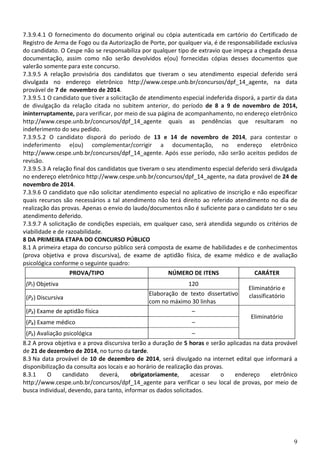 9
7.3.9.4.1 O fornecimento do documento original ou cópia autenticada em cartório do Certificado de
Registro de Arma de Fogo ou da Autorização de Porte, por qualquer via, é de responsabilidade exclusiva
do candidato. O Cespe não se responsabiliza por qualquer tipo de extravio que impeça a chegada dessa
documentação, assim como não serão devolvidos e(ou) fornecidas cópias desses documentos que
valerão somente para este concurso.
7.3.9.5 A relação provisória dos candidatos que tiveram o seu atendimento especial deferido será
divulgada no endereço eletrônico http://www.cespe.unb.br/concursos/dpf_14_agente, na data
provável de 7 de novembro de 2014.
7.3.9.5.1 O candidato que tiver a solicitação de atendimento especial indeferida disporá, a partir da data
de divulgação da relação citada no subitem anterior, do período de 8 a 9 de novembro de 2014,
ininterruptamente, para verificar, por meio de sua página de acompanhamento, no endereço eletrônico
http://www.cespe.unb.br/concursos/dpf_14_agente quais as pendências que resultaram no
indeferimento do seu pedido.
7.3.9.5.2 O candidato disporá do período de 13 e 14 de novembro de 2014, para contestar o
indeferimento e(ou) complementar/corrigir a documentação, no endereço eletrônico
http://www.cespe.unb.br/concursos/dpf_14_agente. Após esse período, não serão aceitos pedidos de
revisão.
7.3.9.5.3 A relação final dos candidatos que tiveram o seu atendimento especial deferido será divulgada
no endereço eletrônico http://www.cespe.unb.br/concursos/dpf_14_agente, na data provável de 24 de
novembro de 2014.
7.3.9.6 O candidato que não solicitar atendimento especial no aplicativo de inscrição e não especificar
quais recursos são necessários a tal atendimento não terá direito ao referido atendimento no dia de
realização das provas. Apenas o envio do laudo/documentos não é suficiente para o candidato ter o seu
atendimento deferido.
7.3.9.7 A solicitação de condições especiais, em qualquer caso, será atendida segundo os critérios de
viabilidade e de razoabilidade.
8 DA PRIMEIRA ETAPA DO CONCURSO PÚBLICO
8.1 A primeira etapa do concurso público será composta de exame de habilidades e de conhecimentos
(prova objetiva e prova discursiva), de exame de aptidão física, de exame médico e de avaliação
psicológica conforme o seguinte quadro:
PROVA/TIPO NÚMERO DE ITENS CARÁTER
(P₁) Objetiva 120
Eliminatório e
classificatório(P₂) Discursiva
Elaboração de texto dissertativo
com no máximo 30 linhas
(P₃) Exame de aptidão física –
Eliminatório
(P₄) Exame médico –
(P₅) Avaliação psicológica –
8.2 A prova objetiva e a prova discursiva terão a duração de 5 horas e serão aplicadas na data provável
de 21 de dezembro de 2014, no turno da tarde.
8.3 Na data provável de 10 de dezembro de 2014, será divulgado na internet edital que informará a
disponibilização da consulta aos locais e ao horário de realização das provas.
8.3.1 O candidato deverá, obrigatoriamente, acessar o endereço eletrônico
http://www.cespe.unb.br/concursos/dpf_14_agente para verificar o seu local de provas, por meio de
busca individual, devendo, para tanto, informar os dados solicitados.
 
