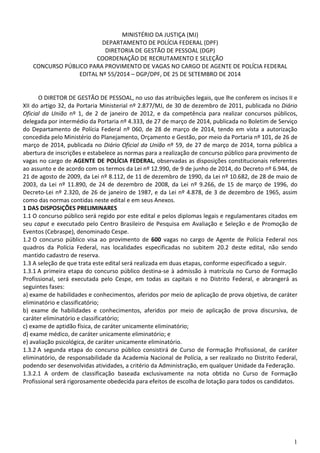 1
MINISTÉRIO DA JUSTIÇA (MJ)
DEPARTAMENTO DE POLÍCIA FEDERAL (DPF)
DIRETORIA DE GESTÃO DE PESSOAL (DGP)
COORDENAÇÃO DE RECRUTAMENTO E SELEÇÃO
CONCURSO PÚBLICO PARA PROVIMENTO DE VAGAS NO CARGO DE AGENTE DE POLÍCIA FEDERAL
EDITAL Nº 55/2014 – DGP/DPF, DE 25 DE SETEMBRO DE 2014
O DIRETOR DE GESTÃO DE PESSOAL, no uso das atribuições legais, que lhe conferem os incisos II e
XII do artigo 32, da Portaria Ministerial nº 2.877/MJ, de 30 de dezembro de 2011, publicada no Diário
Oficial da União nº 1, de 2 de janeiro de 2012, e da competência para realizar concursos públicos,
delegada por intermédio da Portaria nº 4.333, de 27 de março de 2014, publicada no Boletim de Serviço
do Departamento de Polícia Federal nº 060, de 28 de março de 2014, tendo em vista a autorização
concedida pelo Ministério do Planejamento, Orçamento e Gestão, por meio da Portaria nº 101, de 26 de
março de 2014, publicada no Diário Oficial da União nº 59, de 27 de março de 2014, torna pública a
abertura de inscrições e estabelece as normas para a realização de concurso público para provimento de
vagas no cargo de AGENTE DE POLÍCIA FEDERAL, observadas as disposições constitucionais referentes
ao assunto e de acordo com os termos da Lei nº 12.990, de 9 de junho de 2014, do Decreto nº 6.944, de
21 de agosto de 2009, da Lei nº 8.112, de 11 de dezembro de 1990, da Lei nº 10.682, de 28 de maio de
2003, da Lei nº 11.890, de 24 de dezembro de 2008, da Lei nº 9.266, de 15 de março de 1996, do
Decreto-Lei nº 2.320, de 26 de janeiro de 1987, e da Lei nº 4.878, de 3 de dezembro de 1965, assim
como das normas contidas neste edital e em seus Anexos.
1 DAS DISPOSIÇÕES PRELIMINARES
1.1 O concurso público será regido por este edital e pelos diplomas legais e regulamentares citados em
seu caput e executado pelo Centro Brasileiro de Pesquisa em Avaliação e Seleção e de Promoção de
Eventos (Cebraspe), denominado Cespe.
1.2 O concurso público visa ao provimento de 600 vagas no cargo de Agente de Polícia Federal nos
quadros da Polícia Federal, nas localidades especificadas no subitem 20.2 deste edital, não sendo
mantido cadastro de reserva.
1.3 A seleção de que trata este edital será realizada em duas etapas, conforme especificado a seguir.
1.3.1 A primeira etapa do concurso público destina-se à admissão à matrícula no Curso de Formação
Profissional, será executada pelo Cespe, em todas as capitais e no Distrito Federal, e abrangerá as
seguintes fases:
a) exame de habilidades e conhecimentos, aferidos por meio de aplicação de prova objetiva, de caráter
eliminatório e classificatório;
b) exame de habilidades e conhecimentos, aferidos por meio de aplicação de prova discursiva, de
caráter eliminatório e classificatório;
c) exame de aptidão física, de caráter unicamente eliminatório;
d) exame médico, de caráter unicamente eliminatório; e
e) avaliação psicológica, de caráter unicamente eliminatório.
1.3.2 A segunda etapa do concurso público consistirá de Curso de Formação Profissional, de caráter
eliminatório, de responsabilidade da Academia Nacional de Polícia, a ser realizado no Distrito Federal,
podendo ser desenvolvidas atividades, a critério da Administração, em qualquer Unidade da Federação.
1.3.2.1 A ordem de classificação baseada exclusivamente na nota obtida no Curso de Formação
Profissional será rigorosamente obedecida para efeitos de escolha de lotação para todos os candidatos.
 
