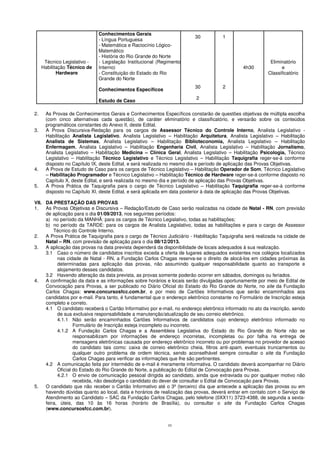 10
2. As Provas de Conhecimentos Gerais e Conhecimentos Específicos constarão de questões objetivas de múltipla escolha
(com cinco alternativas cada questão), de caráter eliminatório e classificatório, e versarão sobre os conteúdos
programáticos constantes do Anexo II, deste Edital.
3. A Prova Discursiva-Redação para os cargos de Assessor Técnico do Controle Interno, Analista Legislativo -
Habilitação Analista Legislativo, Analista Legislativo – Habilitação Arquitetura, Analista Legislativo – Habilitação
Analista de Sistemas, Analista Legislativo – Habilitação Biblioteconomia, Analista Legislativo – Habilitação
Enfermagem, Analista Legislativo – Habilitação Engenharia Civil, Analista Legislativo – Habilitação Jornalismo,
Analista Legislativo – Habilitação Medicina – Clínica Geral, Analista Legislativo – Habilitação Psicologia, Técnico
Legislativo – Habilitação Técnico Legislativo e Técnico Legislativo – Habilitação Taquigrafia reger-se-á conforme
disposto no Capítulo IX, deste Edital, e será realizada no mesmo dia e período de aplicação das Provas Objetivas.
4. A Prova de Estudo de Caso para os cargos de Técnico Legislativo – Habilitação Operador de Som, Técnico Legislativo
– Habilitação Programador e Técnico Legislativo – Habilitação Técnico de Hardware reger-se-á conforme disposto no
Capítulo X, deste Edital, e será realizada no mesmo dia e período de aplicação das Provas Objetivas.
5. A Prova Prática de Taquigrafia para o cargo de Técnico Legislativo – Habilitação Taquigrafia reger-se-á conforme
disposto no Capítulo XI, deste Edital, e será aplicada em data posterior à data de aplicação das Provas Objetivas.
VII. DA PRESTAÇÃO DAS PROVAS
1. As Provas Objetivas e Discursiva – Redação/Estudo de Caso serão realizadas na cidade de Natal - RN, com previsão
de aplicação para o dia 01/09/2013, nos seguintes períodos:
a) no período da MANHÃ: para os cargos de Técnico Legislativo, todas as habilitações;
b) no período da TARDE: para os cargos de Analista Legislativo, todas as habilitações e para o cargo de Assessor
Técnico do Controle Interno.
2. A Prova Prática de Taquigrafia para o cargo de Técnico Judiciário - Habilitação Taquigrafia será realizada na cidade de
Natal – RN, com previsão de aplicação para o dia 08/12/2013.
3. A aplicação das provas na data prevista dependerá da disponibilidade de locais adequados à sua realização.
3.1 Caso o número de candidatos inscritos exceda a oferta de lugares adequados existentes nos colégios localizados
nas cidade de Natal - RN, a Fundação Carlos Chagas reserva-se o direito de alocá-los em cidades próximas às
determinadas para aplicação das provas, não assumindo qualquer responsabilidade quanto ao transporte e
alojamento desses candidatos.
3.2 Havendo alteração da data prevista, as provas somente poderão ocorrer em sábados, domingos ou feriados.
4. A confirmação da data e as informações sobre horários e locais serão divulgadas oportunamente por meio de Edital de
Convocação para Provas, a ser publicado no Diário Oficial do Estado do Rio Grande do Norte, no site da Fundação
Carlos Chagas: www.concursosfcc.com.br, e por meio de Cartões Informativos que serão encaminhados aos
candidatos por e-mail. Para tanto, é fundamental que o endereço eletrônico constante no Formulário de Inscrição esteja
completo e correto.
4.1 O candidato receberá o Cartão Informativo por e-mail, no endereço eletrônico informado no ato da inscrição, sendo
de sua exclusiva responsabilidade a manutenção/atualização de seu correio eletrônico.
4.1.1 Não serão encaminhados Cartões Informativos de candidatos cujo endereço eletrônico informado no
Formulário de Inscrição esteja incompleto ou incorreto.
4.1.2 A Fundação Carlos Chagas e a Assembleia Legislativa do Estado do Rio Grande do Norte não se
responsabilizam por informações de endereço incorretas, incompletas ou por falha na entrega de
mensagens eletrônicas causada por endereço eletrônico incorreto ou por problemas no provedor de acesso
do candidato tais como: caixa de correio eletrônico cheia, filtros anti-spam, eventuais truncamentos ou
qualquer outro problema de ordem técnica, sendo aconselhável sempre consultar o site da Fundação
Carlos Chagas para verificar as informações que lhe são pertinentes.
4.2 A comunicação feita por intermédio de e-mail é meramente informativa. O candidato deverá acompanhar no Diário
Oficial do Estado do Rio Grande do Norte, a publicação do Edital de Convocação para Provas.
4.2.1 O envio de comunicação pessoal dirigida ao candidato, ainda que extraviada ou por qualquer motivo não
recebida, não desobriga o candidato do dever de consultar o Edital de Convocação para Provas.
5. O candidato que não receber o Cartão Informativo até o 3º (terceiro) dia que antecede a aplicação das provas ou em
havendo dúvidas quanto ao local, data e horários de realização das provas, deverá entrar em contato com o Serviço de
Atendimento ao Candidato – SAC da Fundação Carlos Chagas, pelo telefone (0XX11) 3723-4388, de segunda a sexta-
feira, úteis, das 10 às 16 horas (horário de Brasília), ou consultar o site da Fundação Carlos Chagas
(www.concursosfcc.com.br).
Técnico Legislativo -
Habilitação Técnico de
Hardware
Conhecimentos Gerais
- Língua Portuguesa
- Matemática e Raciocínio Lógico-
Matemático
- História do Rio Grande do Norte
- Legislação Institucional (Regimento
Interno)
- Constituição do Estado do Rio
Grande do Norte
Conhecimentos Específicos
Estudo de Caso
30
30
2
1
2
4h30
Eliminatório
e
Classificatório
 