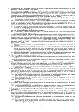 11
6. Ao candidato só será permitida a realização das provas na respectiva data, local e horários constantes no Cartão
Informativo e no site da Fundação Carlos Chagas.
7. Os eventuais erros de digitação verificados no Cartão Informativo enviado ao candidato, ou erros observados nos
documentos impressos, entregues ao candidato no dia da realização das provas, quanto a nome, número de documento
de identidade, sexo, data de nascimento, endereço e função de jurado, deverão ser corrigidos por meio do site da
Fundação Carlos Chagas (www.concursosfcc.com.br), de acordo com as instruções constantes da página do
Concurso, até o terceiro dia útil após a aplicação das Provas Objetivas e Discursiva - Redação.
7.1 O candidato que não solicitar as correções dos dados pessoais nos termos do item 7 deverá arcar,
exclusivamente, com as consequências advindas de sua omissão.
8. Caso haja inexatidão na informação relativa à opção de Cargo/Habilitação e/ou à condição de deficiente, o candidato
deverá entrar em contato com o Serviço de Atendimento ao Candidato – SAC da Fundação Carlos Chagas com, no
mínimo, 48 (quarenta e oito) horas de antecedência da data de realização das provas, pelo telefone (0XX11) 3723-4388
(de segunda a sexta-feira, úteis, das 10 às 16 horas, horário de Brasília).
8.1 A alteração de opção de Cargo/Habilitação somente será processada na hipótese de o dado expresso pelo
candidato em seu Formulário de Inscrição ter sido transcrito erroneamente para o Cartão Informativo e disponível
no site da Fundação Carlos Chagas.
8.2 Não será admitida troca de opção de Cargo/Habilitação.
8.3 O candidato que não entrar em contato com o SAC no prazo mencionado será o exclusivo responsável pelas
consequências advindas de sua omissão.
9. Somente será admitido à sala de provas o candidato que estiver portando documento de identidade original que bem o
identifique, como: Carteiras e/ou Cédulas de Identidade expedidas pelas Secretarias de Segurança Pública, pelas
Forças Armadas, pela Polícia Militar, pelo Ministério das Relações Exteriores; Cédula de Identidade para Estrangeiros;
Cédulas de Identidade fornecidas por Órgãos Públicos ou Conselhos de Classe que, por força de Lei Federal, valem
como documento de identidade, como por exemplo, as da OAB, CREA, CRM, CRC etc.; Certificado de Reservista;
Passaporte; Carteira de Trabalho e Previdência Social, bem como Carteira Nacional de Habilitação (com fotografia, na
forma da Lei nº 9.503/97).
9.1 Os documentos deverão estar em perfeitas condições, de forma a permitir, com clareza, a identificação do
candidato.
9.2 Caso o candidato esteja impossibilitado de apresentar, no dia de realização das provas, documento de identidade
original, por motivo de perda, roubo ou furto, deverá ser apresentado documento que ateste o registro da
ocorrência em órgão policial, expedido há, no máximo 30 (trinta) dias, sendo então submetido a identificação
especial, compreendendo coleta de dados, de assinaturas e de impressão digital em formulário próprio.
9.3 A identificação especial será exigida, também, do candidato cujo documento de identificação gere dúvidas quanto
à fisionomia, assinatura ou à condição de conservação do documento e/ou à própria identificação.
10. Não haverá segunda chamada ou repetição de prova.
10.1 O candidato não poderá alegar quaisquer desconhecimentos sobre a realização da prova como justificativa de sua
ausência.
10.2 O não comparecimento às provas, qualquer que seja o motivo, caracterizará desistência do candidato e resultará
em sua eliminação do Concurso Público.
11. Objetivando garantir a lisura e a idoneidade do Concurso Público – o que é de interesse público e, em especial, dos
próprios candidatos – bem como sua autenticidade, será solicitado aos candidatos, quando da aplicação das provas, a
autenticação digital das Folhas de Respostas personalizadas e a assinatura em campo específico, por três vezes.
11.1 A autenticação digital e as assinaturas dos candidatos na Folha de Respostas visa a atender o disposto no
Capítulo XV, item 7, deste Edital.
12. Nas Provas Objetivas, o candidato deverá assinalar as respostas na Folha de Respostas, que será o único documento
válido para a correção da prova. O preenchimento da Folha de Respostas será de inteira responsabilidade do
candidato, que deverá proceder em conformidade com as instruções específicas contidas na capa do Caderno de
Questões. Em hipótese alguma haverá substituição da Folha de Respostas por erro do candidato.
12.1 Não deverá ser feita nenhuma marca fora do campo reservado às respostas ou à assinatura, pois qualquer
marca poderá ser lida pelas leitoras óticas, prejudicando o desempenho do candidato.
12.2 Os prejuízos advindos de marcações feitas incorretamente na Folha de Respostas serão de inteira
responsabilidade do candidato.
12.3 Não serão computadas questões não assinaladas ou que contenham mais de uma resposta, emenda ou rasura,
ainda que legível.
13. O candidato deverá comparecer ao local de realização das provas munido de caneta esferográfica de material
transparente e tinta preta, lápis preto nº 2 e borracha.
13.1 O candidato deverá preencher os alvéolos, na Folha de Respostas da Prova Objetiva, com caneta esferográfica
de material transparente e tinta preta ou reforçá-los com grafite na cor preta, se necessário.
14. O candidato, ao terminar a prova, entregará ao fiscal da sala o caderno de questões e a Folha de Respostas
personalizada.
15. Salvo em caso de candidato que tenha solicitado atendimento diferenciado para a realização das provas, a Prova
Discursiva - Redação e/ou de Estudo de Caso deverá ser feita pelo próprio candidato, à mão, em letra legível, com
caneta esferográfica de material transparente de tinta preta ou azul, não sendo permitida a interferência e/ou
participação de outras pessoas.
15.1 No caso de auxílio para transcrição das provas será designado um fiscal devidamente treinado para essa
finalidade.
15.2 Somente quando devidamente autorizado, o candidato deverá ditar todo o seu texto da Prova Discursiva –
Redação e/ou de Estudo de Caso ao fiscal, especificando oralmente, ou seja, soletrando a grafia das palavras e
todos os sinais gráficos de pontuação.
 