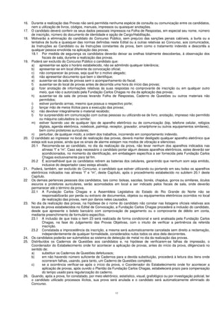12
16. Durante a realização das Provas não será permitida nenhuma espécie de consulta ou comunicação entre os candidatos,
nem a utilização de livros, códigos, manuais, impressos ou quaisquer anotações.
17. O candidato deverá conferir os seus dados pessoais impressos na Folha de Respostas, em especial seu nome, número
de inscrição, número do documento de identidade e opção de Cargo/Habilitação.
18. Motivarão a eliminação do candidato do Concurso Público, sem prejuízo das sanções penais cabíveis, a burla ou a
tentativa de burla a quaisquer das normas definidas neste Edital ou a outras relativas ao Concurso, aos comunicados,
às Instruções ao Candidato ou às Instruções constantes da prova, bem como o tratamento indevido e descortês a
qualquer pessoa envolvida na aplicação das provas.
18.1 Por medida de segurança os candidatos deverão deixar as orelhas totalmente descobertas, à observação dos
fiscais de sala, durante a realização das provas.
19. Poderá ser excluído do Concurso Público o candidato que:
a) apresentar-se após o horário estabelecido, não se admitindo qualquer tolerância;
b) apresentar-se em local diferente da convocação oficial;
c) não comparecer às provas, seja qual for o motivo alegado;
d) não apresentar documento que bem o identifique;
e) ausentar-se da sala de provas sem o acompanhamento do fiscal;
f) ausentar-se do local de provas antes de decorrida uma hora do início das provas;
g) fizer anotação de informações relativas às suas respostas no comprovante de inscrição ou em qualquer outro
meio, que não o autorizado pela Fundação Carlos Chagas no dia da aplicação das provas;
h) ausentar-se da sala de provas levando Folha de Respostas, Caderno de Questões ou outros materiais não
permitidos;
i) estiver portando armas, mesmo que possua o respectivo porte;
j) lançar mão de meios ilícitos para a execução das provas;
k) não devolver integralmente o material recebido;
l) for surpreendido em comunicação com outras pessoas ou utilizando-se de livro, anotação, impresso não permitido
ou máquina calculadora ou similar;
m) estiver fazendo uso de qualquer tipo de aparelho eletrônico ou de comunicação (bip, telefone celular, relógios
digitais, agenda eletrônica, notebook, palmtop, receptor, gravador, smartphone ou outros equipamentos similares),
bem como protetores auriculares;
n) perturbar, de qualquer modo, a ordem dos trabalhos, incorrendo em comportamento indevido.
20. O candidato ao ingressar no local de realização das provas, deverá manter desligado qualquer aparelho eletrônico que
esteja sob sua posse, ainda que os sinais de alarme estejam nos modos de vibração e silencioso.
20.1 Recomenda-se ao candidato, no dia da realização da prova, não levar nenhum dos aparelhos indicados nas
alíneas “l” e “m”. Caso seja necessário o candidato portar algum desses aparelhos eletrônicos, estes deverão ser
acondicionados, no momento da identificação, em embalagem específica a ser fornecida pela Fundação Carlos
Chagas exclusivamente para tal fim.
20.2 É aconselhável que os candidatos retirem as baterias dos celulares, garantindo que nenhum som seja emitido,
inclusive do despertador caso esteja ativado.
21. Poderá, também, ser excluído do Concurso, o candidato que estiver utilizando ou portando em seu bolso os aparelhos
eletrônicos indicados nas alíneas “l” e “m”, deste Capítulo, após o procedimento estabelecido no subitem 20.1 deste
Capítulo.
22 Os demais pertences pessoais dos candidatos, tais como: bolsas, sacolas, bonés, chapéus, gorros ou similares, óculos
escuros e protetores auriculares, serão acomodados em local a ser indicado pelos fiscais de sala, onde deverão
permanecer até o término da prova.
22.1 A Fundação Carlos Chagas e a Assembleia Legislativa do Estado do Rio Grande do Norte não se
responsabilizarão por perda ou extravio de documentos, objetos ou equipamentos eletrônicos ocorridos no local
de realização das provas, nem por danos neles causados.
23. No dia da realização das provas, na hipótese de o nome do candidato não constar nas listagens oficiais relativas aos
locais de prova estabelecidos no Edital de Convocação, a Fundação Carlos Chagas procederá a inclusão do candidato,
desde que apresente o boleto bancário com comprovação de pagamento ou o comprovante de débito em conta,
mediante preenchimento de formulário específico.
23.1 A inclusão de que trata o item 23 será realizada de forma condicional e será analisada pela Fundação Carlos
Chagas, na fase do Julgamento das Provas Objetivas, com o intuito de verificar a pertinência da referida
inscrição.
23.2 Constatada a improcedência da inscrição, a mesma será automaticamente cancelada sem direito a reclamação,
independentemente de qualquer formalidade, considerados nulos todos os atos dela decorrentes.
24. Os candidatos poderão ser submetidos ao sistema de detecção de metal no dia da realização das provas.
25. Distribuídos os Cadernos de Questões aos candidatos e, na hipótese de verificarem-se falhas de impressão, o
Coordenador do Estabelecimento onde for acontecer a aplicação de provas, antes do início da prova, diligenciará no
sentido de:
a) substituir os Cadernos de Questões defeituosos;
b) em não havendo número suficiente de Cadernos para a devida substituição, procederá à leitura dos itens onde
ocorreram falhas, usando, para tanto, um Caderno de Questões completo;
c) se a ocorrência verificar-se após o início da prova, o Coordenador do Estabelecimento onde for acontecer a
aplicação de provas, após ouvido o Plantão da Fundação Carlos Chagas, estabelecerá prazo para compensação
do tempo usado para regularização do caderno.
26. Quando, após a prova, for constatado, por meio eletrônico, estatístico, visual, grafológico ou por investigação policial, ter
o candidato utilizado processos ilícitos, sua prova será anulada e o candidato será automaticamente eliminado do
Concurso.
 