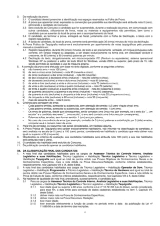 15
3. Da realização da prova:
3.1 O candidato deverá preencher a identificação nos espaços reservados na Folha de Prova.
3.2 A prova que aparentar sinal, expressão ou convenção que possibilite sua identificação será atribuída nota 0 (zero),
eliminando o candidato do Concurso.
3.3 Será excluído do Concurso o candidato que for surpreendido, durante a realização da prova, em comunicação com
outros candidatos, utilizando-se de livros, notas ou materiais e equipamentos não permitidos, bem como o
candidato que se ausentar do local de prova sem o acompanhamento do fiscal.
3.4 O candidato, ao terminar a prova, entregará ao fiscal, juntamente com a Folha de Decifração, o bloco com o
registro taquigráfico.
3.5 A saída do candidato, do local da prova, somente será permitida após 30 (trinta) minutos do início da decifração.
4. A Prova Prática de Taquigrafia realizar-se-á exclusivamente por apanhamento de notas taquigráficas pelo processo
manual e consistirá em:
4.1 Registro taquigráfico, durante 05 (cinco) minutos, de texto a ser previamente sorteado, em língua portuguesa culta
corrente, em versão integral ou adaptada, a ser ditado exclusivamente na forma oral, em velocidade variável e
crescente, de 80 (oitenta) a 90 (noventa) palavras por minuto.
4.2 Decifração do texto, obrigatoriamente, em microcomputador PC (Pentium ou equivalente), sistema operacional
Windows XP ou posterior e editor de texto Word for Windows, versão 2003 ou superior, pelo prazo de 1h, não
sendo permitido ao candidato o uso de máquina própria.
5. A correção da prova será efetuada com base no texto digitado, conforme os seguintes critérios:
a) não havendo erro – nota 100 (cem);
b) de zero a cinco erros (inclusive) – nota 95 (noventa e cinco);
c) de cinco (exclusive) a dez erros (inclusive) – nota 90 (noventa);
d) de dez (exclusive) a dezesseis erros (inclusive) – nota 85 (oitenta e cinco);
e) de dezesseis (exclusive) a vinte e dois erros (inclusive) – nota 80 (oitenta);
f) de vinte e dois (exclusive) a vinte e oito erros (inclusive) – nota 75 (setenta e cinco);
g) de vinte e oito (exclusive) a trinta e quatro (inclusive) erros – nota 70 (setenta);
h) de trinta e quatro (exclusive) a quarenta erros (inclusive) – nota 65 (sessenta e cinco);
i) de quarenta (exclusive) a quarenta e oito erros (inclusive) – nota 60 (sessenta);
j) de quarenta e oito (exclusive) a cinquenta e três erros (inclusive) – nota 55 (cinquenta e cinco);
k) de cinquenta e três (exclusive) a 60 erros (inclusive) – nota 50 (cinquenta);
l) mais de sessenta erros – nota 0 (zero).
6. Critérios para contagem de erros:
− Cada palavra omitida, acrescida ou substituída, sem alteração de sentido: 0,5 (zero vírgula cinco) erro;
− Cada palavra omitida, acrescida ou substituída, com alteração do sentido: 1 (um) erro;
− Os erros de palavras, desde que consequentes, serão contados uma única vez (por exemplo, se o texto diz "... um
escolar" e o candidato escreveu "... uma escola", o erro será contado uma única vez por consequente);
− Palavras soltas, erradas, sem formar sentido: 1 (um) erro por palavra;
− No caso de concorrência de erros (por exemplo, omissão de 5 (cinco) palavras e substituição por 3 (três) erradas,
computar-se-á o número maior de erros.
7. Para fins de correção, os rascunhos não serão considerados, em hipótese alguma.
8. A Prova Prática de Taquigrafia terá caráter exclusivamente habilitatório, não influindo na classificação do candidato, e
será avaliada na escala de 0 (zero) a 100 (cem) pontos, considerando-se habilitado o candidato que nela obtiver nota
igual ou superior a 50 (cinquenta).
9. Obedecidos os critérios de avaliação, aos candidatos habilitados será atribuída nota 100 (cem) e aos não habilitados
será atribuída nota 0 (zero).
10. O candidato não habilitado será excluído do Concurso.
11. Da publicação constarão apenas os candidatos habilitados.
XII. DA CLASSIFICAÇÃO FINAL DOS CANDIDATOS
1. A nota final dos candidatos habilitados para os cargos de Assessor Técnico do Controle Interno, Analista
Legislativo e suas Habilitações, Técnico Legislativo – Habilitação Técnico Legislativo e Técnico Legislativo –
Habilitação Taquigrafia será igual ao total de pontos obtido nas Provas Objetivas de Conhecimentos Gerais e de
Conhecimentos Específicos, mais a nota obtida na Prova Discursiva-Redação, conforme critérios estabelecidos,
respectivamente, nos Capítulos VIII e IX, deste Edital.
2. A nota final dos candidatos habilitados aos cargos de Técnico Legislativo – Habilitação Operador de Som, Técnico
Legislativo – Habilitação Programador e Técnico Legislativo – Habilitação Técnico de Hardware será igual ao total de
pontos obtido nas Provas Objetivas de Conhecimentos Gerais e de Conhecimentos Específicos, mais a nota obtida na
Prova de Estudo de Caso, conforme critérios estabelecidos, respectivamente, nos Capítulos VIII e X, deste Edital.
3.. Na hipótese de igualdade de nota final, prevalecerá, sucessivamente, o candidato que:
3.1 Para os cargos de Assessor Técnico do Controle Interno, Analista Legislativo e suas Habilitações, Técnico
Legislativo – Habilitação Técnico Legislativo e Técnico Legislativo – Habilitação Taquigrafia:
3.1.1 tiver idade igual ou superior a 60 anos, conforme a Lei nº 10.741/03 (Lei do Idoso), sendo considerada,
para esse fim, a data limite para correção de dados cadastrais estabelecida no item 7, Capítulo VII,
deste Edital;
3.1.2 obtiver maior nota na Prova de Conhecimentos Específicos;
3.1.3 obtiver maior nota na Prova Discursiva- Redação;
3.1.4 tiver maior idade;
3.1.5 tiver exercido efetivamente a função de jurado no período entre a data da publicação da Lei nº
11.689/08 e a data de término das inscrições.
 