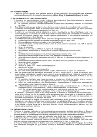 17
XIV. DA HOMOLOGAÇÃO
1. O resultado final do Concurso, após decididos todos os recursos interpostos, será homologado pela Assembleia
Legislativa do Estado do Rio Grande do Norte e publicado no Diário Oficial do Estado do Rio Grande do Norte.
XV. DO PROVIMENTO DOS CARGOS/HABILITAÇÃO
1. O provimento dos cargos/habilitação ficará a critério da Mesa Diretora da Assembleia Legislativa e obedecerá,
rigorosamente, à ordem de classificação por Cargo/Habilitação.
1.2 Os candidatos aprovados, conforme disponibilidade de vagas,terão sua nomeação publicada no Diário Oficial
do Estado.
2. O candidato nomeado que, por qualquer motivo, não tomar posse terá o ato de nomeação tornado sem efeito.
3. O candidato nomeado poderá, dentro do prazo legal para posse, apresentar requerimento, por escrito, solicitando
posicionamento no final da lista dos classificados, uma única vez.
4. A critério da Administração poderá, obedecida a ordem classificatória por Cargo/Habilitação, haver uma
comunicação prévia ao candidato, no sentido de que este manifeste interesse em ser nomeado, ou firme termo de
desistência da nomeação, podendo, nesta hipótese, requerer posicionamento no final da lista de classificação, nos
termos previstos no item 3 deste Capítulo.
5. O candidato convocado para nomeação deverá apresentar os seguintes documentos para fins de posse:
a) Comprovação dos pré-requisitos/escolaridade constantes do Capítulo II deste Edital;
b) Comprovação dos requisitos enumerados no item 1 do Capítulo III;
c) Comprovante de ter exercido efetivamente a função de jurado, conforme subitens 3.1.5 e 3.2.5 do Capítulo
XII, quando for o caso;
d) carteira de identidade;
e) certificado de reservista ou certificado de dispensa de incorporação;
f) título de eleitor, acompanhado do comprovante de votação ou de justificação, conforme o caso;
g) CPF;
h) certidão de nascimento ou de casamento, com as respectivas averbações, se for o caso;
i) declaração quanto à ocupação ou não de outro cargo, emprego ou função pública;
j) declaração de que não possui grau de parentesco, até 2º grau, com os membros da Comissão Organizadora do
Concurso.
k) certidão negativa de antecedentes criminais relativa aos últimos cinco anos, podendo ser de próprio punho;
l) declaração de bens atualizada;
m) número do PIS ou PASEP;
n) atestado de aptidão física e mental fornecido pelo órgão;
o) três fotos 3x4 recentes;
p) comprovante de titularidade de conta bancária;
5.1 Não serão aceitos protocolos dos documentos exigidos, nem fotocópias ou cópias não autenticadas.
6. Além da apresentação dos documentos relacionados no item 5 deste Capítulo, a posse do candidato ficará
condicionada à realização de inspeção médica, mediante a apresentação do laudo médico de sanidade física e
mental expedido pela equipe de saúde da Assembleia Legislativa do Estado do Rio Grande do Norte, ou por eles
credenciadas.
6.1 Os candidatos habilitados para vagas reservadas às pessoas com deficiência também deverão cumprir o
disposto no item 6, sem prejuízo das exigências estabelecidas no Capítulo V deste Edital.
6.2 Dado o seu caráter eliminatório, o não comparecimento à inspeção médica na data e horário agendados pela
Administração implicará a sua eliminação do Concurso.
6.3 A Administração convocará os candidatos para a inspeção médica constante do item 6 e os informará dos
exames laboratoriais e complementares a serem por eles apresentados naquela ocasião.
6.3.1 Os exames laboratoriais e complementares serão realizados as expensas dos candidatos e servirão
como elementos subsidiários à inspeção médica constante do item 6 deste Capítulo.
7. A Assembleia Legislativa do Estado do Rio Grande do Norte, no momento do recebimento dos documentos para a
posse, afixará 1 (uma) foto 3x4 do candidato no Cartão de Autenticação Digital - CAD e, na sequência, coletará a
assinatura do candidato e procederá à autenticação digital no Cartão para confirmação dos dados digitais e/ou
assinaturas solicitadas no dia da realização das Provas.
8. A falta de comprovação de qualquer dos requisitos para investidura até a data da posse ou a prática de falsidade
ideológica em prova documental acarretará cancelamento da inscrição do candidato, sua eliminação do respectivo
concurso público e anulação de todos os atos com respeito a ele praticados pela Assembleia Legislativa do Estado
do Rio Grande do Norte, ainda que já tenha sido publicado o Edital de Homologação do resultado final, sem
prejuízo das sanções legais cabíveis.
XVI. DAS DISPOSIÇÕES FINAIS
1. A inscrição do candidato implicará o conhecimento das presentes instruções e aceitação das condições do Concurso,
tais como se acham estabelecidas neste Edital e nas normas legais pertinentes, bem como em eventuais aditamentos e
instruções específicas para a realização do certame, acerca das quais não poderá alegar desconhecimento.
2. A legislação com vigência após a data de publicação deste Edital, bem como as alterações em dispositivos
constitucionais, legais e normativos a ela posteriores não serão objeto de avaliação nas provas do Concurso.
3. Todos os cálculos descritos neste Edital, relativos aos resultados das provas, serão realizados com duas casas
decimais, arredondando-se para cima sempre que a terceira casa decimal for maior ou igual a cinco.
4. O Concurso Público terá validade de 2 (dois) anos, a contar da data da publicação da homologação do resultado
final, podendo ser prorrogado por igual período, a critério da Assembleia Legislativa do Estado do Rio Grande do
Norte.
 