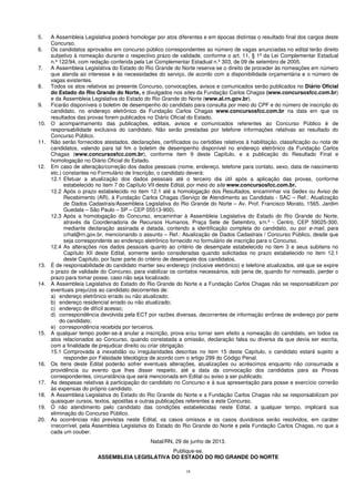 18
5. A Assembleia Legislativa poderá homologar por atos diferentes e em épocas distintas o resultado final dos cargos deste
Concurso.
6. Os candidatos aprovados em concurso público correspondentes ao número de vagas anunciadas no edital terão direito
subjetivo à nomeação durante o respectivo prazo de validade, conforme o art. 11, § 1º da Lei Complementar Estadual
n.º 122/94, com redação conferida pela Lei Complementar Estadual n.º 303, de 09 de setembro de 2005.
7. A Assembleia Legislativa do Estado do Rio Grande do Norte reserva-se o direito de proceder às nomeações em número
que atenda ao interesse e às necessidades do serviço, de acordo com a disponibilidade orçamentária e o número de
vagas existentes.
8. Todos os atos relativos ao presente Concurso, convocações, avisos e comunicados serão publicados no Diário Oficial
do Estado do Rio Grande do Norte, e divulgados nos sites da Fundação Carlos Chagas (www.concursosfcc.com.br)
e da Assembleia Legislativa do Estado do Rio Grande do Norte (www.al.rn.gov.br).
9. Ficarão disponíveis o boletim de desempenho do candidato para consulta por meio do CPF e do número de inscrição do
candidato, no endereço eletrônico da Fundação Carlos Chagas www.concursosfcc.com.br na data em que os
resultados das provas forem publicados no Diário Oficial do Estado.
10. O acompanhamento das publicações, editais, avisos e comunicados referentes ao Concurso Público é de
responsabilidade exclusiva do candidato. Não serão prestadas por telefone informações relativas ao resultado do
Concurso Público.
11. Não serão fornecidos atestados, declarações, certificados ou certidões relativos à habilitação, classificação ou nota de
candidatos, valendo para tal fim o boletim de desempenho disponível no endereço eletrônico da Fundação Carlos
Chagas (www.concursosfcc.com.br), conforme item 9 deste Capítulo, e a publicação do Resultado Final e
homologação no Diário Oficial do Estado.
12. Em caso de alteração/correção dos dados pessoais (nome, endereço, telefone para contato, sexo, data de nascimento
etc.) constantes no Formulário de Inscrição, o candidato deverá:
12.1 Efetuar a atualização dos dados pessoais até o terceiro dia útil após a aplicação das provas, conforme
estabelecido no item 7 do Capítulo VII deste Edital, por meio do site www.concursosfcc.com.br.
12.2 Após o prazo estabelecido no item 12.1 até a homologação dos Resultados, encaminhar via Sedex ou Aviso de
Recebimento (AR), à Fundação Carlos Chagas (Serviço de Atendimento ao Candidato - SAC – Ref.: Atualização
de Dados Cadastrais/Assembleia Legislativa do Rio Grande do Norte – Av. Prof. Francisco Morato, 1565, Jardim
Guedala – São Paulo – SP – CEP 05513-900).
12.3 Após a homologação do Concurso, encaminhar à Assembleia Legislativa do Estado do Rio Grande do Norte,
através da Coordenadoria de Recursos Humanos, Praça Sete de Setembro, s/n.º - Centro, CEP 59025-300,
mediante declaração assinada e datada, contendo a identificação completa do candidato, ou por e-mail, para
crhal@rn.gov.br, mencionando o assunto – Ref.: Atualização de Dados Cadastrais / Concurso Público, desde que
seja correspondente ao endereço eletrônico fornecido no formulário de inscrição para o Concurso.
12.4 As alterações nos dados pessoais quanto ao critério de desempate estabelecido no item 3 e seus subitens no
Capítulo XII deste Edital, somente serão consideradas quando solicitadas no prazo estabelecido no item 12.1
deste Capítulo, por fazer parte do critério de desempate dos candidatos.
13. É de responsabilidade do candidato manter seu endereço (inclusive eletrônico) e telefone atualizados, até que se expire
o prazo de validade do Concurso, para viabilizar os contatos necessários, sob pena de, quando for nomeado, perder o
prazo para tomar posse, caso não seja localizado.
14. A Assembleia Legislativa do Estado do Rio Grande do Norte e a Fundação Carlos Chagas não se responsabilizam por
eventuais prejuízos ao candidato decorrentes de:
a) endereço eletrônico errado ou não atualizado;
b) endereço residencial errado ou não atualizado;
c) endereço de difícil acesso;
d) correspondência devolvida pela ECT por razões diversas, decorrentes de informação errônea de endereço por parte
do candidato;
e) correspondência recebida por terceiros.
15. A qualquer tempo poder-se-á anular a inscrição, prova e/ou tornar sem efeito a nomeação do candidato, em todos os
atos relacionados ao Concurso, quando constatada a omissão, declaração falsa ou diversa da que devia ser escrita,
com a finalidade de prejudicar direito ou criar obrigação.
15.1 Comprovada a inexatidão ou irregularidades descritas no item 15 deste Capítulo, o candidato estará sujeito a
responder por Falsidade Ideológica de acordo com o artigo 299 do Código Penal.
16. Os itens deste Edital poderão sofrer eventuais alterações, atualizações ou acréscimos enquanto não consumada a
providência ou evento que lhes disser respeito, até a data da convocação dos candidatos para as Provas
correspondentes, circunstância que será mencionada em Edital ou aviso a ser publicado.
17. As despesas relativas à participação do candidato no Concurso e à sua apresentação para posse e exercício correrão
às expensas do próprio candidato.
18. A Assembleia Legislativa do Estado do Rio Grande do Norte e a Fundação Carlos Chagas não se responsabilizam por
quaisquer cursos, textos, apostilas e outras publicações referentes a este Concurso.
19. O não atendimento pelo candidato das condições estabelecidas neste Edital, a qualquer tempo, implicará sua
eliminação do Concurso Público.
20. As ocorrências não previstas neste Edital, os casos omissos e os casos duvidosos serão resolvidos, em caráter
irrecorrível, pela Assembleia Legislativa do Estado do Rio Grande do Norte e pela Fundação Carlos Chagas, no que a
cada um couber.
Natal/RN, 29 de junho de 2013.
Publique-se.
ASSEMBLEIA LEGISLATIVA DO ESTADO DO RIO GRANDE DO NORTE
 