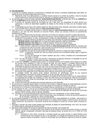 3
IV. DAS INSCRIÇÕES
1. A inscrição do candidato implicará o conhecimento e aceitação das normas e condições estabelecidas neste Edital, em
relação às quais não poderá alegar desconhecimento.
1.1 Objetivando evitar ônus desnecessário, o candidato deverá orientar-se no sentido de recolher o valor de inscrição
somente após tomar conhecimento de todos os requisitos e condições exigidos para o Concurso.
2. As inscrições para o Concurso serão realizadas, exclusivamente pela Internet, no período das 10h do dia 10/06/2013 às
14h do dia 08/07/2013 (horário de Brasília), de acordo com o item 3 deste Capítulo.
2.1 O período de inscrições poderá ser prorrogado por até 2 dias úteis, por necessidade de ordem técnica e/ou
operacional, a critério da Assembleia Legislativa do Estado do Rio Grande do Norte e/ou da Fundação Carlos
Chagas.
2.2 A prorrogação de que trata o item anterior poderá ser feita sem prévio aviso, bastando, para todos os efeitos legais,
a comunicação feita no endereço eletrônico www.concursosfcc.com.br.
3. Para inscrever-se, o candidato deverá acessar o endereço eletrônico www.concursosfcc.com.br durante o período das
inscrições e, por meio dos links referentes ao Concurso Público, efetuar sua inscrição conforme os procedimentos
estabelecidos a seguir:
3.1 Ler e aceitar o Requerimento de Inscrição, preencher o Formulário de Inscrição e transmitir os dados pela Internet.
3.2 Efetuar o pagamento da importância referente à inscrição por meio de boleto bancário ou débito em conta corrente
de banco(s) conveniado(s), no valor correspondente à opção de Cargo/Habilitação, de acordo com as instruções
constantes no endereço eletrônico da página de inscrições, até a data limite de pagamento, 08/07/2013:
- R$ 89,00 (oitenta e nove reais) para os cargos de Analista Legislativo, todas as habilitações;
- R$ 98,00 (noventa e oito reais) para o cargo de Assessor Técnico do Controle Interno;
- R$ 68,00 (sessenta e oito reais) para os cargos de Técnico Legislativo, todas as habilitações.
3.2.1 O boleto bancário, disponível no endereço eletrônico www.concursosfcc.com.br deverá ser impresso para
o pagamento do valor da inscrição, após conclusão do preenchimento do Formulário de Inscrição via Internet,
em qualquer banco do sistema de compensação bancária.
3.2.2 O pagamento do valor da inscrição poderá ser efetuado em dinheiro ou cheque do próprio candidato.
3.2.2.1 O pagamento efetuado por meio de cheque somente será considerado quitado após a respectiva
compensação.
3.2.2.2 Em caso de devolução do cheque, qualquer que seja o motivo, considerar-se-á automaticamente
sem efeito a inscrição.
3.2.3 Em caso de feriado ou evento que acarrete o fechamento de agências bancárias na localidade em que se
encontra o candidato, o boleto deverá ser pago antecipadamente.
3.3 A partir de 11/07/2013 o candidato poderá conferir, no endereço eletrônico da Fundação Carlos Chagas se os dados
da inscrição foram recebidos e o valor da inscrição foi pago. Em caso negativo, o candidato deverá entrar em
contato com o Serviço de Atendimento ao Candidato – SAC da Fundação Carlos Chagas, pelo telefone (0XX11)
3723-4388, de segunda a sexta-feira, úteis, das 10 às 16 horas (horário de Brasília), para verificar o ocorrido.
3.4 A inscrição somente será confirmada após a comprovação do pagamento do valor da inscrição.
3.5 Serão canceladas a inscrição com pagamento efetuado por um valor menor do que o estabelecido e as solicitações
de inscrição cujos pagamentos forem efetuados após a data de encerramento das inscrições.
3.6 O candidato inscrito não deverá enviar qualquer documento de identificação, sendo de sua exclusiva
responsabilidade a informação dos dados cadastrais no ato de inscrição, sob as penas da lei.
3.7 A Fundação Carlos Chagas e a Assembleia Legislativa do Estado do Rio Grande do Norte não se responsabilizam
por solicitações de inscrição não recebidas por motivo de ordem técnica dos computadores, falhas de comunicação,
congestionamento das linhas de comunicação, bem como outros fatores de ordem técnica que impossibilitem a
transferência de dados.
3.8 O descumprimento das instruções para inscrição implicará sua não efetivação.
4. Ao inscrever-se o candidato deverá indicar no Formulário de Inscrição o Código de Opção de Cargo/Habilitação conforme
tabela constante do Capítulo II deste Edital e da barra de opções do Formulário de Inscrição via Internet.
5. Ao inscrever-se no Concurso é recomendado ao candidato observar atentamente as informações sobre a aplicação das
provas (Capítulo VII, item 1) uma vez que só poderá concorrer a um Cargo/Habilitação por período de aplicação.
5.1 O candidato que efetivar mais de uma inscrição para o mesmo período de aplicação das provas terá confirmada
apenas a última inscrição, sendo as demais canceladas.
5.2 Considera-se inscrição efetivada aquela realizada de acordo com o estabelecido no item 3 deste Capítulo.
5.2.1 Não sendo possível identificar a última inscrição paga, será considerado o número do documento (gerado no
ato da inscrição), validando-se a última inscrição gerada.
6. As informações prestadas no Formulário de Inscrição serão de inteira responsabilidade do candidato, reservando-se à
Assembleia Legislativa do Estado do Rio Grande do Norte e à Fundação Carlos Chagas o direito de excluir do Concurso
Público aquele que não preencher o documento oficial de forma completa e correta e/ou fornecer dados inverídicos ou
falsos.
7. Efetivada a inscrição não serão aceitos pedidos para alteração da Opção de Cargo/Habilitação, bem como não haverá,
em hipótese alguma, devolução da importância paga.
8. Não serão aceitos pedidos de isenção do pagamento do valor da inscrição, com exceção dos:
8.1 Eleitores convocados e nomeados pela Justiça Eleitoral do Rio Grande do Norte para prestar serviços no período
eleitoral, visando a preparação, execução e apuração de eleições oficiais, de acordo com a Lei nº 9.643, de 18 de
julho de 2012.
8.1.1 Considera-se como eleitor convocado e nomeado aquele que presta serviços à Justiça Eleitoral como
componente de mesa receptora de voto ou de justificativa, na condição de presidente de mesa, primeiro ou
segundo mesário ou secretário, membro ou escrutinador de Junta Eleitoral, supervisor de local de votação,
 