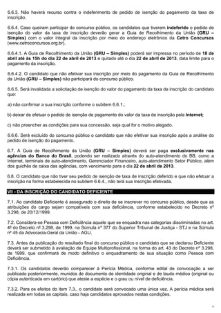 6.6.3. Não haverá recurso contra o indeferimento de pedido de isenção do pagamento da taxa de
inscrição.

6.6.4. Caso queiram participar do concurso público, os candidatos que tiveram indeferido o pedido de
isenção do valor da taxa de inscrição deverão gerar a Guia de Recolhimento da União (GRU –
Simples) com o valor integral da inscrição por meio do endereço eletrônico da Cetro Concursos
(www.cetroconcursos.org.br).

6.6.4.1. A Guia de Recolhimento da União (GRU – Simples) poderá ser impressa no período de 18 de
abril até às 15h do dia 22 de abril de 2013 e quitado até o dia 22 de abril de 2013, data limite para o
pagamento da inscrição.

6.6.4.2. O candidato que não efetivar sua inscrição por meio do pagamento da Guia de Recolhimento
da União (GRU – Simples) não participará do concurso público.

6.6.5. Será invalidada a solicitação de isenção do valor do pagamento da taxa de inscrição do candidato
que:

a) não confirmar a sua inscrição conforme o subitem 6.6.1.;

b) deixar de efetuar o pedido de isenção de pagamento do valor da taxa de inscrição pela Internet;

c) não preencher as condições para sua concessão, seja qual for o motivo alegado.

6.6.6. Será excluído do concurso público o candidato que não efetivar sua inscrição após a análise do
pedido de isenção do pagamento.

6.7. A Guia de Recolhimento da União (GRU – Simples) deverá ser paga exclusivamente nas
agências do Banco do Brasil, podendo ser realizado através do auto-atendimento do BB, como a
Internet, terminais de auto-atendimento, Gerenciador Financeiro, auto-atendimento Setor Público, além
dos guichês de caixa das agências, com vencimento para o dia 22 de abril de 2013.

6.8. O candidato que não tiver seu pedido de isenção de taxa de inscrição deferido e que não efetuar a
inscrição na forma estabelecida no subitem 6.6.4., não terá sua inscrição efetivada.

VII - DA INSCRIÇÃO DO CANDIDATO DEFICIENTE

7.1. Ao candidato Deficiente é assegurado o direito de se inscrever no concurso público, desde que as
atribuições do cargo sejam compatíveis com sua deficiência, conforme estabelecido no Decreto nº
3.298, de 20/12/1999.

7.2. Considera-se Pessoa com Deficiência aquele que se enquadra nas categorias discriminadas no art.
4º do Decreto nº 3.298, de 1999, na Súmula nº 377 do Superior Tribunal de Justiça - STJ e na Súmula
nº 45 da Advocacia-Geral da União - AGU.

7.3. Antes da publicação do resultado final do concurso público o candidato que se declarou Deficiente
deverá ser submetido à avaliação de Equipe Multiprofissional, na forma do art. 43 do Decreto nº 3.298,
de 1999, que confirmará de modo definitivo o enquadramento de sua situação como Pessoa com
Deficiência.

7.3.1. Os candidatos deverão comparecer à Perícia Médica, conforme edital de convocação a ser
publicado posteriormente, munidos de documento de identidade original e de laudo médico (original ou
cópia autenticada em cartório) que ateste a espécie e o grau ou nível de deficiência.

7.3.2. Para os efeitos do item 7.3., o candidato será convocado uma única vez. A perícia médica será
realizada em todas as capitais, caso haja candidatos aprovados nestas condições.

                                                                                                     10
 