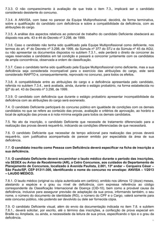 7.3.3. O não comparecimento à avaliação de que trata o item 7.3., implicará ser o candidato
considerado desistente do concurso.

7.3.4. A ANVISA, com base no parecer da Equipe Multiprofissional, decidirá, de forma terminativa,
sobre a qualificação do candidato com deficiência e sobre a compatibilidade da deficiência, com as
atribuições do cargo.

7.3.5. A análise dos aspectos relativos ao potencial de trabalho do candidato Deficiente obedecerá ao
disposto nos arts. 43 e 44 do Decreto nº 3.298, de 1999.

7.3.6. Caso o candidato não tenha sido qualificado pela Equipe Multiprofissional como deficiente, nos
termos do art. 4º do Decreto nº 3.298, de 1999, da Súmula nº 377 do STJ e da Súmula nº 45 da AGU,
ou não apresentar os documentos dispostos no subitem 7.3.1., este perderá o direito de concorrer às
vagas reservadas a candidatos em tal condição e passará a concorrer juntamente com os candidatos
de ampla concorrência, observada a ordem de classificação.

7.3.7. Caso o candidato tenha sido qualificado pela Equipe Multiprofissional como deficiente, mas a sua
deficiência seja considerada incompatível para o exercício das atribuições do cargo, este será
considerado INAPTO e, consequentemente, reprovado no concurso, para todos os efeitos.

7.3.8. A compatibilidade entre as atribuições do cargo e a deficiência apresentada pelo candidato,
referida no subitem 7.3.4., será avaliada, ainda, durante o estágio probatório, na forma estabelecida no
§2º do art. 43 do Decreto nº 3.298, de 1999.

7.3.9. O candidato com deficiência que durante o estágio probatório apresentar incompatibilidade da
deficiência com as atribuições do cargo será exonerado.

7.4. O candidato Deficiente participará do concurso público em igualdade de condições com os demais
candidatos no que se refere ao conteúdo das provas, avaliação e critérios de aprovação, ao horário e
local de aplicação das provas e à nota mínima exigida para todos os demais candidatos.

7.5. No ato da inscrição, o candidato Deficiente que necessite de tratamento diferenciado para a
realização das provas deverá requerê-lo, indicando as condições diferenciadas de que necessitará.

7.6. O candidato Deficiente que necessitar de tempo adicional para realização das provas deverá
requerê-lo, com justificativa acompanhada de parecer emitido por especialista da área de sua
deficiência.

7.7. O candidato inscrito como Pessoa com Deficiência deverá especificar na ficha de inscrição a
sua deficiência.

7.8. O candidato Deficiente deverá encaminhar o laudo médico durante o período das inscrições,
via SEDEX ou Aviso de Recebimento (AR), a Cetro Concursos, aos cuidados do Departamento de
Planejamento de Concursos, localizado à Avenida Paulista, 2.001, 13º andar – Cerqueira César –
São Paulo/SP, CEP 01311-300, identificando o nome do concurso no envelope: ANVISA – 1/2013
– LAUDO MÉDICO.

7.8.1. O laudo médico (original ou cópia autenticada em cartório), emitido nos últimos 12 (doze) meses,
atestando a espécie e o grau ou nível de deficiência, com expressa referência ao código
correspondente da Classificação Internacional de Doença (CID-10), bem como a provável causa da
deficiência, inclusive para assegurar previsão de adaptação da sua prova, informando também, o seu
nome, o número do documento de identidade (RG), o número do CPF e o Cargo, valerá somente para
este concurso público, não podendo ser devolvido ou dele ser fornecida cópia.

7.9. O candidato Deficiente visual, além do envio da documentação indicada no item 7.8. e subitem
7.8.1., deverá solicitar, por escrito, até o término das inscrições, a confecção de prova especial em
Braille ou Ampliada, ou ainda, a necessidade da leitura de sua prova, especificando o tipo e o grau da
deficiência.
                                                                                                      11
 