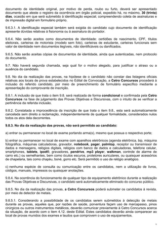 documento de identidade original, por motivo de perda, roubo ou furto, deverá ser apresentado
documento que ateste o registro da ocorrência em órgão policial, expedido há, no máximo, 30 (trinta)
dias, ocasião em que será submetido à identificação especial, compreendendo coleta de assinaturas e
de impressão digital em formulário próprio.

9.6.3.1. A identificação especial também será exigida do candidato cujo documento de identificação
apresente dúvidas relativas à fisionomia ou à assinatura do portador.

9.6.4. Não serão aceitos como documentos de identidade: certidões de nascimento, CPF, títulos
eleitorais, carteiras de motorista (modelo sem foto), carteiras de estudante, carteiras funcionais sem
valor de identidade nem documentos ilegíveis, não identificáveis ou danificados.
 
9.6.5. Não serão aceitas cópias de documentos de identidade, ainda que autenticadas, nem protocolo
do documento.

9.7. Não haverá segunda chamada, seja qual for o motivo alegado, para justificar o atraso ou a
ausência do candidato.

9.8. No dia da realização das provas, na hipótese de o candidato não constar das listagens oficiais
relativas aos locais de prova estabelecidos no Edital de Convocação, a Cetro Concursos procederá à
inclusão do referido candidato, por meio de preenchimento de formulário específico mediante a
apresentação do comprovante de inscrição.

9.8.1. A inclusão de que trata o item 9.8. será realizada de forma condicional e confirmada pela Cetro
Concursos na fase de julgamento das Provas Objetivas e Discursivas, com o intuito de se verificar a
pertinência da referida inclusão.

9.8.2. Constatada a improcedência da inscrição de que trata o item 9.8., esta será automaticamente
cancelada sem direito a reclamação, independentemente de qualquer formalidade, considerados nulos
todos os atos dela decorrentes.

9.8.3. No dia da realização das provas, não será permitido ao candidato:

a) entrar ou permanecer no local de exame portando arma(s), mesmo que possua o respectivo porte;

b) entrar ou permanecer no local de exame com aparelhos eletrônicos (agenda eletrônica, bip, máquina
fotográfica, máquinas calculadoras, gravador, notebook, pager, palmtop, receptor ou transmissor de
dados e mensagens, relógios digitais, relógios com banco de dados e calculadoras, telefone celular,
smartphones, tablets, ipod®, gravadores, pendrive, mp3 player, walkman,  controle de alarme de
carro etc.) ou semelhantes, bem como óculos escuros, protetores auriculares, ou quaisquer acessórios
de chapelaria, tais como chapéu, boné, gorro etc. Será permitido o uso de relógio analógico.

c) nenhuma espécie de consulta ou comunicação entre os candidatos, nem a utilização de livros,
códigos, manuais, impressos ou quaisquer anotações.

9.8.4. Na ocorrência do funcionamento de qualquer tipo de equipamento eletrônico durante a realização
das Provas Objetivas e Discursivas, o candidato será automaticamente eliminado do concurso público.

9.8.5. No dia da realização das provas, a Cetro Concursos poderá submeter os candidatos à revista,
por meio de detector de metais.

9.8.5.1. Considerando a possibilidade de os candidatos serem submetidos à detecção de metais
durante as provas, aqueles que, por razões de saúde, porventura façam uso de marcapasso, pinos
cirúrgicos ou outros instrumentos metálicos, deverão comunicar previamente à Cetro Concursos acerca
da situação, de acordo com o item 4.12. deste Edital. Estes candidatos deverão ainda comparecer ao
local de provas munidos dos exames e laudos que comprovem o uso de equipamentos.

                                                                                                    15
 