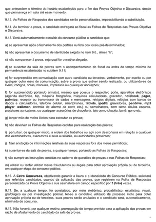 que antecedem o término do horário estabelecido para o fim das Provas Objetiva e Discursiva, desde
que permaneça em sala até esse momento.

9.13. As Folhas de Respostas dos candidatos serão personalizadas, impossibilitando a substituição.

9.14. Ao terminar a prova, o candidato entregará ao fiscal as Folhas de Respostas das Provas Objetiva
e Discursiva.

9.15. Será automaticamente excluído do concurso público o candidato que:

a) se apresentar após o fechamento dos portões ou fora dos locais pré-determinados;

b) não apresentar o documento de identidade exigido no item 9.6., alínea “b”;

c) não comparecer à prova, seja qual for o motivo alegado;

d) se ausentar da sala de provas sem o acompanhamento do fiscal ou antes do tempo mínimo de
permanência estabelecido no subitem 9.11;

e) for surpreendido em comunicação com outro candidato ou terceiros, verbalmente, por escrito ou por
qualquer outro meio de comunicação, sobre a prova que estiver sendo realizada, ou utilizando-se de
livros, códigos, notas, manuais, impressos ou quaisquer anotações;

f) for surpreendido portando arma(s), mesmo que possua o respectivo porte, aparelhos eletrônicos
(agenda eletrônica, bip, máquina fotográfica, máquinas calculadoras, gravador, notebook, pager,
palmtop, receptor ou transmissor de dados e mensagens, relógios digitais, relógios com banco de
dados e calculadoras, telefone celular, smartphones, tablets, ipod®, gravadores, pendrive, mp3
player, walkman,  controle de alarme de carro etc.) ou semelhantes, bem como óculos escuros, 
protetores auriculares, ou quaisquer acessórios de chapelaria, tais como chapéu, boné, gorro etc;

g) lançar mão de meios ilícitos para executar as provas;

h) não devolver as Folhas de Respostas cedidas para realização das provas;

i) perturbar, de qualquer modo, a ordem dos trabalhos ou agir com descortesia em relação a qualquer
dos examinadores, executores e seus auxiliares, ou autoridades presentes;

j) fizer anotação de informações relativas às suas respostas fora dos meios permitidos;

k) ausentar-se da sala de provas, a qualquer tempo, portando as Folhas de Respostas;

l) não cumprir as instruções contidas no caderno de questões de provas e nas Folhas de Respostas;

m) utilizar ou tentar utilizar meios fraudulentos ou ilegais para obter aprovação própria ou de terceiros,
em qualquer etapa do concurso público.

9.16. A Cetro Concursos, objetivando garantir a lisura e a idoneidade do Concurso Público, solicitará
aos referidos candidatos, quando da aplicação das provas, que registrem na Folha de Respostas
personalizada da Prova Objetiva a sua assinatura em campo específico por 3 (três) vezes.

9.17. Se, a qualquer tempo, for constatado, por meio eletrônico, probabilístico, estatístico, visual,
grafológico ou por investigação policial, ter-se o candidato utilizado de processo ilícito para obter
aprovação própria ou de terceiros, suas provas serão anuladas e o candidato será, automaticamente,
eliminado do concurso.

9.18. Não haverá, por qualquer motivo, prorrogação do tempo previsto para a aplicação das provas em
razão de afastamento do candidato da sala de provas.
                                                                                                        17
 
