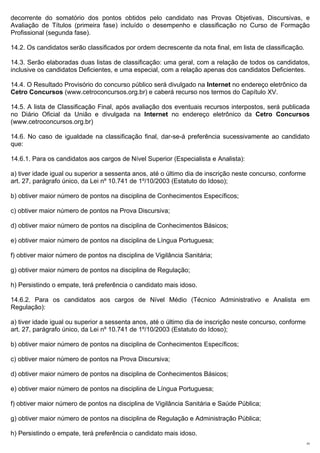 decorrente do somatório dos pontos obtidos pelo candidato nas Provas Objetivas, Discursivas, e
Avaliação de Títulos (primeira fase) incluído o desempenho e classificação no Curso de Formação
Profissional (segunda fase).

14.2. Os candidatos serão classificados por ordem decrescente da nota final, em lista de classificação.

14.3. Serão elaboradas duas listas de classificação: uma geral, com a relação de todos os candidatos,
inclusive os candidatos Deficientes, e uma especial, com a relação apenas dos candidatos Deficientes.

14.4. O Resultado Provisório do concurso público será divulgado na Internet no endereço eletrônico da
Cetro Concursos (www.cetroconcursos.org.br) e caberá recurso nos termos do Capítulo XV.

14.5. A lista de Classificação Final, após avaliação dos eventuais recursos interpostos, será publicada
no Diário Oficial da União e divulgada na Internet no endereço eletrônico da Cetro Concursos
(www.cetroconcursos.org.br)

14.6. No caso de igualdade na classificação final, dar-se-á preferência sucessivamente ao candidato
que:

14.6.1. Para os candidatos aos cargos de Nível Superior (Especialista e Analista):

a) tiver idade igual ou superior a sessenta anos, até o último dia de inscrição neste concurso, conforme
art. 27, parágrafo único, da Lei nº 10.741 de 1º/10/2003 (Estatuto do Idoso);

b) obtiver maior número de pontos na disciplina de Conhecimentos Específicos;

c) obtiver maior número de pontos na Prova Discursiva;

d) obtiver maior número de pontos na disciplina de Conhecimentos Básicos;

e) obtiver maior número de pontos na disciplina de Língua Portuguesa;

f) obtiver maior número de pontos na disciplina de Vigilância Sanitária;

g) obtiver maior número de pontos na disciplina de Regulação;

h) Persistindo o empate, terá preferência o candidato mais idoso.

14.6.2. Para os candidatos aos cargos de Nível Médio (Técnico Administrativo e Analista em
Regulação):

a) tiver idade igual ou superior a sessenta anos, até o último dia de inscrição neste concurso, conforme
art. 27, parágrafo único, da Lei nº 10.741 de 1º/10/2003 (Estatuto do Idoso);

b) obtiver maior número de pontos na disciplina de Conhecimentos Específicos;

c) obtiver maior número de pontos na Prova Discursiva;

d) obtiver maior número de pontos na disciplina de Conhecimentos Básicos;

e) obtiver maior número de pontos na disciplina de Língua Portuguesa;

f) obtiver maior número de pontos na disciplina de Vigilância Sanitária e Saúde Pública;

g) obtiver maior número de pontos na disciplina de Regulação e Administração Pública;

h) Persistindo o empate, terá preferência o candidato mais idoso.
                                                                                                           23
 