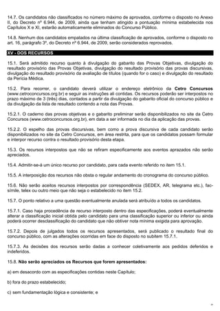 14.7. Os candidatos não classificados no número máximo de aprovados, conforme o disposto no Anexo
II, do Decreto nº 6.944, de 2009, ainda que tenham atingido a pontuação mínima estabelecida nos
Capítulos X e XI, estarão automaticamente eliminados do Concurso Público.

14.8. Nenhum dos candidatos empatados na última classificação de aprovados, conforme o disposto no
art. 16, parágrafo 3º, do Decreto nº 6.944, de 2009, serão considerados reprovados.

XV - DOS RECURSOS

15.1. Será admitido recurso quanto à divulgação do gabarito das Provas Objetivas, divulgação do
resultado provisório das Provas Objetivas, divulgação do resultado provisório das provas discursivas,
divulgação do resultado provisório da avaliação de títulos (quando for o caso) e divulgação do resultado
da Perícia Médica.

15.2. Para recorrer, o candidato deverá utilizar o endereço eletrônico da Cetro Concursos
(www.cetroconcursos.org.br) e seguir as instruções ali contidas. Os recursos poderão ser interpostos no
prazo máximo de 3 (três) dias, contados a partir da divulgação do gabarito oficial do concurso público e
da divulgação da lista de resultado contendo a nota das Provas.

15.2.1. O caderno das provas objetivas e o gabarito preliminar serão disponibilizados no site da Cetro
Concursos (www.cetroconcursos.org.br), em data a ser informada no dia da aplicação das provas.

15.2.2. O espelho das provas discursivas, bem como a prova discursiva de cada candidato serão
disponibilizados no site da Cetro Concursos, em área restrita, para que os candidatos possam formular
e interpor recurso contra o resultado provisório desta etapa.

15.3. Os recursos interpostos que não se refiram especificamente aos eventos aprazados não serão
apreciados.

15.4. Admitir-se-á um único recurso por candidato, para cada evento referido no item 15.1.

15.5. A interposição dos recursos não obsta o regular andamento do cronograma do concurso público.

15.6. Não serão aceitos recursos interpostos por correspondência (SEDEX, AR, telegrama etc.), fac-
símile, telex ou outro meio que não seja o estabelecido no item 15.2.

15.7. O ponto relativo a uma questão eventualmente anulada será atribuído a todos os candidatos.

15.7.1. Caso haja procedência de recurso interposto dentro das especificações, poderá eventualmente
alterar a classificação inicial obtida pelo candidato para uma classificação superior ou inferior ou ainda
poderá ocorrer desclassificação do candidato que não obtiver nota mínima exigida para aprovação.

15.7.2. Depois de julgados todos os recursos apresentados, será publicado o resultado final do
concurso público, com as alterações ocorridas em face do disposto no subitem 15.7.1.

15.7.3. As decisões dos recursos serão dadas a conhecer coletivamente aos pedidos deferidos e
indeferidos.

15.8. Não serão apreciados os Recursos que forem apresentados:

a) em desacordo com as especificações contidas neste Capítulo;

b) fora do prazo estabelecido;

c) sem fundamentação lógica e consistente; e

                                                                                                        24
 