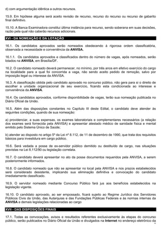 d) com argumentação idêntica a outros recursos.

15.9. Em hipótese alguma será aceito revisão de recurso, recurso do recurso ou recurso de gabarito
final definitivo.

15.10. A Banca Examinadora constitui última instância para recurso, sendo soberana em suas decisões,
razão pela qual não caberão recursos adicionais.

XVI - DA NOMEAÇÃO E DA LOTAÇÃO

16.1. Os candidatos aprovados serão nomeados obedecendo à rigorosa ordem classificatória,
observada a necessidade e conveniência da ANVISA.

16.1.1. Os candidatos aprovados e classificados dentro do número de vagas, após nomeados, serão
lotados na ANVISA, em Brasília/DF.

16.2. O candidato nomeado deverá permanecer, no mínimo, por três anos em efetivo exercício do cargo
na localidade para a qual foi concorrida a vaga, não sendo aceito pedido de remoção, salvo por
imposição legal ou interesse da ANVISA.

16.3. A classificação obtida pelo candidato aprovado no concurso público, não gera para si o direito de
escolher a unidade organizacional de seu exercício, ficando esta condicionada ao interesse e
conveniência da ANVISA.

16.4. Os candidatos aprovados, conforme disponibilidade de vagas, terão sua nomeação publicada no
Diário Oficial da União.

16.5. Além das disposições constantes no Capítulo III deste Edital, o candidato deve atender às
seguintes condições, quando de sua nomeação:

a) providenciar, a suas expensas, os exames laboratoriais e complementares necessários (a relação
dos exames será fornecida pela ANVISA) e apresentar atestado médico de sanidade física e mental
emitido pelo Sistema Único de Saúde;

b) atender ao disposto no artigo 5º da Lei nº 8.112, de 11 de dezembro de 1990, que trata dos requisitos
básicos para investidura em cargo público.

16.6. Será vedada a posse de ex-servidor público demitido ou destituído de cargo, nas situações
previstas na Lei 8.112/90 ou legislação correlata.

16.7. O candidato deverá apresentar no ato da posse documentos requeridos pela ANVISA, a serem
posteriormente informados.

16.8. O candidato nomeado que não se apresentar no local pela ANVISA e nos prazos estabelecidos
será considerado desistente, implicando sua eliminação definitiva e convocação do candidato
imediatamente classificado.

16.9. O servidor nomeado mediante Concurso Público fará jus aos benefícios estabelecidos na
legislação vigente.

16.10. O candidato aprovado, ao ser empossado, ficará sujeito ao Regime Jurídico dos Servidores
Públicos Civis da União, das Autarquias e das Fundações Públicas Federais e às normas internas da
ANVISA e demais legislações relacionadas ao cargo

XVII - DAS DISPOSIÇÕES FINAIS

17.1. Todas as convocações, avisos e resultados referentes exclusivamente às etapas do concurso
público, serão publicados no Diário Oficial da União e divulgados na Internet no endereço eletrônico da
                                                                                                      25
 