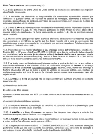 Cetro Concursos (www.cetroconcursos.org.br).

17.2. Serão publicados no Diário Oficial da União apenas os resultados dos candidatos que lograrem
classificação no concurso.

17.3. A inexatidão das afirmativas ou irregularidades dos documentos apresentados, mesmo que
verificadas a qualquer tempo, em especial na ocasião da nomeação, acarretarão a nulidade da
inscrição e desqualificação do candidato, com todas as suas decorrências, sem prejuízo de medidas de
ordem administrativa, civil e criminal.

17.4. Caberá à ANVISA a homologação do resultado final do concurso público, respeitado o disposto no
art. 42 do Decreto nº 3.298, de 1999, mediante publicação no Diário Oficial da União, obedecida a
rigorosa ordem de classificação, na forma estabelecida no subitem 14.2., não se admitindo recurso
desse resultado.

17.5. Os itens deste Edital poderão sofrer eventuais alterações, atualizações ou acréscimos enquanto
não consumada a providência ou evento que lhe disser respeito, até a data da convocação dos
candidatos para a prova correspondente, circunstância que será mencionada em Edital ou aviso a ser
publicado no Diário Oficial da União.

17.6. O candidato deverá manter atualizado o seu endereço junto a Cetro Concursos, situado à Av.
Paulista, 2001 – 13º andar – São Paulo/SP, CEP: 01311-300, até a data de publicação da homologação
dos resultados e, após esta data, junto à Gerência-Geral de Gestão de Recursos Humanos, situada
no Setor de Indústria e Abastecimento (SIA) - Trecho 5, Área Especial 57, Brasília/ DF – CEP: 71205-
050, por meio de correspondência com Aviso de Recebimento (AR).

17.7. É de inteira responsabilidade do candidato acompanhar a publicação de todos os atos, editais e
comunicados referentes a este concurso público, os quais serão divulgados na Internet no endereço
eletrônico da Cetro Concursos (www.cetroconcursos.org.br), devendo, ainda, manter seu endereço e
telefone atualizados, até que se expire o prazo de validade do concurso público, para viabilizar os
contatos necessários, sob pena de quando for chamado, perder o prazo para a nomeação, caso não
seja localizado.

17.8. A ANVISA e a Cetro Concursos não se responsabilizam por eventuais prejuízos ao candidato
decorrentes de:

a) endereço não atualizado;

b) endereço de difícil acesso;

c) correspondência devolvida pela ECT por razões diversas de fornecimento ou endereço errado do
candidato;

d) correspondência recebida por terceiros.

17.9. As despesas relativas à participação do candidato no concurso público e à apresentação para
posse e exercício correrão a suas expensas.

17.10. A ANVISA e a Cetro Concursos se eximem das despesas com viagens e estadia dos
candidatos em quaisquer das fases do concurso público.

17.11. A ANVISA e a Cetro Concursos não se responsabilizam por quaisquer cursos, textos, apostilas
e outras publicações referentes a este concurso público.

17.12. A legislação indicada no ANEXO I – CONTEÚDO PROGRAMÁTICO inclui eventuais alterações
posteriores, ainda que não expressamente mencionadas. Considerar-se-á, para efeito de aplicação e
correção das provas, a legislação vigente até a data de publicação deste Edital.
                                                                                                   26
 