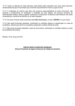17.13. Todos os cálculos de notas descritos neste Edital serão realizados com duas casas decimais,
arredondando-se para cima sempre que a terceira casa decimal for maior ou igual a cinco.

17.14. A realização do certame será feita sob exclusiva responsabilidade da Cetro Concursos, não
havendo o envolvimento na realização e avaliação de suas etapas, de recursos humanos da
Administração Pública, direta e indireta, autárquica e fundacional. As Bancas Examinadoras não serão
compostas por membros da ANVISA ou do setor regulado.

17.15. Os casos omissos serão resolvidos pela Cetro Concursos, ouvida a ANVISA, no que couber.

17.16. Não serão fornecidos atestados, certificados ou certidões relativos à classificação ou notas de
candidatos, valendo para tal fim os resultados publicados no Diário Oficial da União.

17.17. Não serão fornecidos atestados, cópia de documentos, certificados ou certidões relativos a notas
de candidatos reprovados.



Brasília, 19 de março de 2013.




                              DIRCEU BRÁS APARECIDO BARBANO
                  Diretor-Presidente da Agência Nacional de Vigilância Sanitária




                                                                                                     27
 