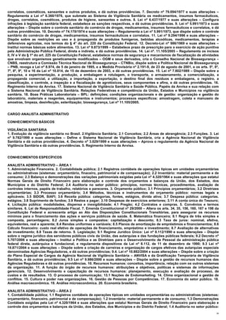 correlatos, cosméticos, saneantes e outros produtos, e dá outras providências. 7. Decreto nº 79.094/1977 e suas alterações –
Regulamenta a Lei nº 6.360/1976, que submete ao Sistema de Vigilância Sanitária os medicamentos, insumos farmacêuticos,
drogas, correlatos, cosméticos, produtos de higiene, saneantes e outros. 8. Lei nº 6.437/1977 e suas alterações – Configura
infrações à legislação sanitária federal, estabelece as sanções respectivas, e dá outras providências. 9. Lei nº 5.991/1973 e suas
alterações – Dispõe sobre o controle sanitário do comércio de drogas, medicamentos, insumos farmacêuticos e correlatos, e dá
outras providências. 10. Decreto nº 74.170/1974 e suas alterações – Regulamenta a Lei nº 5.991/1973, que dispõe sobre o controle
sanitário do comércio de drogas, medicamentos, insumos farmacêuticos e correlatos. 11. Lei nº 9.294/1996 e suas alterações –
Dispõe sobre as restrições ao uso e à propaganda de produtos fumígeros, bebidas alcoólicas, medicamentos, terapias e
defensivos agrícolas, nos termos do § 4° do art. 220 da Constituição Federal. 12. Decreto-Lei nº 986/1969 e suas alterações –
Institui normas básicas sobre alimentos. 13. Lei nº 9.873/1999 – Estabelece prazo de prescrição para o exercício de ação punitiva
pela Administração Pública Federal, direta e indireta, e dá outras providências. 14. Lei nº. 11.105/2005 – Regulamenta os incisos
II, IV e V do § 1º do art. 225 da Constituição Federal, estabelece normas de segurança e mecanismos de fiscalização de atividades
que envolvam organismos geneticamente modificados – OGM e seus derivados, cria o Conselho Nacional de Biossegurança –
CNBS, reestrutura a Comissão Técnica Nacional de Biossegurança – CTNBio, dispõe sobre a Política Nacional de Biossegurança
– PNB, revoga a Lei nº 8.974, de 5 de janeiro de 1995, e a Medida Provisória nº 2.191-9, de 23 de agosto de 2001, e os arts. 5º, 6º,
7º, 8º, 9º, 10 e 16 da Lei nº 10.814, de 15 de dezembro de 2003, e dá outras providências. 15. Lei nº 7.802/1989 – Dispõe sobre a
pesquisa, a experimentação, a produção, a embalagem e rotulagem, o transporte, o armazenamento, a comercialização, a
propaganda comercial, a utilização, a importação, a exportação, o destino final dos resíduos e embalagens, o registro, a
classificação, o controle, a inspeção e a fiscalização de agrotóxicos, seus componentes e afins, e dá outras providências. 16.
Regimento Interno da Anvisa. 17. Sistema Nacional de Vigilância Sanitária e Saúde Pública. Papéis da Anvisa e sua relação com
o Sistema Nacional de Vigilância Sanitária. Relações Federativas e competência da União, Estados e Municípios na vigilância
sanitária. 18. Boas Práticas Laboratoriais – BPL: definições; condições organizacionais e de gestão: organização e gestão do
laboratório, materiais e reagentes, equipamentos e instrumentos; processos específicos: amostragem, coleta e manuseio de
amostras, limpeza, desinfecção, esterilização; biossegurança, Lei nº 11.105/2005.


CARGO ANALISTA ADMINISTRATIVO

CONHECIMENTOS BÁSICOS

VIGILÂNCIA SANITÁRIA
1. Evolução da vigilância sanitária no Brasil. 2.Vigilância Sanitária; 2.1 Conceitos; 2.2 Áreas de abrangência; 2.3 Funções. 3. Lei
nº 9.782/1999 e suas alterações – Define o Sistema Nacional de Vigilância Sanitária, cria a Agência Nacional de Vigilância
Sanitária e dá outras providências. 4. Decreto nº 3.029/1999 e suas alterações – Aprova o regulamento da Agência Nacional de
Vigilância Sanitária e dá outras providências. 5. Regimento Interno da Anvisa.


CONHECIMENTOS ESPECÍFICOS

ANALISTA ADMINISTRATIVO – ÁREA 1
1. Administração Financeira. 2. Contabilidade pública; 2.1 Registros contábeis de operações típicas em unidades orçamentárias
ou administrativas (sistemas: orçamentário, finaceiro, patrimonial e de compensação); 2.2 Inventário: material permanente e de
consumo; 2.3 Balanço e demonstrações das variações patrimoniais exigidas pela Lei nº 4.320/1964 e suas alterações que estatui
Normas Gerais de Direito Financeiro para elaboração e controle dos orçamentos e balanços da União, dos Estados, dos
Municípios e do Distrito Federal; 2.4 Auditoria no setor público: princípios, normas técnicas, procedimentos, avaliação de
controles internos, papéis de trabalho, relatórios e pareceres. 3. Orçamento público; 3.1 Princípios orçamentários; 3.2 Diretrizes
orçamentárias; 3.3 Processo orçamentário; 3.4 Métodos, técnicas e instrumentos do orçamento público: normas legais e
aplicáveis; 3.5 SIDOR, SIAFI; 3.6 Receita pública: categorias, fontes, estágios, dívida ativa; 3.7 Despesa pública: categorias.
estágios; 3.8 Suprimento de fundos; 3.9 Restos a pagar; 3.10 Despesas de exercícios anteriores; 3.11 A conta única do Tesouro;
4. Licitação pública: modalidades, dispensa e inexigibilidade; 4.1 Pregão; 4.2 Contratos e compras. 5. Convênios e termos
similares. 6. Lei de Responsabilidade Fiscal. 7. Emenda Constitucional nº 29/2000 – Altera os arts. 34, 35, 156, 160, 167 e 198 da
Constituição Federal e acrescenta artigo ao Ato das Disposições Constitucionais Transitórias, para assegurar os recursos
mínimos para o financiamento das ações e serviços públicos de saúde. 8. Matemática financeira; 8.1 Regra de três simples e
composta, percentagens; 8.2 Juros simples e compostos: capitalização e desconto; 8.3 Taxa de juros: nominal, efetiva,
equivalentes, real e aparente; 8.4 Rendas uniformes e variáveis; 8.5 Planos de amortização de empréstimos e financiamentos; 8.6
Cálculo financeiro: custo real efetivo de operações de financiamento, empréstimo e investimento; 8.7 Avaliação de alternativas
de investimento; 8.8 Taxas de retorno. 9. Legislação; 9.1 Regime Jurídico Único: Lei nº 8.112/1990 e suas alterações – Dispõe
sobre o regime jurídico dos servidores públicos civis da União, das autarquias e das fundações públicas federais; 9.2 Decreto nº
5.707/2006 e suas alterações – Institui a Política e as Diretrizes para o Desenvolvimento de Pessoal da administração pública
federal direta, autárquica e fundacional, e regulamenta dispositivos da Lei nº 8.112, de 11 de dezembro de 1990; 9.3 Lei nº
10.871/2004 e suas alterações – Dispõe sobre a criação de carreiras e organização de cargos efetivos das autarquias especiais
denominadas Agências Reguladoras, e dá outras providências; 9.4. Lei nº 10.882/2004 e suas alterações – Dispõe sobre a criação
do Plano Especial de Cargos da Agência Nacional de Vigilância Sanitária – ANVISA e da Gratificação Temporária de Vigilância
Sanitária, e dá outras providências; 9.5 Lei nº 9.986/2000 e suas alterações – Dispõe sobre a gestão de recursos humanos das
Agências Reguladoras e dá outras providências. 10. Recursos humanos: conceitos, importância, relação com os outros sistemas
da organização. 11. A função do órgão de recursos humanos: atribuições e objetivos, políticas e sistemas de informações
gerenciais. 12. Desenvolvimento e capacitação de recursos humanos: planejamento, execução e avaliação de processo, de
custos e de resultados. 13. O processo de comunicação; 13.1 Noções de Endomarketing. 14. Clima organizacional e gestão de
conflitos. 15. Cultura e poder nas organizações. 16. Gestão de Pessoas por Competências. 17. Economia do setor público. 18.
Análise macroeconômica. 19. Análise microeconômica. 20. Economia brasileira.

ANALISTA ADMINISTRATIVO – ÁREA 2
1. Contabilidade pública; 1.1 Registros contábeis de operações típicas em unidades orçamentárias ou administrativas (sistemas:
orçamentário, financeiro, patrimonial e de compensação); 1.2 Inventário: material permanente e de consumo; 1.3 Demonstrações
Contábeis exigidas pela Lei nº 4.320/1964 e suas alterações que estatui Normas Gerais de Direito Financeiro para elaboração e
controle dos orçamentos e balanços da União, dos Estados, dos Municípios e do Distrito Federal; 1.4 Auditoria no setor público:
                                                                                                                                  29
 