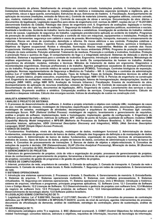 Dimensionamento de pilares. Detalhamento de armação em concreto armado. Instalações prediais. 4. Instalações elétricas.
Instalações hidráulicas. Instalações de esgoto. Instalações de telefone e instalações especiais (proteção e vigilância, gás, ar
comprimido, vácuo e água quente, sonorização). Estruturas de aço. Estruturas de madeira. 5. Fiscalização. Acompanhamento da
aplicação de recursos (medições, emissão de fatura etc.). Controle de materiais (cimento, agregados aditivos, concreto usinado,
aço, madeira, materiais cerâmicos, vidro etc.). Controle de execução de obras e serviços. Documentação da obra: diários e
documentos de legalização. Legislação específica para obras de engenharia civil: normas da ABNT, noções da Lei nº 10.257/2001
(denominada Estatuto da Cidade). Patologia das obras de engenharia civil. 6. Engenharia de avaliações: legislação e normas,
metodologia, níveis de rigor, laudos de avaliação. 7. Segurança do trabalho. Evolução: aspectos políticos, econômicos e sociais.
Realidade e tendências. Acidente de trabalho: teoria dos acidentes e estatísticas. Investigação de acidentes do trabalho: método
árvore de causas. Legislação de segurança do trabalho. Legislação previdenciária aplicada ao acidente do trabalho. Programas
de prevenção de acidentes do trabalho. Prevenção e controle de risco em máquinas, equipamentos e instalações. Proteção de
máquinas e ferramentas: segurança com caldeira e vasos de pressão. Movimentação, transporte, manuseio e armazenamento de
materiais. Riscos em obras de construção, demolição e reforma. Os riscos elétricos e seu controle. Proteções coletivas e
individuais. Higiene do trabalho. Conceito e classificação dos riscos ocupacionais – agentes físicos, químicos e biológicos.
Objetivos da higiene ocupacional. Ruídos e vibrações. Iluminação. Riscos respiratórios. Medidas de controle dos riscos
ocupacionais. Ventilação e exaustão. Programa de prevenção de riscos ambientais (PPRA). Programa de proteção respiratória.
Proteção do meio ambiente. Poluição ambiental. Tratamento de resíduos. Prevenção e combate a incêndios. Incêndios. Proteção
e prevenção física e química do fogo. O comportamento do fogo e a integridade estrutural. Sistemas de detecção e alarme de
incêndios. Sistemas e equipamentos para o combate de incêndios. Ergonomia. Introdução à análise ergonômica. Metodologia de
análises ergonômicas. Análise ergonômica de demanda e da tarefa. Os comportamentos do homem no trabalho. Análise
ergonômica da atividade: modelos, métodos e técnicas. Métodos de tratamento de dados em ergonomia. Diagnóstico e
recomendações ergonômicas. Doenças profissionais e do trabalho. Agentes patogênicos causadores de doenças profissionais
ou do trabalho. Programa de controle médico de saúde ocupacional (PCMSO). Toxicologia. Controles biológicos de exposição.
Legislação. Normas regulamentadoras de Segurança e Medicina do Trabalho – NR. 8. Licitações e contratos da administração
pública (Lei nº 8.666/1993). Modalidades de licitação. Tipos de licitação. Fases de licitação. Elementos técnicos do edital de
licitação: projeto básico, projeto executivo, orçamentos. Engenharia legal. NBR 13752. 9. Perícias de engenharia na construção
civil. Engenharia de avaliações: métodos; níveis de rigor; depreciação; fatores de homogeneização; desapropriações; laudos de
avaliação (NBR 14653, antiga NBR 5676. Avaliação de Imóveis Urbanos.). Fiscalização. Ensaios de recebimento da obra.
Acompanhamento da aplicação de recursos (medições, emissão de fatura etc.) 10. Controle de execução de obras e serviços.
Documentação da obra: diários, documentos de legalização, ARTs. Engenharia de custos. Levantamento dos serviços e seus
quantitativos. Orçamento analítico e sintético. Composição analítica de serviços. Cronograma físico-financeiro. Cálculo do
benefício e despesas indiretas. Cálculo dos encargos sociais. Índices de atualização de custos na construção civil.

ANALISTA ADMINISTRATIVO – ÁREA 5
I ANÁLISE E PROJETO DE SISTEMAS:
1. O processo de desenvolvimento de software. 2. Análise e projeto orientado a objetos com notação UML: modelagem de casos
de uso; modelagem de classes; modelagem de interações; especificação de classes, propriedades, associações, generalização;
modelagem de estados, modelagem de atividades; decomposição e arquitetura do sistema. 3. Processo ágil: conceito,
metodologia Scrum. RUP (Rational Unified Process): modelagem de negócio; levantamento e gerenciamento de requisitos;
análise e projeto de software; implementação, teste e homologação; implantação; gestão de configuração. 4. Engenharia de
Software: processos de software; métricas de software; APF: análise de ponto de função; qualidade de software; modelos CMMI
(Capability Maturity Model Integration) e MPS-BR (Melhoria de Processos do Software Brasileiro). 5. SOA e Web services:
conceitos básicos, aplicações, UDDI (Universal Description Discovery and Integration), WSDL (Web Services Description
Language), SOAP (Simple Object Access Protocol).
II BANCO DE DADOS:
1. Fundamentos: finalidades, níveis de abstração, modelagem de dados, modelagem funcional. 2. Administração de dados:
fundamentos, sistemas de gerenciamento de banco de dados, utilização das linguagens de definição e de manipulação de dados
e normalização. 3. Administração de banco de dados: fundamentos, organização de arquivos, técnicas de armazenamento,
métodos de acesso, tipos de bancos de dados, projeto de bancos de dados, conceitos de administração e tunning de banco de
dados. 4. Conceitos de processamento de transações. 5. Bancos de dados de objetos e objeto-relacionais. 6. Conceitos de
soluções de suporte à decisão: DW (Datawarehouse), OLAP (On-line Analytical Processing), Mineração de dados, BI (Business
Inteligence). 7. conceitos de GED, Workflow e Gestão do Conhecimento.
III GERENCIAMENTO DE PROJETOS:
1. Estrutura do gerenciamento de projetos; ciclo de vida e organização do projeto; processos de gerenciamento de projetos;
áreas de conhecimento em gerenciamento de projetos; ferramentas e técnicas de apoio ao gerenciamento de projetos; escritório
de projetos; conceitos de gestão de programas e de gestão de portfólio de projetos.
IV REDES DE COMPUTADORES:
1. Internet, protocolos de rede, arquitetura de camadas. 2. Camada de aplicação. 3. Camada de transporte. 4. Camada de rede e
roteamento. 5. Camada de enlace e redes locais. 6. Rede multimídia. 7. Segurança em redes de computadores. 8. Gerenciamento
de rede.
V SISTEMAS OPERACIONAIS:
1. Introdução aos sistemas operacionais. 2. Processos e threads. 3. Deadlocks. 4. Gerenciamento de memória. 5. Entrada/Saída.
6. Sistemas de arquivos. 7. Sistemas operacionais multimídia. 8. Sistemas com múltiplos processadores. 9. Sistemas
virtualizados. 10. Segurança em sistemas operacionais. 11. Sistema operacional Linux, Unix e Windows: introdução e histórico;
sistema de arquivos; interfaces e programas; principais programas aplicativos. 12. Software Livre; 12.1 Conceitos de Software
Livre e Código Aberto; 12.2 Licenças de Software; 12.3 Desenvolvimento e gerência de projetos com software livre; 12.4 Modelos
de negócio de software livre; 12.5 Principais produtos de software livre; 12.6 Interoperabilidade e padrões abertos; 12.7
Desenvolvimento de tecnologia aberta; 12.8 Software público brasileiro.
VI LEGISLAÇÃO SOBRE CONTRATAÇÃO DE TI:
1. Legislação básica: Lei nº 8.666/1993, Decreto nº 2.271/1997, Decreto nº 7.174/2010. 2. Conceitos do processo de contratação
definidos por IN MPOG/SLTI 02/2008 e IN MPOG/SLTI 04/2010: acordo de nível de serviços, agentes intervenientes do processo,
documento de oficialização da demanda, análise de viabilidade, estratégia da contratação, plano de sustentação, análise de
riscos.
VII GOVERNANÇA DE TI:
1. Alinhamento estratégico entre TI e negócios. 2. BSC (Balanced scorecard). 3. COBIT (Control Objectives for Information and
related Technology): conceitos básicos, estrutura e objetivos, requisitos de informação, recursos de tecnologia da informação,
                                                                                                                              32
 