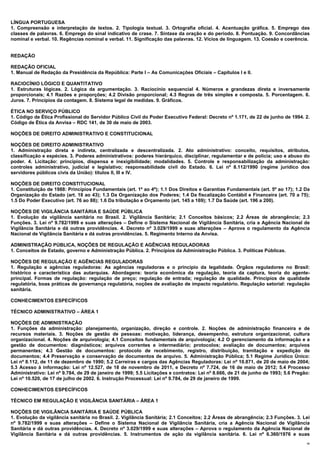 LÍNGUA PORTUGUESA
1. Compreensão e interpretação de textos. 2. Tipologia textual. 3. Ortografia oficial. 4. Acentuação gráfica. 5. Emprego das
classes de palavras. 6. Emprego do sinal indicativo de crase. 7. Sintaxe da oração e do período. 8. Pontuação. 9. Concordâncias
nominal e verbal. 10. Regências nominal e verbal. 11. Significação das palavras. 12. Vícios de linguagem. 13. Coesão e coerência.


REDAÇÃO

REDAÇÃO OFICIAL
1. Manual de Redação da Presidência da República: Parte I – As Comunicações Oficiais – Capítulos I e II.

RACIOCÍNIO LÓGICO E QUANTITATIVO
1. Estruturas lógicas. 2. Lógica da argumentação. 3. Raciocínio sequencial 4. Números e grandezas direta e inversamente
proporcionais; 4.1 Razões e proporções; 4.2 Divisão proporcional; 4.3 Regras de três simples e composta. 5. Porcentagem. 6.
Juros. 7. Princípios da contagem. 8. Sistema legal de medidas. 9. Gráficos.

ÉTICA NO SERVIÇO PÚBLICO
1. Código de Ética Profissional do Servidor Público Civil do Poder Executivo Federal: Decreto nº 1.171, de 22 de junho de 1994. 2.
Código de Ética da Anvisa – RDC 141, de 30 de maio de 2003.

NOÇÕES DE DIREITO ADMINISTRATIVO E CONSTITUCIONAL

NOÇÕES DE DIREITO ADMINISTRATIVO
1. Administração direta e indireta, centralizada e descentralizada. 2. Ato administrativo: conceito, requisitos, atributos,
classificação e espécies. 3. Poderes administrativos: poderes hierárquico, disciplinar, regulamentar e de polícia; uso e abuso do
poder. 4. Licitação: princípios, dispensa e inexigibilidade; modalidades. 5. Controle e responsabilização da administração:
controles administrativo, judicial e legislativo; responsabilidade civil do Estado. 6. Lei nº 8.112/1990 (regime jurídico dos
servidores públicos civis da União): títulos II, III e IV.

NOÇÕES DE DIREITO CONSTITUCIONAL
1. Constituição de 1988: Princípios Fundamentais (art. 1º ao 4º); 1.1 Dos Direitos e Garantias Fundamentais (art. 5º ao 17); 1.2 Da
Organização do Estado (art. 18 ao 43); 1.3 Da Organização dos Poderes; 1.4 Da fiscalização Contábil e Financeira (art. 70 a 75);
1.5 Do Poder Executivo (art. 76 ao 88); 1.6 Da tributação e Orçamento (art. 145 a 169); 1.7 Da Saúde (art. 196 a 200).

NOÇÕES DE VIGILÂNCIA SANITÁRIA E SAÚDE PÚBLICA
1. Evolução da vigilância sanitária no Brasil. 2. Vigilância Sanitária; 2.1 Conceitos básicos; 2.2 Áreas de abrangência; 2.3
Funções. 3. Lei nº 9.782/1999 e suas alterações – Define o Sistema Nacional de Vigilância Sanitária, cria a Agência Nacional de
Vigilância Sanitária e dá outras providências. 4. Decreto nº 3.029/1999 e suas alterações – Aprova o regulamento da Agência
Nacional de Vigilância Sanitária e dá outras providências. 5. Regimento Interno da Anvisa.

ADMINISTRAÇÃO PÚBLICA, NOÇÕES DE REGULAÇÃO E AGÊNCIAS REGULADORAS
1. Conceitos de Estado, governo e Administração Pública. 2. Princípios da Administração Pública. 3. Políticas Públicas.

NOÇÕES DE REGULAÇÃO E AGÊNCIAS REGULADORAS
1. Regulação e agências reguladoras: As agências reguladoras e o princípio da legalidade. Órgãos reguladores no Brasil:
histórico e característica das autarquias. Abordagens: teoria econômica da regulação, teoria da captura, teoria do agente-
principal. Formas de regulação: regulação de preço; regulação de entrada; regulação de qualidade. Princípios de qualidade
regulatória, boas práticas de governança regulatória, noções de avaliação de impacto regulatório. Regulação setorial: regulação
sanitária.

CONHECIMENTOS ESPECÍFICOS

TÉCNICO ADMINISTRATIVO – ÁREA 1

NOÇÕES DE ADMINISTRAÇÃO
1. Funções da administração: planejamento, organização, direção e controle. 2. Noções de administração financeira e de
recursos materiais. 3. Noções de gestão de pessoas: motivação, liderança, desempenho, estrutura organizacional, cultura
organizacional. 4. Noções de arquivologia; 4.1 Conceitos fundamentais de arquivologia; 4.2 O gerenciamento da informação e a
gestão de documentos: diagnósticos; arquivos correntes e intermediário; protocolos; avaliação de documentos; arquivos
permanentes; 4.3 Gestão de documentos: protocolo de recebimento, registro, distribuição, tramitação e expedição de
documentos; 4.4 Preservação e conservação de documentos de arquivo. 5. Administração Pública; 5.1 Regime Jurídico Único:
Lei nº 8.112, de 11 de dezembro de 1990; 5.2 Carreiras e cargos das Agências Reguladoras: Lei nº 10.871, de 20 de maio de 2004;
5.3 Acesso à informação: Lei nº 12.527, de 18 de novembro de 2011, e Decreto nº 7.724, de 16 de maio de 2012; 5.4 Processo
Administrativo: Lei nº 9.784, de 29 de janeiro de 1999; 5.5 Licitações e contratos: Lei nº 8.666, de 21 de junho de 1993; 5.6 Pregão:
Lei nº 10.520, de 17 de julho de 2002. 6. Instrução Processual: Lei nº 9.784, de 29 de janeiro de 1999.

CONHECIMENTOS ESPECÍFICOS

TÉCNICO EM REGULAÇÃO E VIGILÂNCIA SANITÁRIA – ÁREA 1

NOÇÕES DE VIGILÂNCIA SANITÁRIA E SAÚDE PÚBLICA
1. Evolução da vigilância sanitária no Brasil. 2. Vigilância Sanitária; 2.1 Conceitos; 2.2 Áreas de abrangência; 2.3 Funções. 3. Lei
nº 9.782/1999 e suas alterações – Define o Sistema Nacional de Vigilância Sanitária, cria a Agência Nacional de Vigilância
Sanitária e dá outras providências. 4. Decreto nº 3.029/1999 e suas alterações – Aprova o regulamento da Agência Nacional de
Vigilância Sanitária e dá outras providências. 5. Instrumentos de ação da vigilância sanitária. 6. Lei nº 6.360/1976 e suas
                                                                                                                                   36
 