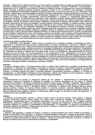 alterações – Dispõe sobre a vigilância sanitária a que ficam sujeitos os medicamentos, as drogas, os insumos farmacêuticos e
correlatos, cosméticos, saneantes e outros produtos, e dá outras providências. 7. Decreto nº 79.094/1977 e suas alterações –
Regulamenta a Lei nº 6.360/1976, que submete ao Sistema de Vigilância Sanitária os medicamentos, insumos farmacêuticos,
drogas, correlatos, cosméticos, produtos de higiene, saneantes e outros. 8. Lei nº 6.437/1977 e suas alterações – Configura
infrações à legislação sanitária federal, estabelece as sanções respectivas, e dá outras providências. 9. Lei nº 5.991/1973 e suas
alterações – Dispõe sobre o controle sanitário do comércio de drogas, medicamentos, insumos farmacêuticos e correlatos, e dá
outras providências. 10. Decreto nº 74.170/1974 e suas alterações – Regulamenta a Lei nº 5.991/1973, que dispõe sobre o controle
sanitário do comércio de drogas, medicamentos, insumos farmacêuticos e correlatos. 11. Classificação regulatória dos
medicamentos no Brasil. 12. Boas Práticas de Fabricação – BPF: definições; evolução; aspectos gerais; sanitização e higiene;
qualificação e validação; reclamações; recolhimento de produtos; contrato de produção e/ou análise; autoinspeção e auditorias
de qualidade; pessoal; treinamento; higiene pessoal; instalações; equipamentos; materiais; documentação; boas práticas de
produção; boas práticas de controle de qualidade e produtos estéreis; garantia da qualidade. 13. Inspeção sanitária: aspectos
gerais, conceito, finalidade, características, etapas para realização de uma inspeção, procedimentos, processo de condução,
tipos de inspeção para fins de certificação, investigação. 14. Gerenciamento, Controle e Garantia da qualidade: conceitos,
princípio da garantia da qualidade, fatores que afetam a qualidade do produto, requisitos para um sistema de qualidade, objetivo,
requisitos básicos, gestão da qualidade, auditoria da qualidade. Sistema da qualidade e seus elementos, política da qualidade
para fabricação e ciclo de vida de produtos à Vigilância Sanitária. 15. Análise e gerenciamento de risco: conceito e caracterização
do risco sanitário; Identificação do dano; dose-resposta; avaliação da exposição; ações corretivas político-administrativas no
âmbito do sistema de saúde, serviço e impacto na sociedade (o que fazer, planejamento, procedimentos, avaliação da exposição
do risco, consequências econômicas, políticas e sociais), incerteza da avaliação; decisão e ação; política da comunicação;
Identificação do dano e suas causas, diferença entre risco, incerteza e erro; Monitoramento dos fatores de risco.

POLÍTICAS DE SAÚDE E SAÚDE PÚBLICA
1. Lei nº 8.080/1990 e suas alterações – Dispõe sobre as condições para a promoção, proteção e recuperação da saúde, a
organização e o funcionamento dos serviços correspondentes e dá outras providências. 2. Decreto nº 7.508/2011 e suas
alterações – Regulamenta a Lei nº 8.080, de 19 de setembro de 1990, para dispor sobre a organização do Sistema Único de Saúde
– SUS, o planejamento da saúde, a assistência à saúde e a articulação interfederativa, e dá outras providências. 3. Organização e
funcionamento do Sistema Único de Saúde – SUS. 4. Lei nº 8.142/1990, de 28 de dezembro de 1990 – Dispõe sobre a participação
da comunidade na gestão do Sistema Único de Saúde (SUS) e sobre as transferências intergovernamentais de recursos
financeiros na área da saúde e dá outras providências. 5. Lei Complementar nº 141 – Regulamenta o § 3º do art. 198 da
Constituição Federal para dispor sobre os valores mínimos a serem aplicados anualmente pela União, Estados, Distrito Federal e
Municípios em ações e serviços públicos de saúde; estabelece os critérios de rateio dos recursos de transferências para a saúde
e as normas de fiscalização, avaliação e controle das despesas com saúde nas 3 (três) esferas de governo; revoga dispositivos
das Leis nº 8.080, de 19 de setembro de 1990, e nº 8.689, de 27 de julho de 1993, e dá outras providências. 6. Principais doenças
que afetam a população brasileira: caracterização, prevenção e profilaxia.

BIOLOGIA
1. Estrutura e fisiologia celular. 2. Principais tecidos animais. 3. Noções sobre células-tronco, clonagem e tecnologia do DNA
recombinante. 4. Aplicações de biotecnologia na produção de alimentos, fármacos e componentes biológicos. 5. Aspectos
genéticos do funcionamento do corpo humano. 6. Embriologia, anatomia e fisiologia humana. 7. Antígenos e anticorpos. 8.
Virologia. 9. Principais doenças que afetam a população brasileira: caracterização, prevenção e profilaxia. 10. Técnicas de
biossegurança. 11. Microbiologia: morfologia de micro-organismos, métodos de contagem de micro-organismos, noções de
desinfecção de materiais e meios. 12. Noções de preparo e esterelização de material.

FÍSICA
1. Dimensionamento de circuitos ou dispositivos elétricos de uso cotidiano. 2. Relacionamento de informações para
compreender manuais de instalação ou utilização de aparelhos, ou sistemas tecnológicos de uso comum. 3. Sistema
Internacional de Unidades. 4. Grandezas fundamentais da mecânica: tempo, espaço, velocidade e aceleração. Relação histórica
entre força e movimento. 5. A hidrostática: aspectos históricos e variáveis relevantes. 6. Carga elétrica e corrente elétrica. 7.
Campo elétrico e potencial elétrico. 8. Resistência elétrica e resistividade. 9. Relações entre grandezas elétricas: tensão,
corrente, potência e energia. 10. Circuitos elétricos simples. 11. Correntes contínua e alternada. Medidores elétricos. 12.
Representação gráfica de circuitos. Símbolos convencionais. 13. Potência e consumo de energia em dispositivos elétricos. 14.
Feixes e frentes de ondas. Reflexão e refração. 15. Instrumentos ópticos simples. 16. Conceitos de calor e de temperatura. 17.
Transferência de calor e equilíbrio térmico.

QUÍMICA
1. Evidências de transformações químicas. 2. Número atômico, número de massa, isótopos, massa atômica. 3. Reações
químicas. 4.Grandezas químicas: massa, volume, mol, massa molar, constante de Avogadro. 5. Substâncias químicas:
classificação e características gerais. 6. Substâncias moleculares: H2, O2, N2, Cl2, NH3, H2O, HCl, CH4. 7. Ligação covalente.
Polaridade de moléculas. 8. Relação entre estruturas, propriedade e aplicação das substâncias. 9. Características gerais dos
compostos orgânicos. 10. Estrutura e propriedades de hidrocarbonetos. 11. Fermentação. 12. Estrutura e propriedades de
compostos orgânicos nitrogenados. 13. Macromoléculas naturais e sintéticas. 14. Química na agricultura. 15. Química na saúde.
16. Química nos alimentos. 17. Química e ambiente.

MATEMÁTICA
1. Relações entre grandezas e unidades de medida. 2. Solução de situação-problema que envolva medidas de grandezas. 3.
Relação de dependência entre grandezas. 4. Solução de situação-problema envolvendo a variação de grandezas, direta ou
inversamente proporcionais. 5. Utilização de informações expressas em gráficos ou tabelas para fazer inferências. 6. Solução de
problema com dados apresentados em tabelas ou gráficos. 7. Análise de informações expressas em gráficos ou tabelas. 8.
Solução de problema que envolva conhecimentos de estatística e probabilidade.




                                                                                                                                 37
 