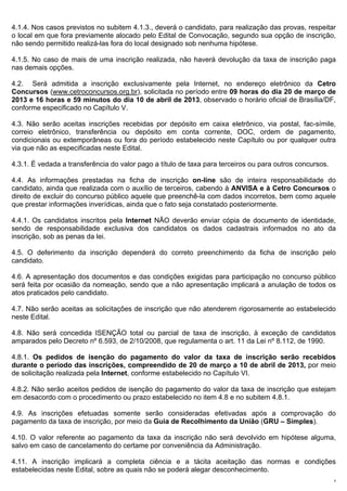 4.1.4. Nos casos previstos no subitem 4.1.3., deverá o candidato, para realização das provas, respeitar
o local em que fora previamente alocado pelo Edital de Convocação, segundo sua opção de inscrição,
não sendo permitido realizá-las fora do local designado sob nenhuma hipótese.

4.1.5. No caso de mais de uma inscrição realizada, não haverá devolução da taxa de inscrição paga
nas demais opções.

4.2. Será admitida a inscrição exclusivamente pela Internet, no endereço eletrônico da Cetro
Concursos (www.cetroconcursos.org.br), solicitada no período entre 09 horas do dia 20 de março de
2013 e 16 horas e 59 minutos do dia 10 de abril de 2013, observado o horário oficial de Brasília/DF,
conforme especificado no Capítulo V.

4.3. Não serão aceitas inscrições recebidas por depósito em caixa eletrônico, via postal, fac-símile,
correio eletrônico, transferência ou depósito em conta corrente, DOC, ordem de pagamento,
condicionais ou extemporâneas ou fora do período estabelecido neste Capítulo ou por qualquer outra
via que não as especificadas neste Edital.

4.3.1. É vedada a transferência do valor pago a título de taxa para terceiros ou para outros concursos.

4.4. As informações prestadas na ficha de inscrição on-line são de inteira responsabilidade do
candidato, ainda que realizada com o auxílio de terceiros, cabendo à ANVISA e à Cetro Concursos o
direito de excluir do concurso público aquele que preenchê-la com dados incorretos, bem como aquele
que prestar informações inverídicas, ainda que o fato seja constatado posteriormente.

4.4.1. Os candidatos inscritos pela Internet NÃO deverão enviar cópia de documento de identidade,
sendo de responsabilidade exclusiva dos candidatos os dados cadastrais informados no ato da
inscrição, sob as penas da lei.

4.5. O deferimento da inscrição dependerá do correto preenchimento da ficha de inscrição pelo
candidato.

4.6. A apresentação dos documentos e das condições exigidas para participação no concurso público
será feita por ocasião da nomeação, sendo que a não apresentação implicará a anulação de todos os
atos praticados pelo candidato.

4.7. Não serão aceitas as solicitações de inscrição que não atenderem rigorosamente ao estabelecido
neste Edital.

4.8. Não será concedida ISENÇÃO total ou parcial de taxa de inscrição, à exceção de candidatos
amparados pelo Decreto nº 6.593, de 2/10/2008, que regulamenta o art. 11 da Lei nº 8.112, de 1990.

4.8.1. Os pedidos de isenção do pagamento do valor da taxa de inscrição serão recebidos
durante o período das inscrições, compreendido de 20 de março a 10 de abril de 2013, por meio
de solicitação realizada pela Internet, conforme estabelecido no Capítulo VI.

4.8.2. Não serão aceitos pedidos de isenção do pagamento do valor da taxa de inscrição que estejam
em desacordo com o procedimento ou prazo estabelecido no item 4.8 e no subitem 4.8.1.

4.9. As inscrições efetuadas somente serão consideradas efetivadas após a comprovação do
pagamento da taxa de inscrição, por meio da Guia de Recolhimento da União (GRU – Simples).

4.10. O valor referente ao pagamento da taxa da inscrição não será devolvido em hipótese alguma,
salvo em caso de cancelamento do certame por conveniência da Administração.

4.11. A inscrição implicará a completa ciência e a tácita aceitação das normas e condições
estabelecidas neste Edital, sobre as quais não se poderá alegar desconhecimento.
                                                                                                          6
 