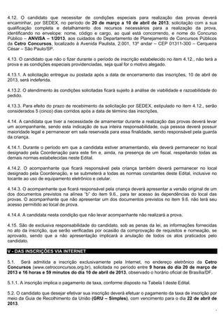 4.12. O candidato que necessitar de condições especiais para realização das provas deverá
encaminhar, por SEDEX, no período de 20 de março a 10 de abril de 2013, solicitação com a sua
qualificação completa e detalhamento dos recursos necessários para a realização da prova,
identificando no envelope: nome, código e cargo, ao qual está concorrendo, e nome do Concurso
Público – ANVISA – 1/2013, aos cuidados do Departamento de Planejamento de Concursos Públicos
da Cetro Concursos, localizado à Avenida Paulista, 2.001, 13º andar – CEP 01311-300 – Cerqueira
César – São Paulo/SP.

4.13. O candidato que não o fizer durante o período de inscrição estabelecido no item 4.12., não terá a
prova e as condições especiais providenciadas, seja qual for o motivo alegado.

4.13.1. A solicitação entregue ou postada após a data de encerramento das inscrições, 10 de abril de
2013, será indeferida.

4.13.2. O atendimento às condições solicitadas ficará sujeito à análise de viabilidade e razoabilidade do
pedido.

4.13.3. Para efeito do prazo de recebimento da solicitação por SEDEX, estipulado no item 4.12., serão
considerados 5 (cinco) dias corridos após a data de término das inscrições.

4.14. A candidata que tiver a necessidade de amamentar durante a realização das provas deverá levar
um acompanhante, sendo esta indicação de sua inteira responsabilidade, cuja pessoa deverá possuir
maioridade legal e permanecer em sala reservada para essa finalidade, sendo responsável pela guarda
da criança.

4.14.1. Durante o período em que a candidata estiver amamentando, ela deverá permanecer no local
designado pela Coordenação para este fim e, ainda, na presença de um fiscal, respeitando todas as
demais normas estabelecidas neste Edital.

4.14.2. O acompanhante que ficará responsável pela criança também deverá permanecer no local
designado pela Coordenação, e se submeterá a todas as normas constantes deste Edital, inclusive no
tocante ao uso de equipamento eletrônico e celular.

4.14.3. O acompanhante que ficará responsável pela criança deverá apresentar a versão original de um
dos documentos previstos na alínea “b” do item 9.6., para ter acesso às dependências do local das
provas. O acompanhante que não apresentar um dos documentos previstos no item 9.6. não terá seu
acesso permitido ao local de prova.

4.14.4. A candidata nesta condição que não levar acompanhante não realizará a prova.

4.15. São de exclusiva responsabilidade do candidato, sob as penas da lei, as informações fornecidas
no ato da inscrição, que serão verificadas por ocasião da comprovação de requisitos e nomeação, se
aprovado, sendo que a não apresentação implicará a anulação de todos os atos praticados pelo
candidato.

V - DAS INSCRIÇÕES VIA INTERNET

5.1. Será admitida a inscrição exclusivamente pela Internet, no endereço eletrônico da Cetro
Concursos (www.cetroconcursos.org.br), solicitada no período entre 9 horas do dia 20 de março de
2013 e 16 horas e 59 minutos do dia 10 de abril de 2013, observado o horário oficial de Brasília/DF.

5.1.1. A inscrição implica o pagamento de taxa, conforme disposto na Tabela I deste Edital.

5.2. O candidato que desejar efetivar sua inscrição deverá efetuar o pagamento da taxa de inscrição por
meio da Guia de Recolhimento da União (GRU – Simples), com vencimento para o dia 22 de abril de
2013.
                                                                                                        7
 