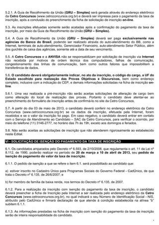 5.2.1. A Guia de Recolhimento da União (GRU – Simples) será gerada através do endereço eletrônico
da Cetro Concursos (www.cetroconcursos.org.br) e deverá ser impressa para o pagamento da taxa de
inscrição, após a conclusão do preenchimento da ficha de solicitação de inscrição on-line.

5.3. As inscrições efetuadas somente serão acatadas após a confirmação do pagamento da taxa de
inscrição, por meio da Guia de Recolhimento da União (GRU – Simples).

5.4. A Guia de Recolhimento da União (GRU – Simples) deverá ser paga exclusivamente nas
agências do Banco do Brasil, podendo ser realizado através do auto-atendimento do BB, como a
Internet, terminais de auto-atendimento, Gerenciador Financeiro, auto-atendimento Setor Público, além
dos guichês de caixa das agências, somente até a data de seu vencimento.

5.5. A Cetro Concursos e a ANVISA não se responsabilizam por solicitação de inscrição via Internet
não recebida por motivos de ordem técnica dos computadores, falhas de comunicação,
congestionamento das linhas de comunicação, bem como outros fatores que impossibilitem a
transferência de dados.

5.6. O candidato deverá obrigatoriamente indicar, no ato da inscrição, o código do cargo, a UF do
Estado escolhido para realização das Provas Objetivas e Discursivas, bem como endereço
completo, inclusive com a indicação do CEP, e demais informações solicitadas na ficha de inscrição on-
line.

5.6.1. Uma vez realizada a pré-inscrição não serão aceitas solicitações de alteração de cargo bem
como alteração do local de realização das provas. Portanto o candidato deve atentar-se ao
preenchimento do formulário de inscrição antes de confirmá-lo no site da Cetro Concursos.

5.7. A partir do dia 03 de maio de 2013, o candidato deverá conferir no endereço eletrônico da Cetro
Concursos (www.cetroconcursos.org.br) se os dados da inscrição, efetuada pela Internet, foram
recebidos e se o valor da inscrição foi pago. Em caso negativo, o candidato deverá entrar em contato
com o Serviço de Atendimento ao Candidato – SAC da Cetro Concursos, para verificar o ocorrido, por
meio do telefone (11) 3146-2777, no horário das 7h às 19h, exceto aos domingos e feriados.

5.8. Não serão aceitas as solicitações de inscrição que não atenderem rigorosamente ao estabelecido
neste Edital.

VI - SOLICITAÇÃO DE ISENÇÃO DO PAGAMENTO DA TAXA DE INSCRIÇÃO

6.1. Os candidatos amparados pelo Decreto nº 6.593, de 2/10/2008, que regulamenta o art. 11 da Lei nº
8.112, de 1990, poderão realizar no período de 20 de março a 10 de abril de 2013, seu pedido de
isenção do pagamento do valor da taxa de inscrição.

6.1.1. O pedido de isenção a que se refere o item 6.1. será possibilitado ao candidato que:

a) estiver inscrito no Cadastro Único para Programas Sociais do Governo Federal - CadÚnico, de que
trata o Decreto nº 6.135, de 26/6/2007; e

b) for membro de família de baixa renda, nos termos do Decreto nº 6.135, de 2007.

6.1.2. Para a realização da inscrição com isenção do pagamento da taxa de inscrição, o candidato
deverá preencher a ficha de Inscrição pela Internet a ser realizada pelo endereço eletrônico da Cetro
Concursos (www.cetroconcursos.org.br), no qual indicará o seu Número de Identificação Social - NIS,
atribuído pelo CadÚnico e firmará declaração de que atende à condição estabelecida na alínea “b”
subitem 6.1.1.

6.1.3. As informações prestadas na ficha de inscrição com isenção do pagamento da taxa de inscrição
serão de inteira responsabilidade do candidato.
                                                                                                     8
 