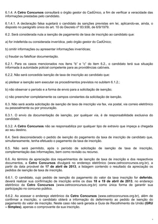 6.1.4. A Cetro Concursos consultará o órgão gestor do CadÚnico, a fim de verificar a veracidade das
informações prestadas pelo candidato.

6.1.4.1. A declaração falsa sujeitará o candidato às sanções previstas em lei, aplicando-se, ainda, o
disposto no parágrafo único do art. 10 do Decreto nº 83.936, de 6/9/1979.

6.2. Será considerada nula a isenção de pagamento de taxa de inscrição ao candidato que:

a) for indeferida ou considerada inverídica, pelo órgão gestor do CadÚnico;

b) omitir informações ou apresentar informações inverídicas;

c) fraudar ou falsificar documentação.

6.2.1. Para os casos mencionados nos itens “b” e “c” do item 6.2., o candidato terá sua situação
informada à autoridade policial competente para as providências cabíveis.

6.2.2. Não será concedida isenção de taxa de inscrição ao candidato que:

a) pleitear a isenção sem executar os procedimentos previstos no subitem 6.1.2.;

b) não observar o período e a forma de envio para a solicitação de isenção;

c) não preencher completamente os campos constantes da solicitação de isenção.

6.3. Não será aceita solicitação de isenção de taxa de inscrição via fax, via postal, via correio eletrônico
ou pessoalmente ou por procuração.

6.3.1. O envio da documentação de isenção, por qualquer via, é de responsabilidade exclusiva do
candidato.

6.3.2. A Cetro Concursos não se responsabiliza por qualquer tipo de extravio que impeça a chegada
ao seu destino.

6.4. Será desconsiderado o pedido de isenção do pagamento da taxa de inscrição de candidato que,
simultaneamente, tenha efetuado o pagamento da taxa de inscrição.

6.5. Não será permitido, após o período de solicitação de isenção de taxa de inscrição,
complementação das informações, bem como revisão ou recurso.

6.6. Ao término da apreciação dos requerimentos de isenção de taxa de inscrição e dos respectivos
documentos, a Cetro Concursos divulgará no endereço eletrônico (www.cetroconcursos.org.br), a
partir da data provável de 17 de abril de 2013, a listagem contendo o resultado da apreciação os
pedidos de isenção de taxa de inscrição.

6.6.1. O candidato, cujo pedido de isenção do pagamento do valor da taxa inscrição for deferido,
deverá realizar sua confirmação de inscrição entre os dias 18 e 19 de abril de 2013, no endereço
eletrônico da Cetro Concursos (www.cetroconcursos.org.br) como única forma de garantir sua
participação no concurso público.

6.6.2. Ao acessar o endereço eletrônico da Cetro Concursos (www.cetroconcursos.org.br), além de
confirmar a inscrição, o candidato obterá a informação do deferimento ao pedido de isenção do
pagamento do valor de inscrição. Neste caso não será gerada a Guia de Recolhimento da União (GRU
– Simples), apenas o comprovante da sua inscrição.


                                                                                                           9
 
