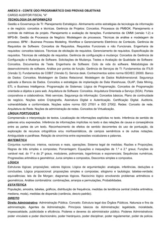 ANEXO II - CONTE ÚDO PROGRAMÁTICO DAS PROVAS OBJETIVAS
CARGO AUDITOR FISCAL "A"
TECNOLOGIA DA INFORMAÇÃO
Gestão e Governança de TI: Planejamento Estratégico. Alinhamento entre estratégias de tecnologia da informação
e de negócio: conceitos e técnicas. Gerência de Projetos: Conceitos. Processos do PMBOK. Planejamento e
controle de métricas de projeto. Planejamento e avaliação de iterações. Fundamentos de CMMI (versão 1.2) e
MPS-Br. Gestão de Processos de Negócio: Modelagem de processos. Técnicas de análise e modelagem de
processo. BPM - Business Process Modeling. Workflow e Gerenciamento Eletrônico de Conteúdo. Gerência de
Requisitos de Software: Conceitos de Requisitos. Requisitos Funcionais e não Funcionais. Engenharia de
requisitos: conceitos básicos. Técnicas de elicitação de requisitos. Gerenciamento de requisitos. Especificação de
requisitos. Técnicas de validação de requisitos. Gerência de configuração e mudança: Conceitos de Gerência de
Configuração e Mudança de Software. Solicitações de Mudança. Testes e Avaliação de Qualidade de Software:
Conceitos. Documentos de Teste. Engenharia de Software: Ciclo de vida do software. Metodologias de
desenvolvimento de software. Análise por pontos de função. Gerência de Serviços de TI: Fundamentos da ITIL®
(Versão 3). Fundamentos de COBIT (Versão 5). Service desk. Conhecimentos sobre norma ISO/IEC 20000. Banco
de Dados: Conceitos. Modelagem de Dados Relacional. Modelagem de Dados Multidimensional. Segurança
aplicada a Bancos de Dados. Conceitos e estratégias de implantação de Data Warehouse, OLAP, Data Mining,
ETL e Business Intelligence. Programação de Sistemas: Lógica de Programação. Conceitos de Programação
orientada a objetos e para web. Arquitetura de Software: Conceitos. Arquitetura Orientada a Serviço (SOA). Portais
corporativos e colaborativos. Web services. Segurança da informação: Conceitos básicos. Plano de continuidade
de negócio. Noções sobre Criptografia, Assinatura Digital e Autenticação. Certificação Digital. Auditoria,
vulnerabilidade e conformidade. Noções sobre norma ISO 27001 e ISO 27002. Redes: Conceito de rede.
Arquitetura de Rede. Noções de administração de redes. Conceitos de Virtualização.
LÍNGUA PORTUGUESA
Compreensão e interpretação de textos. Localização de informações explícitas no texto. Inferência de sentido de
palavras e/ou expressões. Inferência de informações implícitas no texto e das relações de causa e conseqüência
entre as partes de um texto. Reconhecimento de efeitos de sentido decorrentes do uso de pontuação, da
exploração de recursos ortográficos e/ou morfossintáticos, de campos semânticos e de outras notações.
Ambiguidade e paráfrase. Relação de sinonímia entre expressões vocabulares e palavras.
MATEMÁTICA
Conjuntos numéricos: inteiros, racionais e reais, operações; Sistema legal de medidas; Razões e Proporções;
Regras de três simples e compostas; Porcentagem; Equações e inequações de 1.º e 2.º graus; Funções de
variável real, do 1º e do 2º graus, modulares, polinomiais, logarítmicas e exponenciais; Sequências numéricas,
Progressões aritmética e geométrica; Juros simples e compostos, Descontos simples e compostos.
LÓGICA
Estruturas lógicas; proposições; valores lógicos; Lógica de argumentação: analogias, inferências, deduções e
conclusões. Lógica proposicional: proposições simples e compostas; silogismo e tautologia; tabelas-verdade;
equivalências; leis de De Morgan; diagramas lógicos. Raciocínio lógico envolvendo problemas aritméticos e
geométricos. Análise combinatória: combinações, arranjos e permutações, Probabilidades.
ESTATÍSTICA
População, amostra, tabelas, gráficos, distribuição de frequência, medidas de tendência central (média aritmética,
mediana, moda), medidas de dispersão (variância, desvio padrão).
DIREITO
Direito Administrativo: Administração Pública. Conceito. Estrutura legal dos Órgãos Públicos. Natureza e fins da
administração. Agentes da Administração. Princípios básicos da Administração: legalidade, moralidade,
impessoalidade, publicidade e eficiência. Poderes e deveres do administrador público. Poderes Administrativos:
poder vinculado e poder discricionário, poder hierárquico, poder disciplinar, poder regulamentar, poder de polícia.
 