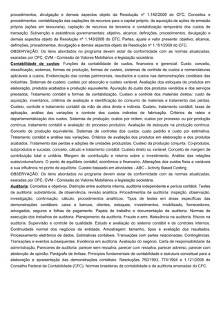 procedimentos, divulgação e demais aspectos objeto da Resolução nº 1.142/2008 do CFC. Conceitos e
procedimentos: contabilização das captações de recursos para o capital próprio, da aquisição de ações de emissão
própria (ações em tesouraria), captação de recursos de terceiros e contabilização temporária dos custos de
transação. Subvenção e assistência governamentais: objetivo, alcance, definições, procedimentos, divulgação e
demais aspectos objeto da Resolução nº 1.143/2008 do CFC. Partes, ajuste e valor presente: objetivo, alcance,
definições, procedimentos, divulgação e demais aspectos objeto da Resolução nº 1.151/2009 do CFC.
OBSERVAÇÃO: Os itens abordados no programa devem estar de conformidade com as normas atualizadas,
exaradas por CFC, CVM - Comissão de Valores Mobiliários e legislação societária.
Contabilidade de custos: Funções da contabilidade de custos, financeira e gerencial. Custo: conceito,
classificação, sistemas, formas de produção, formas de custeio, sistemas de controle de custos e nomenclaturas
aplicáveis a custos. Evidenciação das contas patrimoniais, resultados e custos nas demonstrações contábeis das
indústrias. Sistemas de custeio: custeio por absorção e custeio variável. Avaliação dos estoques de produtos em
elaboração, produtos acabados e produção equivalente. Apuração do custo dos produtos vendidos e dos serviços
prestados. Tratamento contábil e formas de contabilização. Custeio e controle dos materiais diretos: custo de
aquisição, inventários, critérios de avaliação e identificação do consumo de materiais e tratamento das perdas.
Custeio, controle e tratamento contábil da mão de obra direta e indireta. Custeio, tratamento contábil, taxas de
aplicação, análise das variações e controle dos custos indiretos de fabricação. Critérios de rateio e
departamentalização dos custos. Sistemas de produção: custos por ordem, custos por processo ou por produção
contínua, tratamento contábil e avaliação do processo produtivo. Avaliação de estoques na produção contínua.
Conceito de produção equivalente. Sistemas de controles dos custos: custo padrão e custo por estimativa.
Tratamento contábil e análise das variações. Critérios de avaliação dos produtos em elaboração e dos produtos
acabados. Tratamento das perdas e adições de unidades produzidas. Custeio da produção conjunta. Co-produtos,
subprodutos e sucatas: conceito, cálculo e tratamento contábil. Custeio direto ou variável. Conceito de margem de
contribuição total e unitária. Margem de contribuição e retorno sobre o investimento. Análise das relações
custo/volume/lucro. O ponto de equilíbrio contábil, econômico e financeiro. Alterações dos custos fixos e variáveis
e sua influência no ponto de equilíbrio. Custeio baseado em atividades - ABC - Activity Based Costing.
OBSERVAÇÃO: Os itens abordados no programa devem estar de conformidade com as normas atualizadas,
exaradas por CFC, CVM - Comissão de Valores Mobiliários e legislação societária.
Auditoria: Conceitos e objetivos. Distinção entre auditoria interna, auditoria independente e perícia contábil. Testes
de auditoria: substantivos, de observância, revisão analítica. Procedimentos de auditoria: inspeção, observação,
investigação, confirmação, cálculo, procedimentos analíticos. Tipos de testes em áreas específicas das
demonstrações contábeis: caixa e bancos, clientes, estoques, investimentos, imobilizado, fornecedores,
advogados, seguros e folhas de pagamento. Papéis de trabalho e documentação de auditoria. Normas de
execução dos trabalhos de auditoria. Planejamento da auditoria. Fraude e erro. Relevância na auditoria. Riscos na
auditoria. Supervisão e controle de qualidade. Estudo e avaliação do sistema contábil e de controles internos.
Continuidade normal dos negócios da entidade. Amostragem: tamanho, tipos e avaliação dos resultados.
Processamento eletrônico de dados. Estimativas contábeis. Transações com partes relacionadas. Contingências.
Transações e eventos subsequentes. Evidência em auditoria. Avaliação do negócio. Carta de responsabilidade da
administração. Pareceres de auditoria: parecer sem ressalva, parecer com ressalva, parecer adverso, parecer com
abstenção de opinião. Parágrafo de ênfase. Princípios fundamentais de contabilidade e estrutura conceitual para a
elaboração e apresentação das demonstrações contábeis: Resoluções 750/1993, 774/1994 e 1.121/2008 do
Conselho Federal de Contabilidade (CFC). Normas brasileiras de contabilidade e de auditoria emanadas do CFC.
 