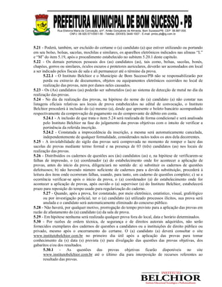 Rua Etelvina Maria da Conceição, s/nº, Antão Gonçalves de Almeida, Bom Sucesso/PB. CEP: 58.887-000
CNPJ: 08.920.571/0001-56 - Telefax: (0XX83) 3448-1007 - E-mail: pmbs.pb@ig.com.br
5.21 - Poderá, também, ser excluído do certame o (a) candidato (a) que estiver utilizando ou portando
em seu bolso, bolsas, sacolas, mochilas e similares, os aparelhos eletrônicos indicados nas alíneas “L”
e “M” do item 5.19, após o procedimento estabelecido no subitem 5.20.1 deste capítulo.
5.22 - Os demais pertences pessoais dos (as) candidatos (as), tais como, bolsas, sacolas, bonés,
chapéus, gorros ou similares, óculos escuros e protetores auriculares, deverão ser acomodados em local
a ser indicado pelos fiscais de sala e ali permanecer até o término da prova.
5.22.1 - O Instituto Belchior e o Município de Bom Sucesso/PB não se responsabilizarão por
perda ou extravio de documentos, objetos ou equipamentos eletrônicos ocorridos no local de
realização das provas, nem por danos neles causados.
5.23 - Os (As) candidatos (as) poderão ser submetidos (as) ao sistema de detecção de metal no dia da
realização das provas.
5.24 - No dia da realização das provas, na hipótese do nome do (a) candidato (a) não constar nas
listagens oficiais relativas aos locais de prova estabelecidos no edital de convocação, o Instituto
Belchior procederá à inclusão do (a) mesmo (a), desde que apresente o boleto bancário acompanhado
respectivamente da comprovação de pagamento ou do comprovante de débito em conta.
5.24.1 - A inclusão de que trata o item 5.24 será realizada de forma condicional e será analisada
pelo Instituto Belchior na fase do julgamento das provas objetivas com o intuito de verificar a
pertinência da referida inscrição.
5.24.2 - Constatada a improcedência da inscrição, a mesma será automaticamente cancelada,
independentemente de qualquer formalidade, considerados nulos todos os atos dela decorrentes.
5.25 - A inviolabilidade do sigilo das provas será comprovada no momento de romper o lacre das
sacolas de provas mediante termo formal e na presença de 03 (três) candidatos (as) nos locais de
realização das provas.
5.26 - Distribuídos os cadernos de questões aos (às) candidatos (as) e, na hipótese de verificarem-se
falhas de impressão, o (a) coordenador (a) do estabelecimento onde for acontecer a aplicação de
provas, antes do início da prova, diligenciará no sentido de: a) substituir os cadernos de questões
defeituosos; b) não havendo número suficiente de cadernos para a devida substituição, procederá à
leitura dos itens onde ocorreram falhas, usando, para tanto, um caderno de questões completo; c) se a
ocorrência verificar-se após o início da prova, o (a) coordenador (a) do estabelecimento onde for
acontecer a aplicação de provas, após ouvido o (a) supervisor (a) do Instituto Belchior, estabelecerá
prazo para reposição do tempo usado para regularização do caderno.
5.27 - Quando, após a prova, for constatado, por meio eletrônico, estatístico, visual, grafológico
ou por investigação policial, ter o (a) candidato (a) utilizado processos ilícitos, sua prova será
anulada e o candidato será automaticamente eliminado do concurso público.
5.28 - Não haverá, por qualquer motivo, prorrogação do tempo previsto para a aplicação das provas em
razão de afastamento do (a) candidato (a) da sala de prova.
5.29 - Em hipótese nenhuma será realizada qualquer prova fora do local, data e horário determinados.
5.30 - Por razões de ordem técnica, de segurança e de direitos autorais adquiridos, não serão
fornecidos exemplares dos cadernos de questões a candidatos ou a instituições de direito público ou
privado, mesmo após o encerramento do certame. O (a) candidato (a) deverá consultar o site
www.institutobelchior.com.br no primeiro dia útil após a aplicação das provas para tomar
conhecimento da (s) data (s) prevista (s) para divulgação das questões das provas objetivas, dos
gabaritos e/ou dos resultados.
5.30.1 - As questões das provas objetivas ficarão disponíveis no site
www.institutobelchior.com.br até o último dia para interposição de recursos referentes ao
resultado das provas.
 